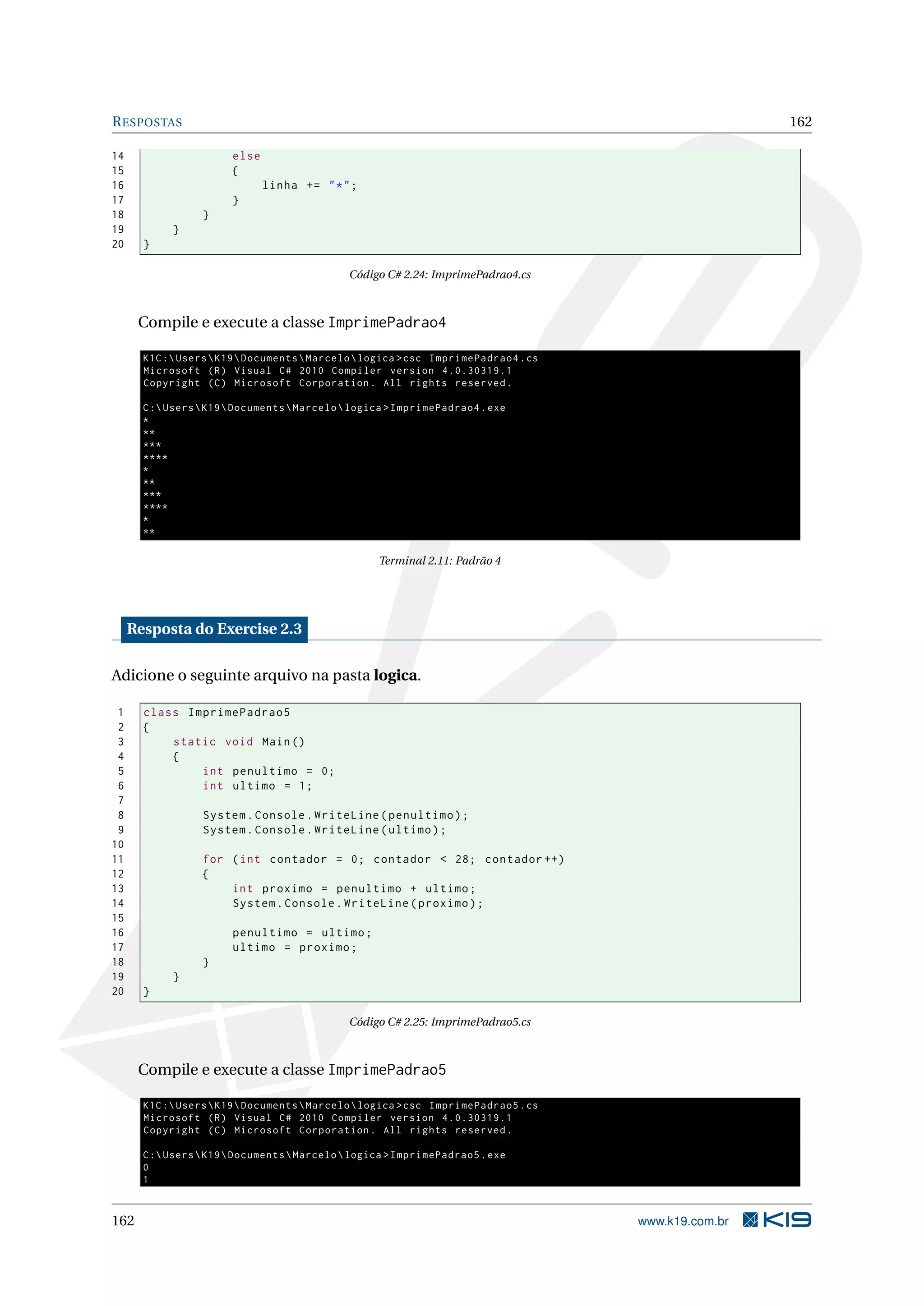 RESPOSTAS 162
14 else
15 {
16 linha += "*";
17 }
18 }
19 }
20 }
Código C# 2.24: ImprimePadrao4.cs
Compile e execute a classe ImprimePadrao4
K1C:UsersK19DocumentsMarcelologica >csc ImprimePadrao4.cs
Microsoft (R) Visual C# 2010 Compiler version 4.0.30319.1
Copyright (C) Microsoft Corporation. All rights reserved.
C:UsersK19DocumentsMarcelologica >ImprimePadrao4.exe
*
**
***
****
*
**
***
****
*
**
Terminal 2.11: Padrão 4
Resposta do Exercise 2.3
Adicione o seguinte arquivo na pasta logica.
1 class ImprimePadrao5
2 {
3 static void Main()
4 {
5 int penultimo = 0;
6 int ultimo = 1;
7
8 System.Console.WriteLine(penultimo);
9 System.Console.WriteLine(ultimo);
10
11 for (int contador = 0; contador < 28; contador ++)
12 {
13 int proximo = penultimo + ultimo;
14 System.Console.WriteLine(proximo);
15
16 penultimo = ultimo;
17 ultimo = proximo;
18 }
19 }
20 }
Código C# 2.25: ImprimePadrao5.cs
Compile e execute a classe ImprimePadrao5
K1C:UsersK19DocumentsMarcelologica >csc ImprimePadrao5.cs
Microsoft (R) Visual C# 2010 Compiler version 4.0.30319.1
Copyright (C) Microsoft Corporation. All rights reserved.
C:UsersK19DocumentsMarcelologica >ImprimePadrao5.exe
0
1
162 www.k19.com.br
 