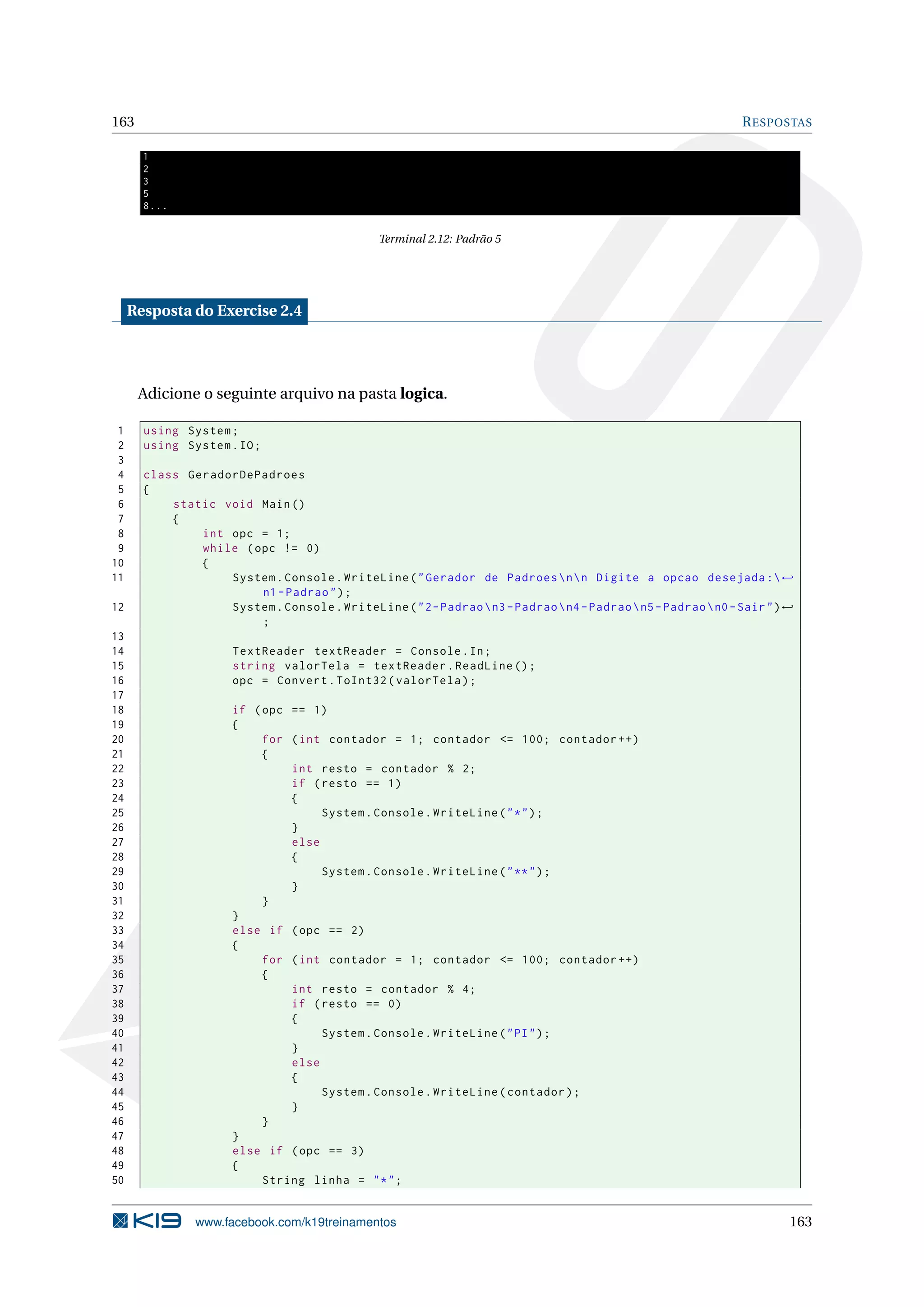 163 RESPOSTAS
1
2
3
5
8...
Terminal 2.12: Padrão 5
Resposta do Exercise 2.4
Adicione o seguinte arquivo na pasta logica.
1 using System;
2 using System.IO;
3
4 class GeradorDePadroes
5 {
6 static void Main()
7 {
8 int opc = 1;
9 while (opc != 0)
10 {
11 System.Console.WriteLine("Gerador de Padroesnn Digite a opcao desejada :←
n1-Padrao");
12 System.Console.WriteLine("2-Padraon3-Padraon4-Padraon5-Padraon0-Sair")←
;
13
14 TextReader textReader = Console.In;
15 string valorTela = textReader.ReadLine ();
16 opc = Convert.ToInt32(valorTela);
17
18 if (opc == 1)
19 {
20 for (int contador = 1; contador <= 100; contador ++)
21 {
22 int resto = contador % 2;
23 if (resto == 1)
24 {
25 System.Console.WriteLine("*");
26 }
27 else
28 {
29 System.Console.WriteLine("**");
30 }
31 }
32 }
33 else if (opc == 2)
34 {
35 for (int contador = 1; contador <= 100; contador ++)
36 {
37 int resto = contador % 4;
38 if (resto == 0)
39 {
40 System.Console.WriteLine("PI");
41 }
42 else
43 {
44 System.Console.WriteLine(contador);
45 }
46 }
47 }
48 else if (opc == 3)
49 {
50 String linha = "*";
www.facebook.com/k19treinamentos 163
 