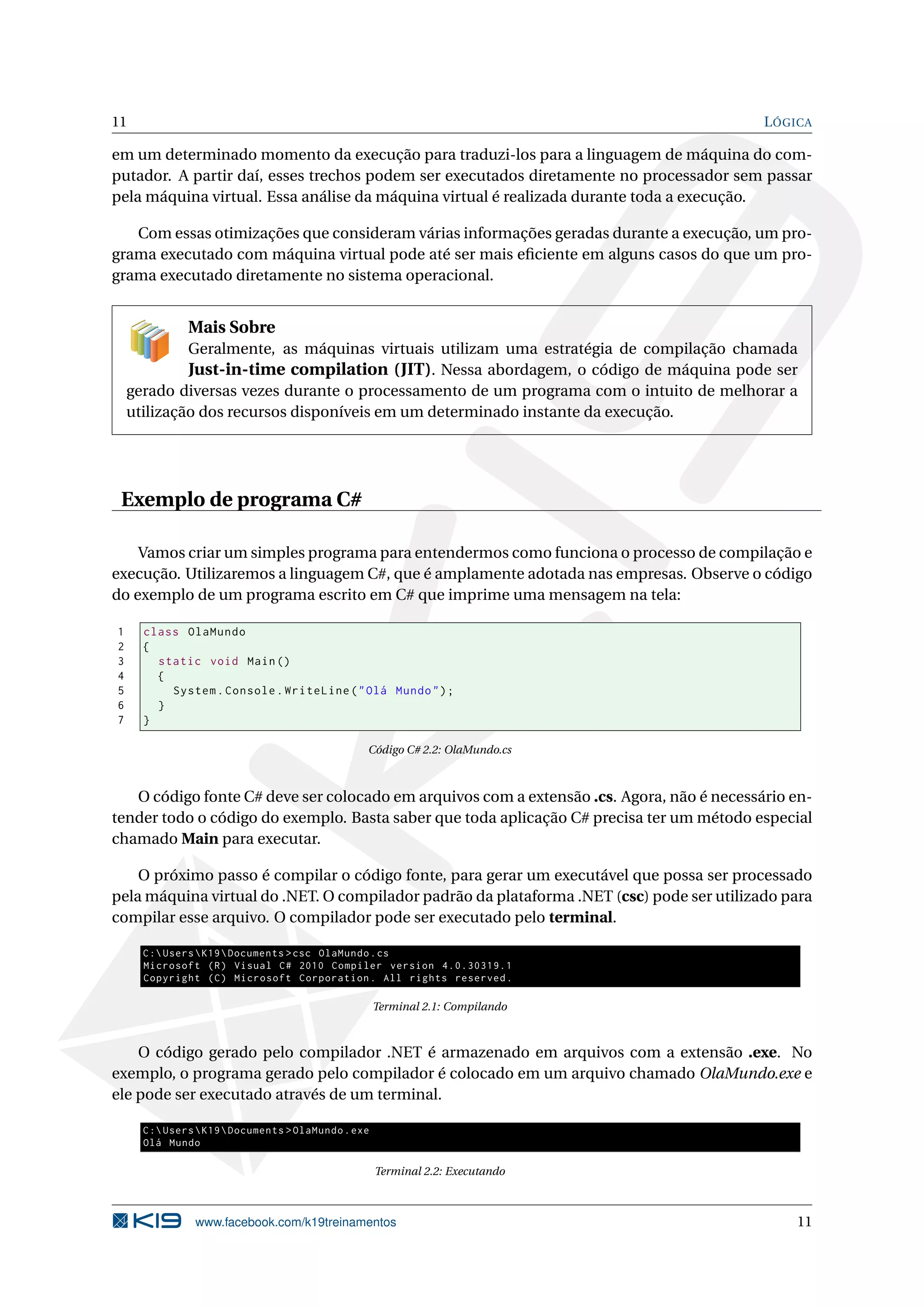 11 LÓGICA
em um determinado momento da execução para traduzi-los para a linguagem de máquina do com-
putador. A partir daí, esses trechos podem ser executados diretamente no processador sem passar
pela máquina virtual. Essa análise da máquina virtual é realizada durante toda a execução.
Com essas otimizações que consideram várias informações geradas durante a execução, um pro-
grama executado com máquina virtual pode até ser mais eﬁciente em alguns casos do que um pro-
grama executado diretamente no sistema operacional.
Mais Sobre
Geralmente, as máquinas virtuais utilizam uma estratégia de compilação chamada
Just-in-time compilation (JIT). Nessa abordagem, o código de máquina pode ser
gerado diversas vezes durante o processamento de um programa com o intuito de melhorar a
utilização dos recursos disponíveis em um determinado instante da execução.
Exemplo de programa C#
Vamos criar um simples programa para entendermos como funciona o processo de compilação e
execução. Utilizaremos a linguagem C#, que é amplamente adotada nas empresas. Observe o código
do exemplo de um programa escrito em C# que imprime uma mensagem na tela:
1 class OlaMundo
2 {
3 static void Main()
4 {
5 System.Console.WriteLine("Olá Mundo");
6 }
7 }
Código C# 2.2: OlaMundo.cs
O código fonte C# deve ser colocado em arquivos com a extensão .cs. Agora, não é necessário en-
tender todo o código do exemplo. Basta saber que toda aplicação C# precisa ter um método especial
chamado Main para executar.
O próximo passo é compilar o código fonte, para gerar um executável que possa ser processado
pela máquina virtual do .NET. O compilador padrão da plataforma .NET (csc) pode ser utilizado para
compilar esse arquivo. O compilador pode ser executado pelo terminal.
C:UsersK19Documents >csc OlaMundo.cs
Microsoft (R) Visual C# 2010 Compiler version 4.0.30319.1
Copyright (C) Microsoft Corporation. All rights reserved.
Terminal 2.1: Compilando
O código gerado pelo compilador .NET é armazenado em arquivos com a extensão .exe. No
exemplo, o programa gerado pelo compilador é colocado em um arquivo chamado OlaMundo.exe e
ele pode ser executado através de um terminal.
C:UsersK19Documents >OlaMundo.exe
Olá Mundo
Terminal 2.2: Executando
www.facebook.com/k19treinamentos 11
 