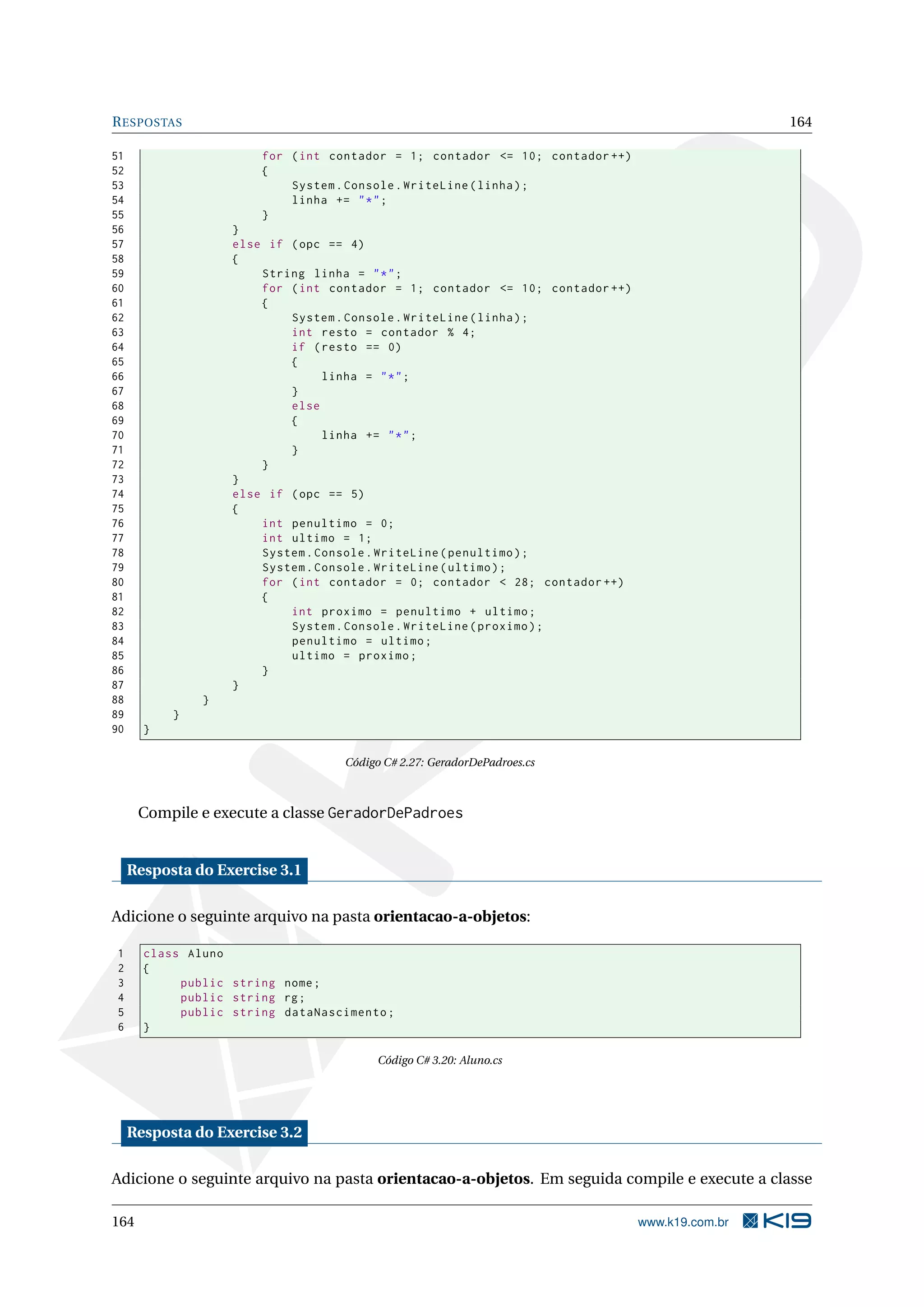 RESPOSTAS 164
51 for (int contador = 1; contador <= 10; contador ++)
52 {
53 System.Console.WriteLine(linha);
54 linha += "*";
55 }
56 }
57 else if (opc == 4)
58 {
59 String linha = "*";
60 for (int contador = 1; contador <= 10; contador ++)
61 {
62 System.Console.WriteLine(linha);
63 int resto = contador % 4;
64 if (resto == 0)
65 {
66 linha = "*";
67 }
68 else
69 {
70 linha += "*";
71 }
72 }
73 }
74 else if (opc == 5)
75 {
76 int penultimo = 0;
77 int ultimo = 1;
78 System.Console.WriteLine(penultimo);
79 System.Console.WriteLine(ultimo);
80 for (int contador = 0; contador < 28; contador ++)
81 {
82 int proximo = penultimo + ultimo;
83 System.Console.WriteLine(proximo);
84 penultimo = ultimo;
85 ultimo = proximo;
86 }
87 }
88 }
89 }
90 }
Código C# 2.27: GeradorDePadroes.cs
Compile e execute a classe GeradorDePadroes
Resposta do Exercise 3.1
Adicione o seguinte arquivo na pasta orientacao-a-objetos:
1 class Aluno
2 {
3 public string nome;
4 public string rg;
5 public string dataNascimento;
6 }
Código C# 3.20: Aluno.cs
Resposta do Exercise 3.2
Adicione o seguinte arquivo na pasta orientacao-a-objetos. Em seguida compile e execute a classe
164 www.k19.com.br
 