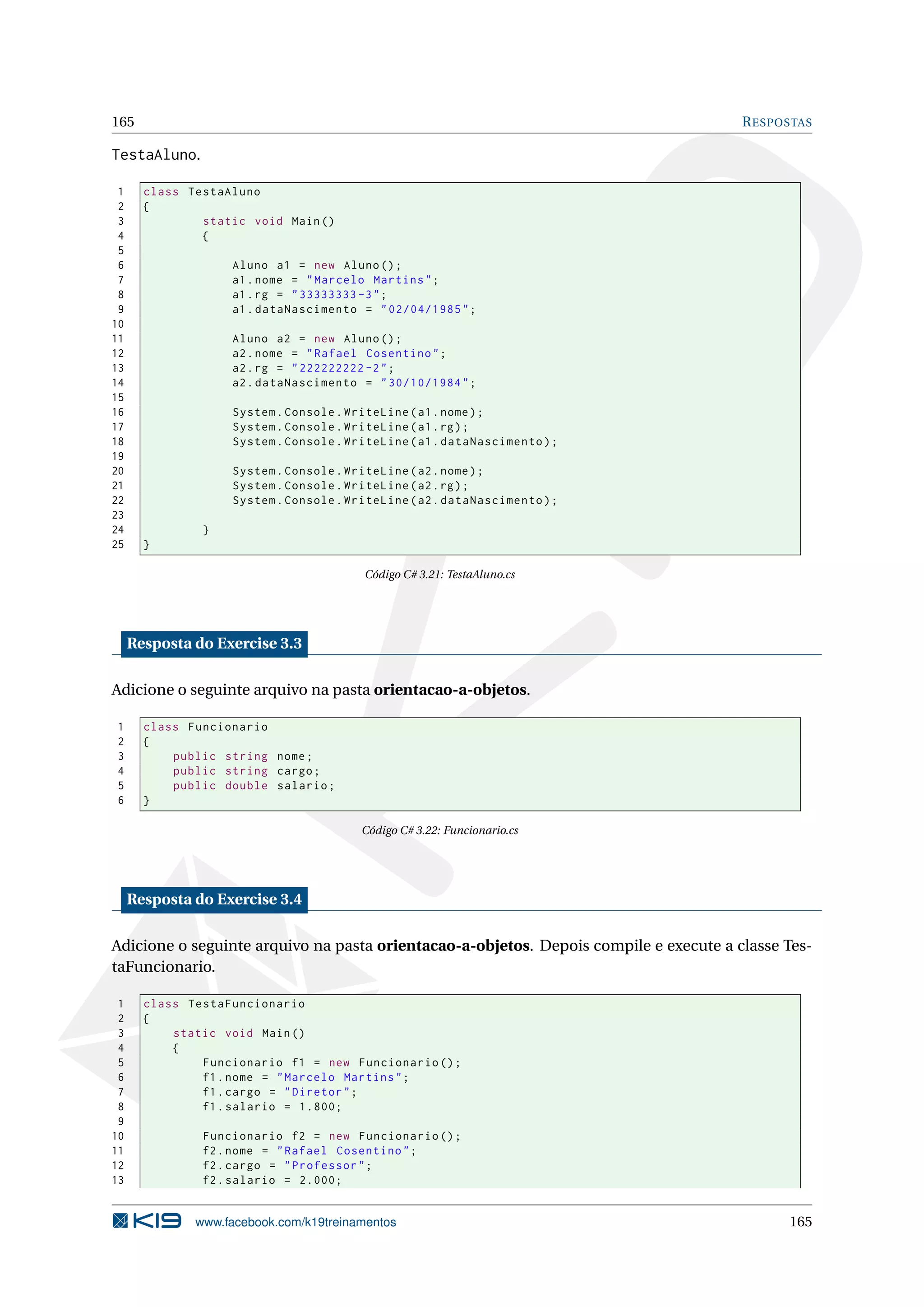165 RESPOSTAS
TestaAluno.
1 class TestaAluno
2 {
3 static void Main()
4 {
5
6 Aluno a1 = new Aluno();
7 a1.nome = "Marcelo Martins";
8 a1.rg = "33333333 -3";
9 a1.dataNascimento = "02/04/1985";
10
11 Aluno a2 = new Aluno();
12 a2.nome = "Rafael Cosentino";
13 a2.rg = "222222222 -2";
14 a2.dataNascimento = "30/10/1984";
15
16 System.Console.WriteLine(a1.nome);
17 System.Console.WriteLine(a1.rg);
18 System.Console.WriteLine(a1.dataNascimento);
19
20 System.Console.WriteLine(a2.nome);
21 System.Console.WriteLine(a2.rg);
22 System.Console.WriteLine(a2.dataNascimento);
23
24 }
25 }
Código C# 3.21: TestaAluno.cs
Resposta do Exercise 3.3
Adicione o seguinte arquivo na pasta orientacao-a-objetos.
1 class Funcionario
2 {
3 public string nome;
4 public string cargo;
5 public double salario;
6 }
Código C# 3.22: Funcionario.cs
Resposta do Exercise 3.4
Adicione o seguinte arquivo na pasta orientacao-a-objetos. Depois compile e execute a classe Tes-
taFuncionario.
1 class TestaFuncionario
2 {
3 static void Main()
4 {
5 Funcionario f1 = new Funcionario ();
6 f1.nome = "Marcelo Martins";
7 f1.cargo = "Diretor";
8 f1.salario = 1.800;
9
10 Funcionario f2 = new Funcionario ();
11 f2.nome = "Rafael Cosentino";
12 f2.cargo = "Professor";
13 f2.salario = 2.000;
www.facebook.com/k19treinamentos 165
 