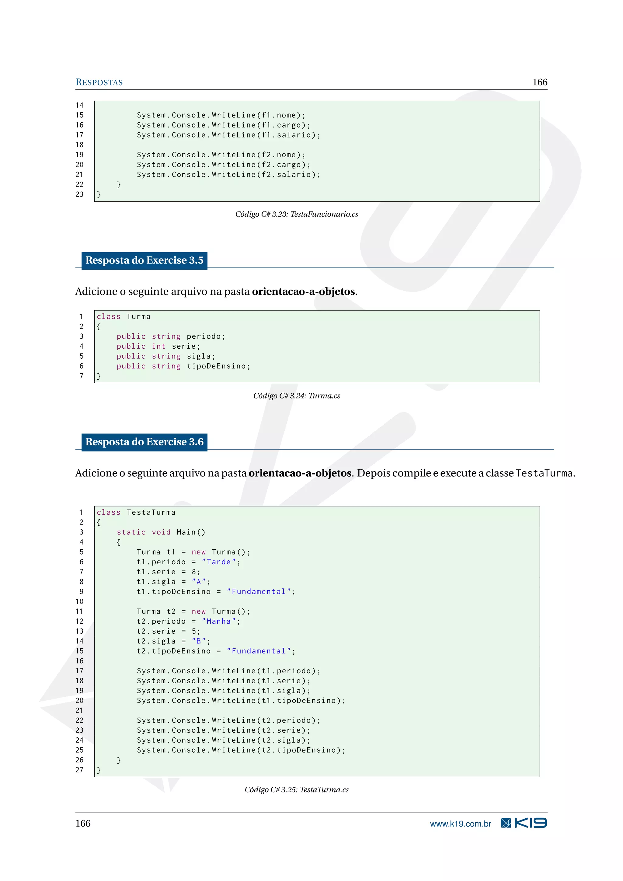 RESPOSTAS 166
14
15 System.Console.WriteLine(f1.nome);
16 System.Console.WriteLine(f1.cargo);
17 System.Console.WriteLine(f1.salario);
18
19 System.Console.WriteLine(f2.nome);
20 System.Console.WriteLine(f2.cargo);
21 System.Console.WriteLine(f2.salario);
22 }
23 }
Código C# 3.23: TestaFuncionario.cs
Resposta do Exercise 3.5
Adicione o seguinte arquivo na pasta orientacao-a-objetos.
1 class Turma
2 {
3 public string periodo;
4 public int serie;
5 public string sigla;
6 public string tipoDeEnsino;
7 }
Código C# 3.24: Turma.cs
Resposta do Exercise 3.6
Adicione o seguinte arquivo na pasta orientacao-a-objetos. Depois compile e execute a classe TestaTurma.
1 class TestaTurma
2 {
3 static void Main()
4 {
5 Turma t1 = new Turma();
6 t1.periodo = "Tarde";
7 t1.serie = 8;
8 t1.sigla = "A";
9 t1.tipoDeEnsino = "Fundamental";
10
11 Turma t2 = new Turma();
12 t2.periodo = "Manha";
13 t2.serie = 5;
14 t2.sigla = "B";
15 t2.tipoDeEnsino = "Fundamental";
16
17 System.Console.WriteLine(t1.periodo);
18 System.Console.WriteLine(t1.serie);
19 System.Console.WriteLine(t1.sigla);
20 System.Console.WriteLine(t1.tipoDeEnsino);
21
22 System.Console.WriteLine(t2.periodo);
23 System.Console.WriteLine(t2.serie);
24 System.Console.WriteLine(t2.sigla);
25 System.Console.WriteLine(t2.tipoDeEnsino);
26 }
27 }
Código C# 3.25: TestaTurma.cs
166 www.k19.com.br
 