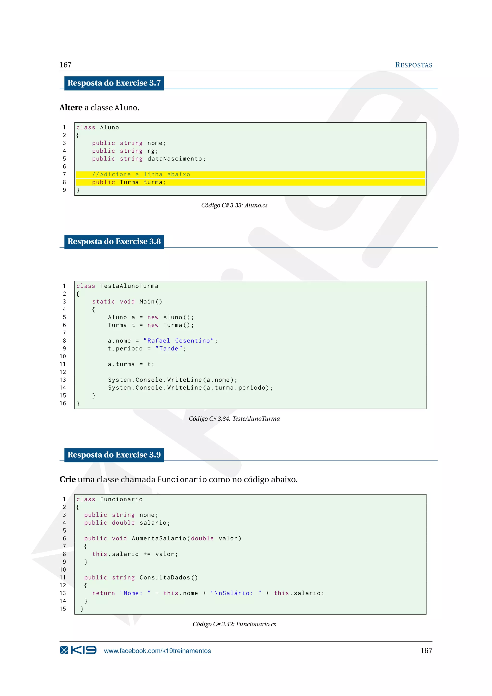 167 RESPOSTAS
Resposta do Exercise 3.7
Altere a classe Aluno.
1 class Aluno
2 {
3 public string nome;
4 public string rg;
5 public string dataNascimento;
6
7 // Adicione a linha abaixo
8 public Turma turma;
9 }
Código C# 3.33: Aluno.cs
Resposta do Exercise 3.8
1 class TestaAlunoTurma
2 {
3 static void Main()
4 {
5 Aluno a = new Aluno();
6 Turma t = new Turma();
7
8 a.nome = "Rafael Cosentino";
9 t.periodo = "Tarde";
10
11 a.turma = t;
12
13 System.Console.WriteLine(a.nome);
14 System.Console.WriteLine(a.turma.periodo);
15 }
16 }
Código C# 3.34: TesteAlunoTurma
Resposta do Exercise 3.9
Crie uma classe chamada Funcionario como no código abaixo.
1 class Funcionario
2 {
3 public string nome;
4 public double salario;
5
6 public void AumentaSalario(double valor)
7 {
8 this.salario += valor;
9 }
10
11 public string ConsultaDados ()
12 {
13 return "Nome: " + this.nome + "nSalário: " + this.salario;
14 }
15 }
Código C# 3.42: Funcionario.cs
www.facebook.com/k19treinamentos 167
 