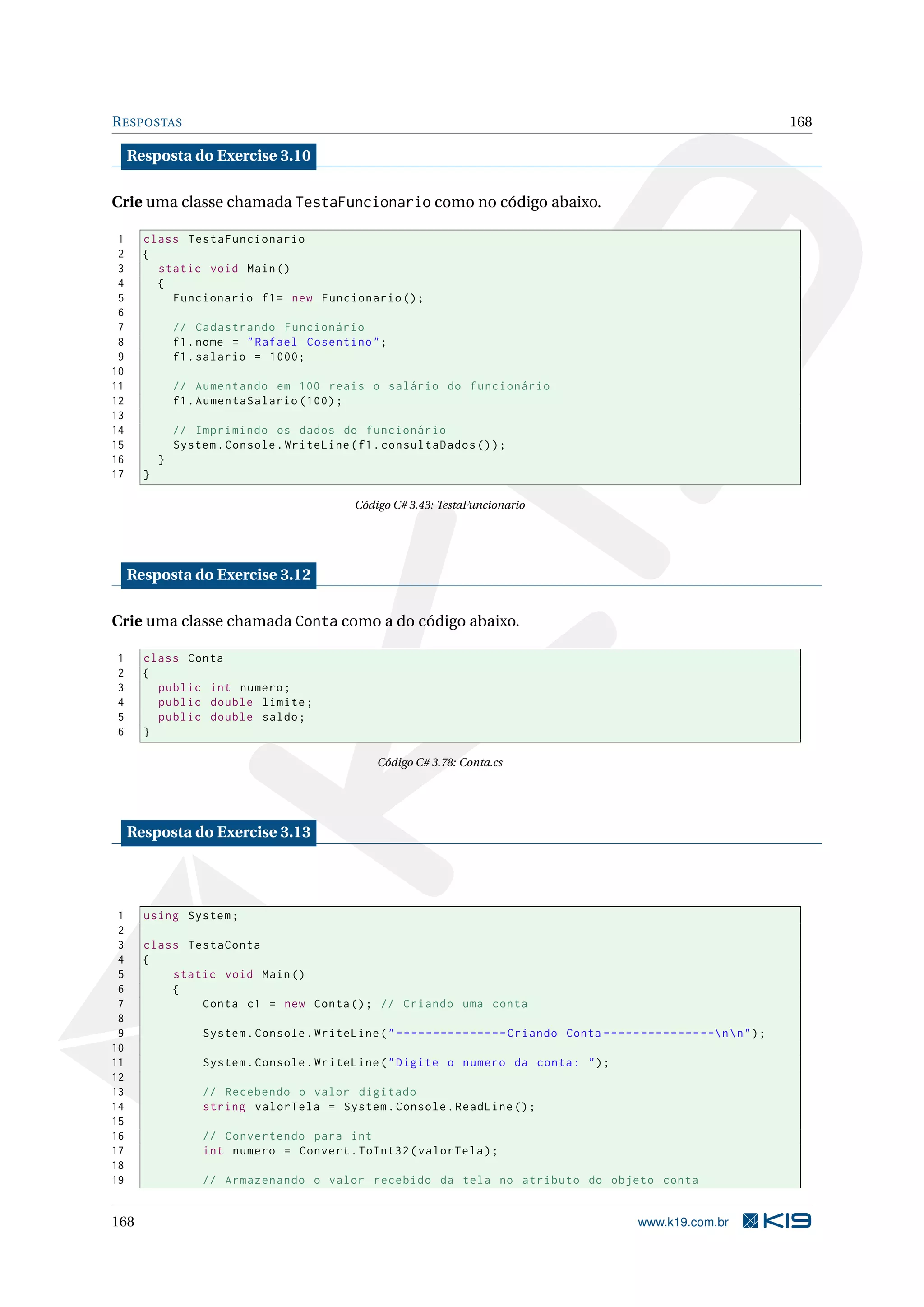 RESPOSTAS 168
Resposta do Exercise 3.10
Crie uma classe chamada TestaFuncionario como no código abaixo.
1 class TestaFuncionario
2 {
3 static void Main()
4 {
5 Funcionario f1= new Funcionario ();
6
7 // Cadastrando Funcionário
8 f1.nome = "Rafael Cosentino";
9 f1.salario = 1000;
10
11 // Aumentando em 100 reais o salário do funcionário
12 f1.AumentaSalario (100);
13
14 // Imprimindo os dados do funcionário
15 System.Console.WriteLine(f1.consultaDados ());
16 }
17 }
Código C# 3.43: TestaFuncionario
Resposta do Exercise 3.12
Crie uma classe chamada Conta como a do código abaixo.
1 class Conta
2 {
3 public int numero;
4 public double limite;
5 public double saldo;
6 }
Código C# 3.78: Conta.cs
Resposta do Exercise 3.13
1 using System;
2
3 class TestaConta
4 {
5 static void Main()
6 {
7 Conta c1 = new Conta(); // Criando uma conta
8
9 System.Console.WriteLine("---------------Criando Conta ---------------nn");
10
11 System.Console.WriteLine("Digite o numero da conta: ");
12
13 // Recebendo o valor digitado
14 string valorTela = System.Console.ReadLine ();
15
16 // Convertendo para int
17 int numero = Convert.ToInt32(valorTela);
18
19 // Armazenando o valor recebido da tela no atributo do objeto conta
168 www.k19.com.br
 