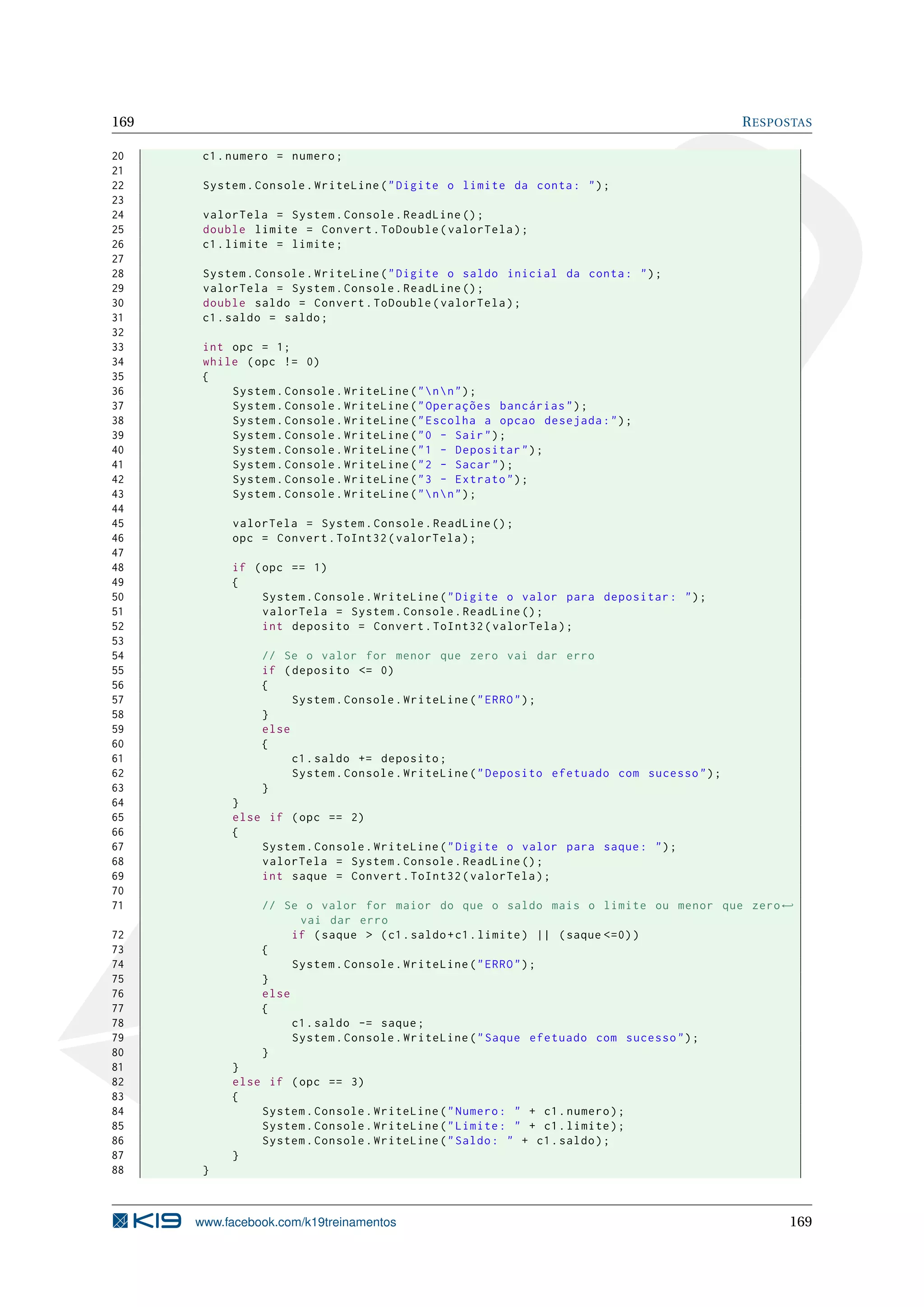 169 RESPOSTAS
20 c1.numero = numero;
21
22 System.Console.WriteLine("Digite o limite da conta: ");
23
24 valorTela = System.Console.ReadLine ();
25 double limite = Convert.ToDouble(valorTela);
26 c1.limite = limite;
27
28 System.Console.WriteLine("Digite o saldo inicial da conta: ");
29 valorTela = System.Console.ReadLine ();
30 double saldo = Convert.ToDouble(valorTela);
31 c1.saldo = saldo;
32
33 int opc = 1;
34 while (opc != 0)
35 {
36 System.Console.WriteLine("nn");
37 System.Console.WriteLine("Operações bancárias");
38 System.Console.WriteLine("Escolha a opcao desejada:");
39 System.Console.WriteLine("0 - Sair");
40 System.Console.WriteLine("1 - Depositar");
41 System.Console.WriteLine("2 - Sacar");
42 System.Console.WriteLine("3 - Extrato");
43 System.Console.WriteLine("nn");
44
45 valorTela = System.Console.ReadLine ();
46 opc = Convert.ToInt32(valorTela);
47
48 if (opc == 1)
49 {
50 System.Console.WriteLine("Digite o valor para depositar: ");
51 valorTela = System.Console.ReadLine ();
52 int deposito = Convert.ToInt32(valorTela);
53
54 // Se o valor for menor que zero vai dar erro
55 if (deposito <= 0)
56 {
57 System.Console.WriteLine("ERRO");
58 }
59 else
60 {
61 c1.saldo += deposito;
62 System.Console.WriteLine("Deposito efetuado com sucesso");
63 }
64 }
65 else if (opc == 2)
66 {
67 System.Console.WriteLine("Digite o valor para saque: ");
68 valorTela = System.Console.ReadLine ();
69 int saque = Convert.ToInt32(valorTela);
70
71 // Se o valor for maior do que o saldo mais o limite ou menor que zero←
vai dar erro
72 if (saque > (c1.saldo+c1.limite) || (saque <=0))
73 {
74 System.Console.WriteLine("ERRO");
75 }
76 else
77 {
78 c1.saldo -= saque;
79 System.Console.WriteLine("Saque efetuado com sucesso");
80 }
81 }
82 else if (opc == 3)
83 {
84 System.Console.WriteLine("Numero: " + c1.numero);
85 System.Console.WriteLine("Limite: " + c1.limite);
86 System.Console.WriteLine("Saldo: " + c1.saldo);
87 }
88 }
www.facebook.com/k19treinamentos 169
 