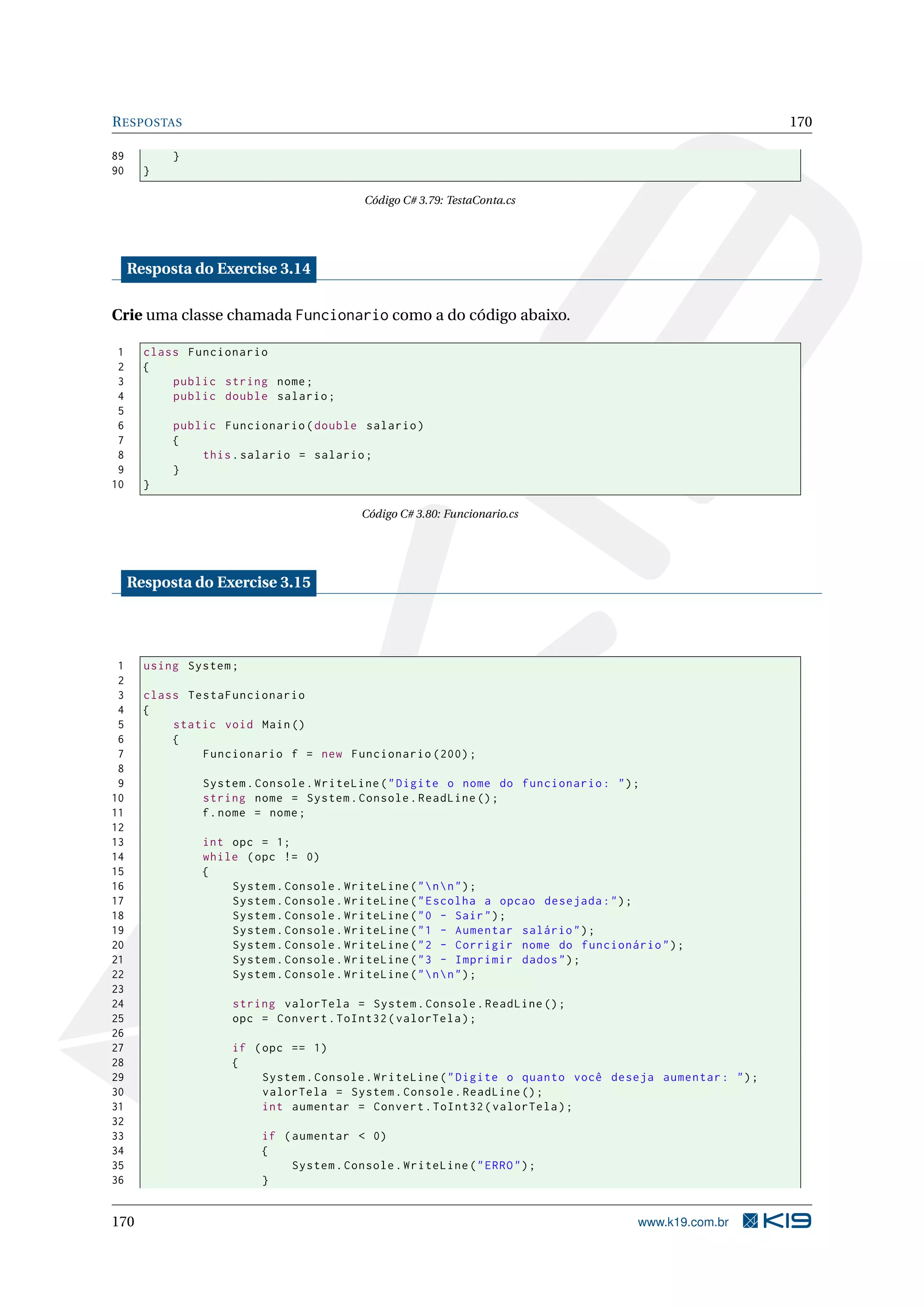 RESPOSTAS 170
89 }
90 }
Código C# 3.79: TestaConta.cs
Resposta do Exercise 3.14
Crie uma classe chamada Funcionario como a do código abaixo.
1 class Funcionario
2 {
3 public string nome;
4 public double salario;
5
6 public Funcionario(double salario)
7 {
8 this.salario = salario;
9 }
10 }
Código C# 3.80: Funcionario.cs
Resposta do Exercise 3.15
1 using System;
2
3 class TestaFuncionario
4 {
5 static void Main()
6 {
7 Funcionario f = new Funcionario (200);
8
9 System.Console.WriteLine("Digite o nome do funcionario: ");
10 string nome = System.Console.ReadLine ();
11 f.nome = nome;
12
13 int opc = 1;
14 while (opc != 0)
15 {
16 System.Console.WriteLine("nn");
17 System.Console.WriteLine("Escolha a opcao desejada:");
18 System.Console.WriteLine("0 - Sair");
19 System.Console.WriteLine("1 - Aumentar salário");
20 System.Console.WriteLine("2 - Corrigir nome do funcionário");
21 System.Console.WriteLine("3 - Imprimir dados");
22 System.Console.WriteLine("nn");
23
24 string valorTela = System.Console.ReadLine ();
25 opc = Convert.ToInt32(valorTela);
26
27 if (opc == 1)
28 {
29 System.Console.WriteLine("Digite o quanto você deseja aumentar: ");
30 valorTela = System.Console.ReadLine ();
31 int aumentar = Convert.ToInt32(valorTela);
32
33 if (aumentar < 0)
34 {
35 System.Console.WriteLine("ERRO");
36 }
170 www.k19.com.br
 