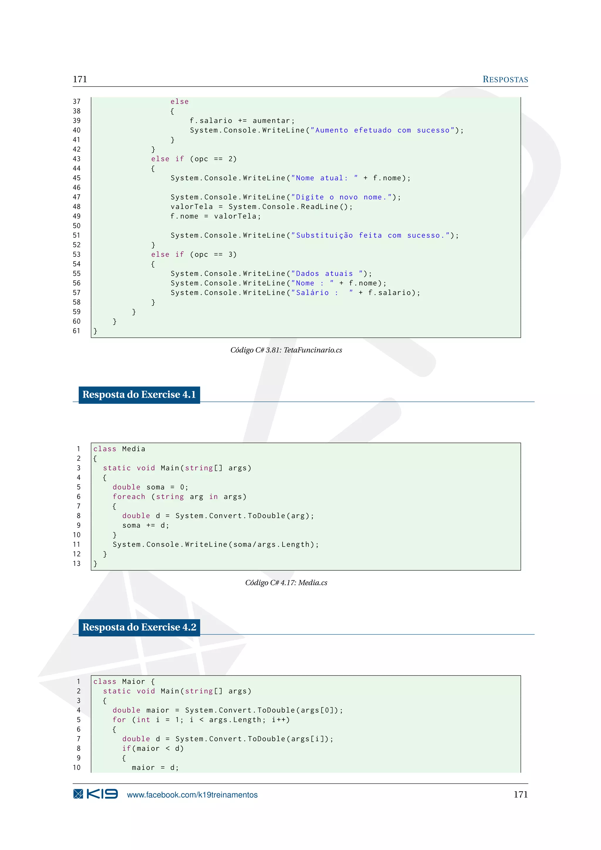 171 RESPOSTAS
37 else
38 {
39 f.salario += aumentar;
40 System.Console.WriteLine("Aumento efetuado com sucesso");
41 }
42 }
43 else if (opc == 2)
44 {
45 System.Console.WriteLine("Nome atual: " + f.nome);
46
47 System.Console.WriteLine("Digite o novo nome.");
48 valorTela = System.Console.ReadLine ();
49 f.nome = valorTela;
50
51 System.Console.WriteLine("Substituição feita com sucesso.");
52 }
53 else if (opc == 3)
54 {
55 System.Console.WriteLine("Dados atuais ");
56 System.Console.WriteLine("Nome : " + f.nome);
57 System.Console.WriteLine("Salário : " + f.salario);
58 }
59 }
60 }
61 }
Código C# 3.81: TetaFuncinario.cs
Resposta do Exercise 4.1
1 class Media
2 {
3 static void Main(string [] args)
4 {
5 double soma = 0;
6 foreach (string arg in args)
7 {
8 double d = System.Convert.ToDouble(arg);
9 soma += d;
10 }
11 System.Console.WriteLine(soma/args.Length);
12 }
13 }
Código C# 4.17: Media.cs
Resposta do Exercise 4.2
1 class Maior {
2 static void Main(string [] args)
3 {
4 double maior = System.Convert.ToDouble(args [0]);
5 for (int i = 1; i < args.Length; i++)
6 {
7 double d = System.Convert.ToDouble(args[i]);
8 if(maior < d)
9 {
10 maior = d;
www.facebook.com/k19treinamentos 171
 