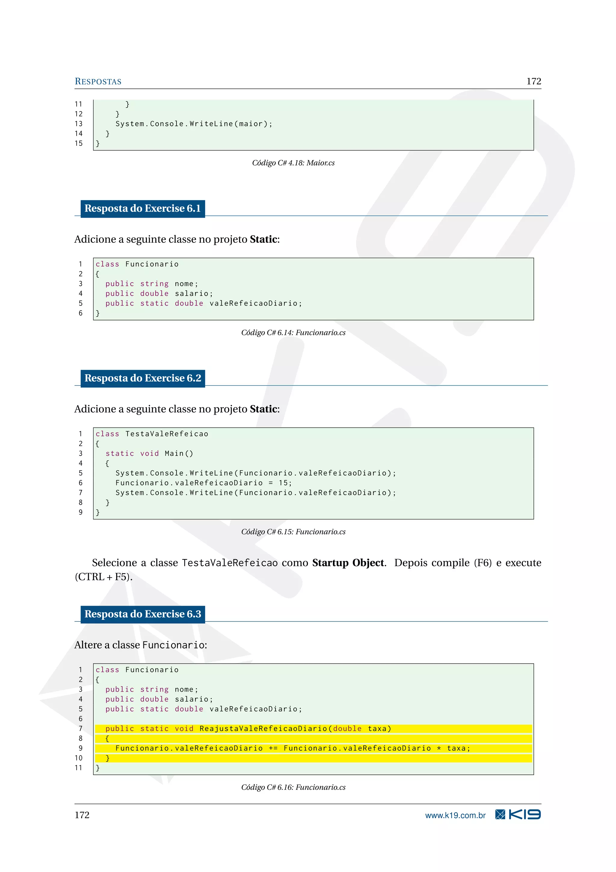 RESPOSTAS 172
11 }
12 }
13 System.Console.WriteLine(maior);
14 }
15 }
Código C# 4.18: Maior.cs
Resposta do Exercise 6.1
Adicione a seguinte classe no projeto Static:
1 class Funcionario
2 {
3 public string nome;
4 public double salario;
5 public static double valeRefeicaoDiario;
6 }
Código C# 6.14: Funcionario.cs
Resposta do Exercise 6.2
Adicione a seguinte classe no projeto Static:
1 class TestaValeRefeicao
2 {
3 static void Main()
4 {
5 System.Console.WriteLine(Funcionario.valeRefeicaoDiario);
6 Funcionario.valeRefeicaoDiario = 15;
7 System.Console.WriteLine(Funcionario.valeRefeicaoDiario);
8 }
9 }
Código C# 6.15: Funcionario.cs
Selecione a classe TestaValeRefeicao como Startup Object. Depois compile (F6) e execute
(CTRL + F5).
Resposta do Exercise 6.3
Altere a classe Funcionario:
1 class Funcionario
2 {
3 public string nome;
4 public double salario;
5 public static double valeRefeicaoDiario;
6
7 public static void ReajustaValeRefeicaoDiario(double taxa)
8 {
9 Funcionario.valeRefeicaoDiario += Funcionario.valeRefeicaoDiario * taxa;
10 }
11 }
Código C# 6.16: Funcionario.cs
172 www.k19.com.br
 