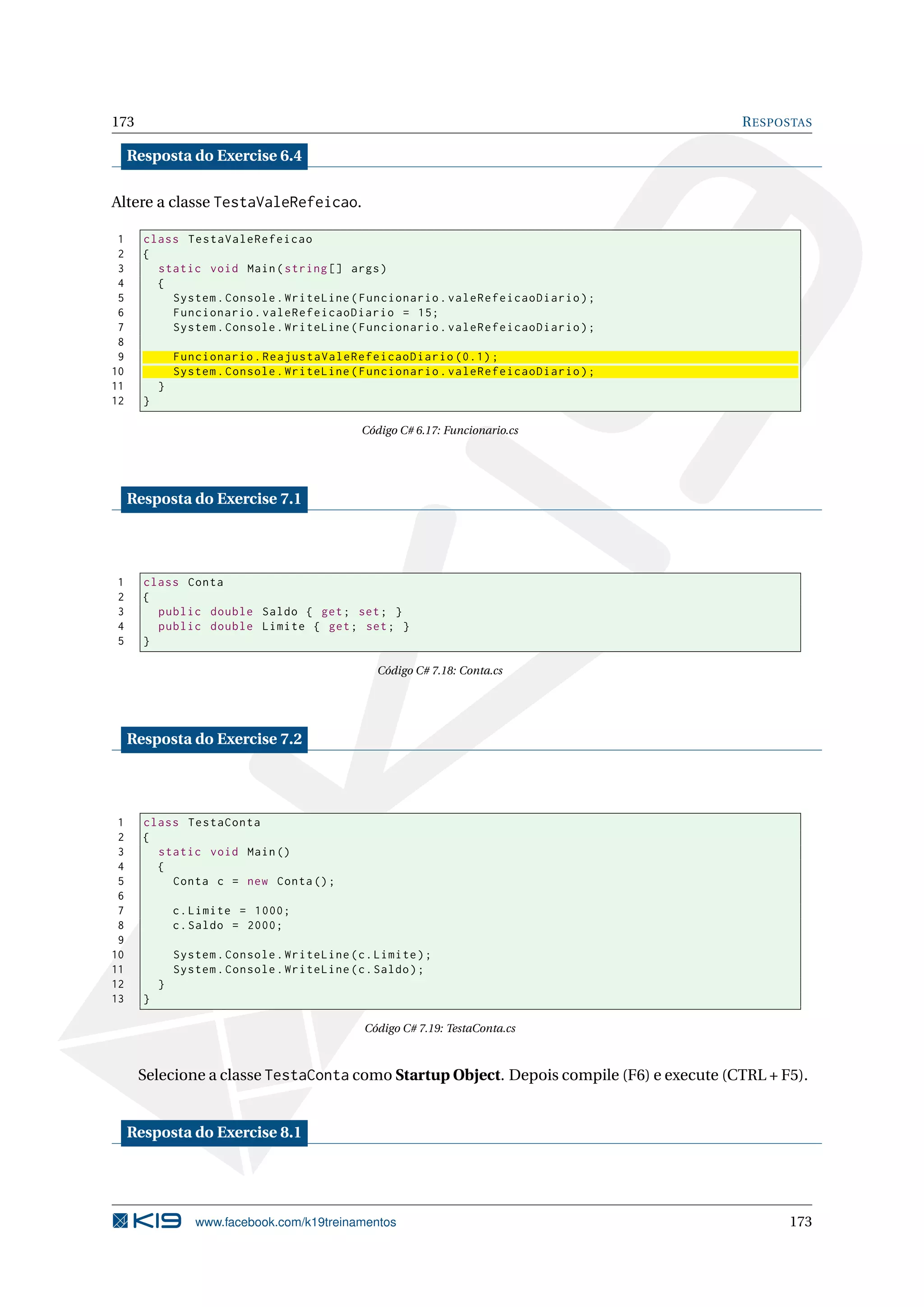 173 RESPOSTAS
Resposta do Exercise 6.4
Altere a classe TestaValeRefeicao.
1 class TestaValeRefeicao
2 {
3 static void Main(string [] args)
4 {
5 System.Console.WriteLine(Funcionario.valeRefeicaoDiario);
6 Funcionario.valeRefeicaoDiario = 15;
7 System.Console.WriteLine(Funcionario.valeRefeicaoDiario);
8
9 Funcionario.ReajustaValeRefeicaoDiario (0.1);
10 System.Console.WriteLine(Funcionario.valeRefeicaoDiario);
11 }
12 }
Código C# 6.17: Funcionario.cs
Resposta do Exercise 7.1
1 class Conta
2 {
3 public double Saldo { get; set; }
4 public double Limite { get; set; }
5 }
Código C# 7.18: Conta.cs
Resposta do Exercise 7.2
1 class TestaConta
2 {
3 static void Main()
4 {
5 Conta c = new Conta();
6
7 c.Limite = 1000;
8 c.Saldo = 2000;
9
10 System.Console.WriteLine(c.Limite);
11 System.Console.WriteLine(c.Saldo);
12 }
13 }
Código C# 7.19: TestaConta.cs
Selecione a classe TestaConta como Startup Object. Depois compile (F6) e execute (CTRL + F5).
Resposta do Exercise 8.1
www.facebook.com/k19treinamentos 173
 