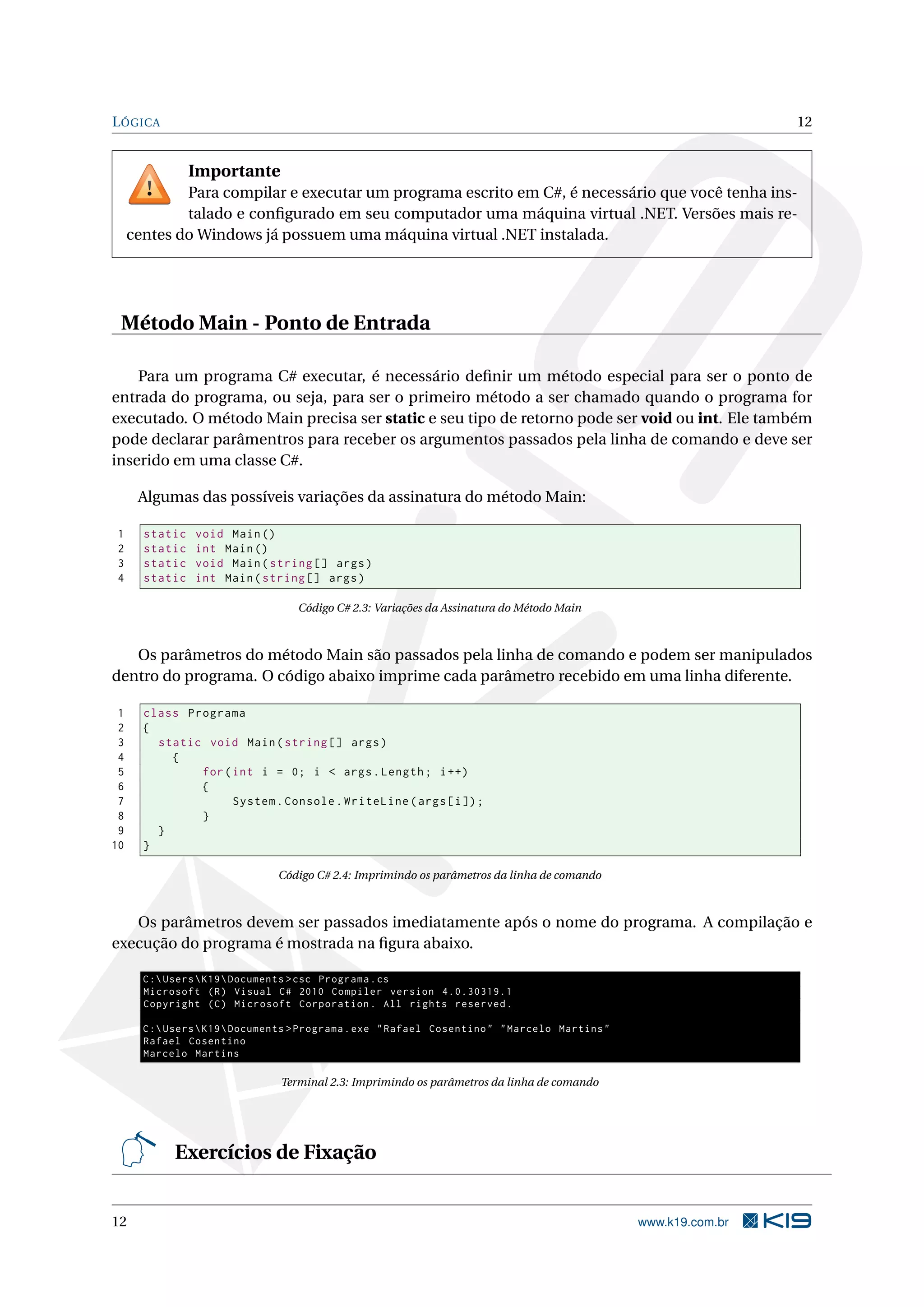 LÓGICA 12
Importante
Para compilar e executar um programa escrito em C#, é necessário que você tenha ins-
talado e conﬁgurado em seu computador uma máquina virtual .NET. Versões mais re-
centes do Windows já possuem uma máquina virtual .NET instalada.
Método Main - Ponto de Entrada
Para um programa C# executar, é necessário deﬁnir um método especial para ser o ponto de
entrada do programa, ou seja, para ser o primeiro método a ser chamado quando o programa for
executado. O método Main precisa ser static e seu tipo de retorno pode ser void ou int. Ele também
pode declarar parâmentros para receber os argumentos passados pela linha de comando e deve ser
inserido em uma classe C#.
Algumas das possíveis variações da assinatura do método Main:
1 static void Main()
2 static int Main()
3 static void Main(string [] args)
4 static int Main(string [] args)
Código C# 2.3: Variações da Assinatura do Método Main
Os parâmetros do método Main são passados pela linha de comando e podem ser manipulados
dentro do programa. O código abaixo imprime cada parâmetro recebido em uma linha diferente.
1 class Programa
2 {
3 static void Main(string [] args)
4 {
5 for(int i = 0; i < args.Length; i++)
6 {
7 System.Console.WriteLine(args[i]);
8 }
9 }
10 }
Código C# 2.4: Imprimindo os parâmetros da linha de comando
Os parâmetros devem ser passados imediatamente após o nome do programa. A compilação e
execução do programa é mostrada na ﬁgura abaixo.
C:UsersK19Documents >csc Programa.cs
Microsoft (R) Visual C# 2010 Compiler version 4.0.30319.1
Copyright (C) Microsoft Corporation. All rights reserved.
C:UsersK19Documents >Programa.exe "Rafael Cosentino" "Marcelo Martins"
Rafael Cosentino
Marcelo Martins
Terminal 2.3: Imprimindo os parâmetros da linha de comando
Exercícios de Fixação
12 www.k19.com.br
 