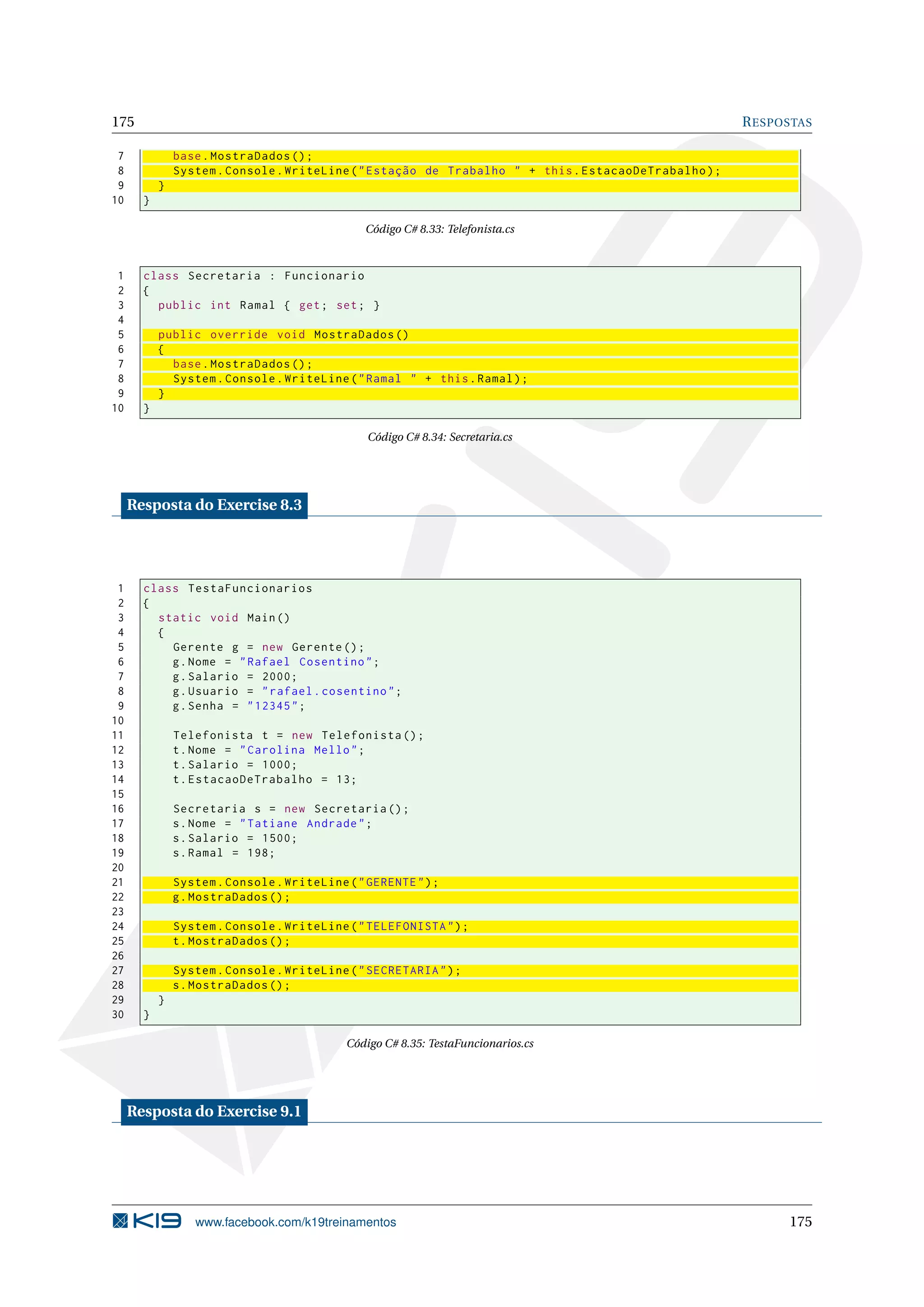 175 RESPOSTAS
7 base.MostraDados ();
8 System.Console.WriteLine("Estação de Trabalho " + this.EstacaoDeTrabalho);
9 }
10 }
Código C# 8.33: Telefonista.cs
1 class Secretaria : Funcionario
2 {
3 public int Ramal { get; set; }
4
5 public override void MostraDados ()
6 {
7 base.MostraDados ();
8 System.Console.WriteLine("Ramal " + this.Ramal);
9 }
10 }
Código C# 8.34: Secretaria.cs
Resposta do Exercise 8.3
1 class TestaFuncionarios
2 {
3 static void Main()
4 {
5 Gerente g = new Gerente ();
6 g.Nome = "Rafael Cosentino";
7 g.Salario = 2000;
8 g.Usuario = "rafael.cosentino";
9 g.Senha = "12345";
10
11 Telefonista t = new Telefonista ();
12 t.Nome = "Carolina Mello";
13 t.Salario = 1000;
14 t.EstacaoDeTrabalho = 13;
15
16 Secretaria s = new Secretaria ();
17 s.Nome = "Tatiane Andrade";
18 s.Salario = 1500;
19 s.Ramal = 198;
20
21 System.Console.WriteLine("GERENTE");
22 g.MostraDados ();
23
24 System.Console.WriteLine("TELEFONISTA");
25 t.MostraDados ();
26
27 System.Console.WriteLine("SECRETARIA");
28 s.MostraDados ();
29 }
30 }
Código C# 8.35: TestaFuncionarios.cs
Resposta do Exercise 9.1
www.facebook.com/k19treinamentos 175
 