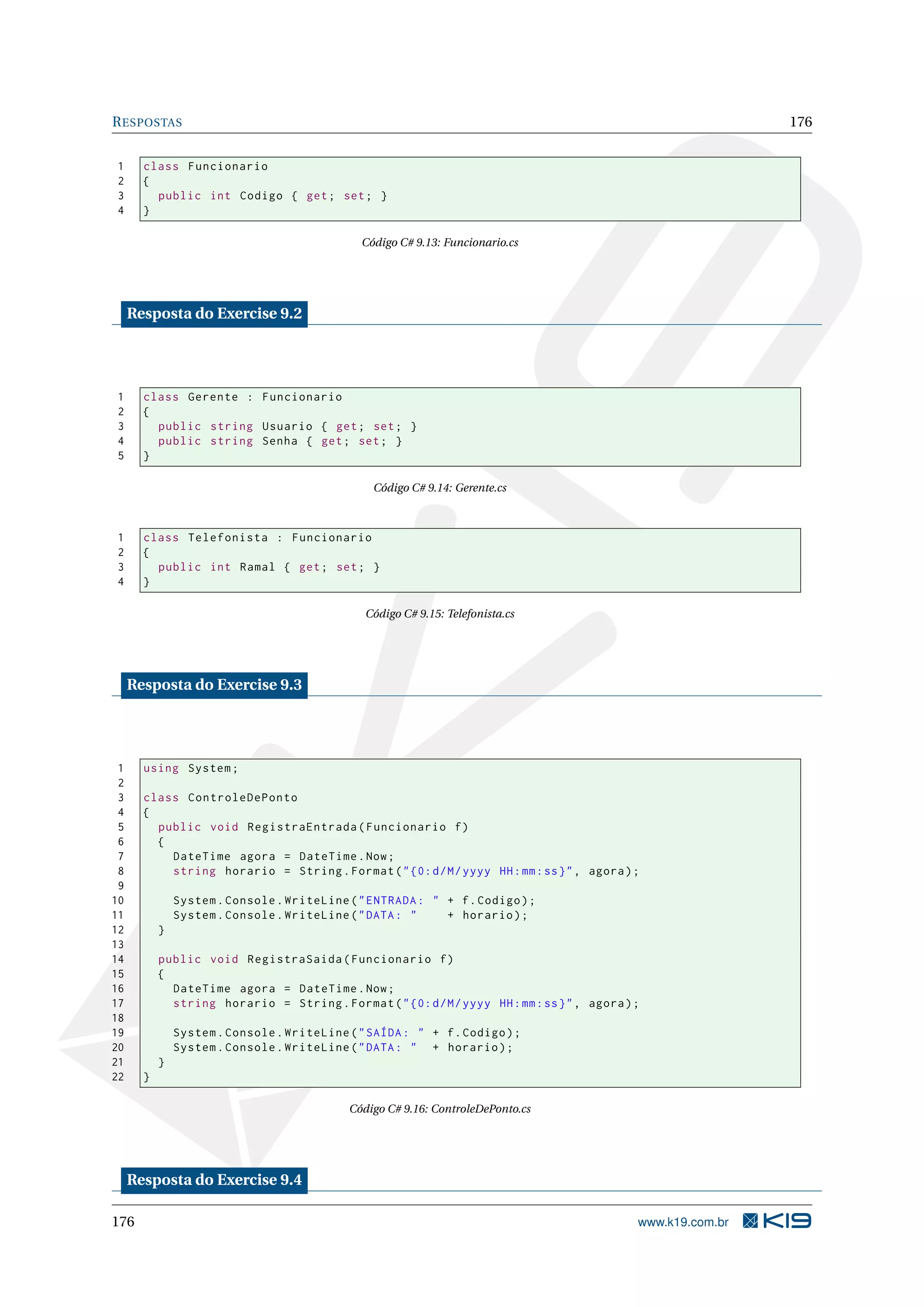RESPOSTAS 176
1 class Funcionario
2 {
3 public int Codigo { get; set; }
4 }
Código C# 9.13: Funcionario.cs
Resposta do Exercise 9.2
1 class Gerente : Funcionario
2 {
3 public string Usuario { get; set; }
4 public string Senha { get; set; }
5 }
Código C# 9.14: Gerente.cs
1 class Telefonista : Funcionario
2 {
3 public int Ramal { get; set; }
4 }
Código C# 9.15: Telefonista.cs
Resposta do Exercise 9.3
1 using System;
2
3 class ControleDePonto
4 {
5 public void RegistraEntrada(Funcionario f)
6 {
7 DateTime agora = DateTime.Now;
8 string horario = String.Format("{0:d/M/yyyy HH:mm:ss}", agora);
9
10 System.Console.WriteLine("ENTRADA: " + f.Codigo);
11 System.Console.WriteLine("DATA: " + horario);
12 }
13
14 public void RegistraSaida(Funcionario f)
15 {
16 DateTime agora = DateTime.Now;
17 string horario = String.Format("{0:d/M/yyyy HH:mm:ss}", agora);
18
19 System.Console.WriteLine("SAÍDA: " + f.Codigo);
20 System.Console.WriteLine("DATA: " + horario);
21 }
22 }
Código C# 9.16: ControleDePonto.cs
Resposta do Exercise 9.4
176 www.k19.com.br
 