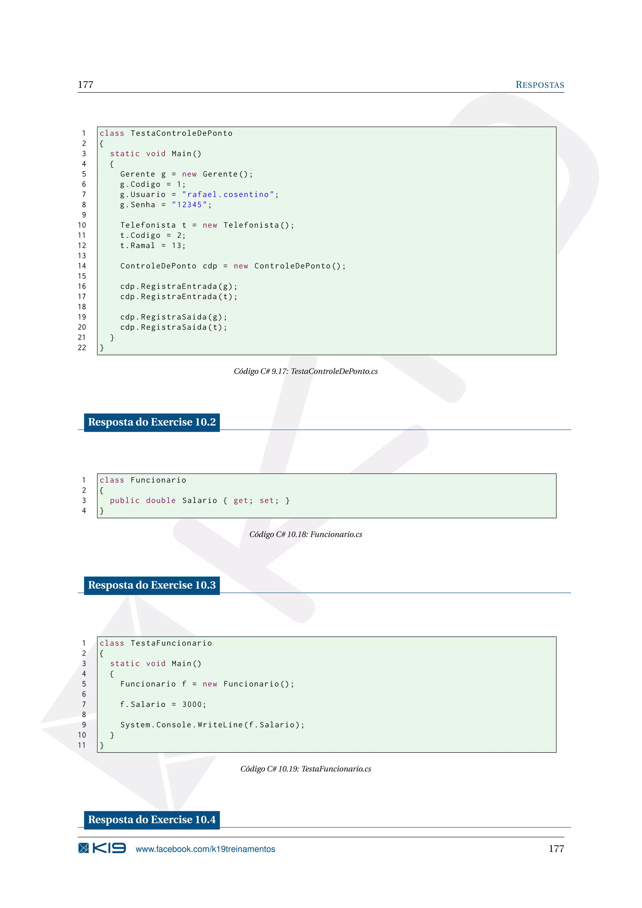 177 RESPOSTAS
1 class TestaControleDePonto
2 {
3 static void Main()
4 {
5 Gerente g = new Gerente ();
6 g.Codigo = 1;
7 g.Usuario = "rafael.cosentino";
8 g.Senha = "12345";
9
10 Telefonista t = new Telefonista ();
11 t.Codigo = 2;
12 t.Ramal = 13;
13
14 ControleDePonto cdp = new ControleDePonto ();
15
16 cdp.RegistraEntrada(g);
17 cdp.RegistraEntrada(t);
18
19 cdp.RegistraSaida(g);
20 cdp.RegistraSaida(t);
21 }
22 }
Código C# 9.17: TestaControleDePonto.cs
Resposta do Exercise 10.2
1 class Funcionario
2 {
3 public double Salario { get; set; }
4 }
Código C# 10.18: Funcionario.cs
Resposta do Exercise 10.3
1 class TestaFuncionario
2 {
3 static void Main()
4 {
5 Funcionario f = new Funcionario ();
6
7 f.Salario = 3000;
8
9 System.Console.WriteLine(f.Salario);
10 }
11 }
Código C# 10.19: TestaFuncionario.cs
Resposta do Exercise 10.4
www.facebook.com/k19treinamentos 177
 