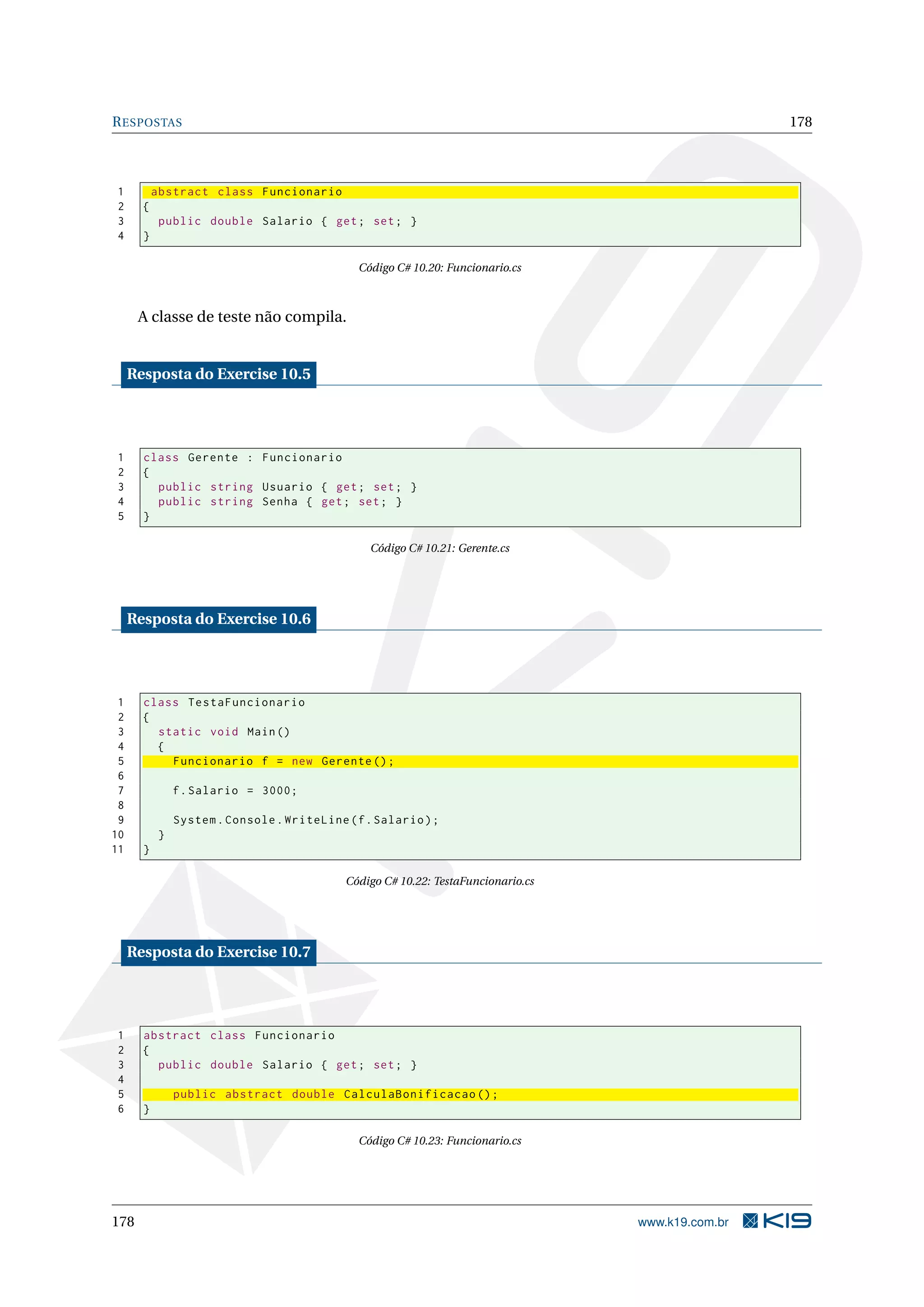RESPOSTAS 178
1 abstract class Funcionario
2 {
3 public double Salario { get; set; }
4 }
Código C# 10.20: Funcionario.cs
A classe de teste não compila.
Resposta do Exercise 10.5
1 class Gerente : Funcionario
2 {
3 public string Usuario { get; set; }
4 public string Senha { get; set; }
5 }
Código C# 10.21: Gerente.cs
Resposta do Exercise 10.6
1 class TestaFuncionario
2 {
3 static void Main()
4 {
5 Funcionario f = new Gerente ();
6
7 f.Salario = 3000;
8
9 System.Console.WriteLine(f.Salario);
10 }
11 }
Código C# 10.22: TestaFuncionario.cs
Resposta do Exercise 10.7
1 abstract class Funcionario
2 {
3 public double Salario { get; set; }
4
5 public abstract double CalculaBonificacao ();
6 }
Código C# 10.23: Funcionario.cs
178 www.k19.com.br
 