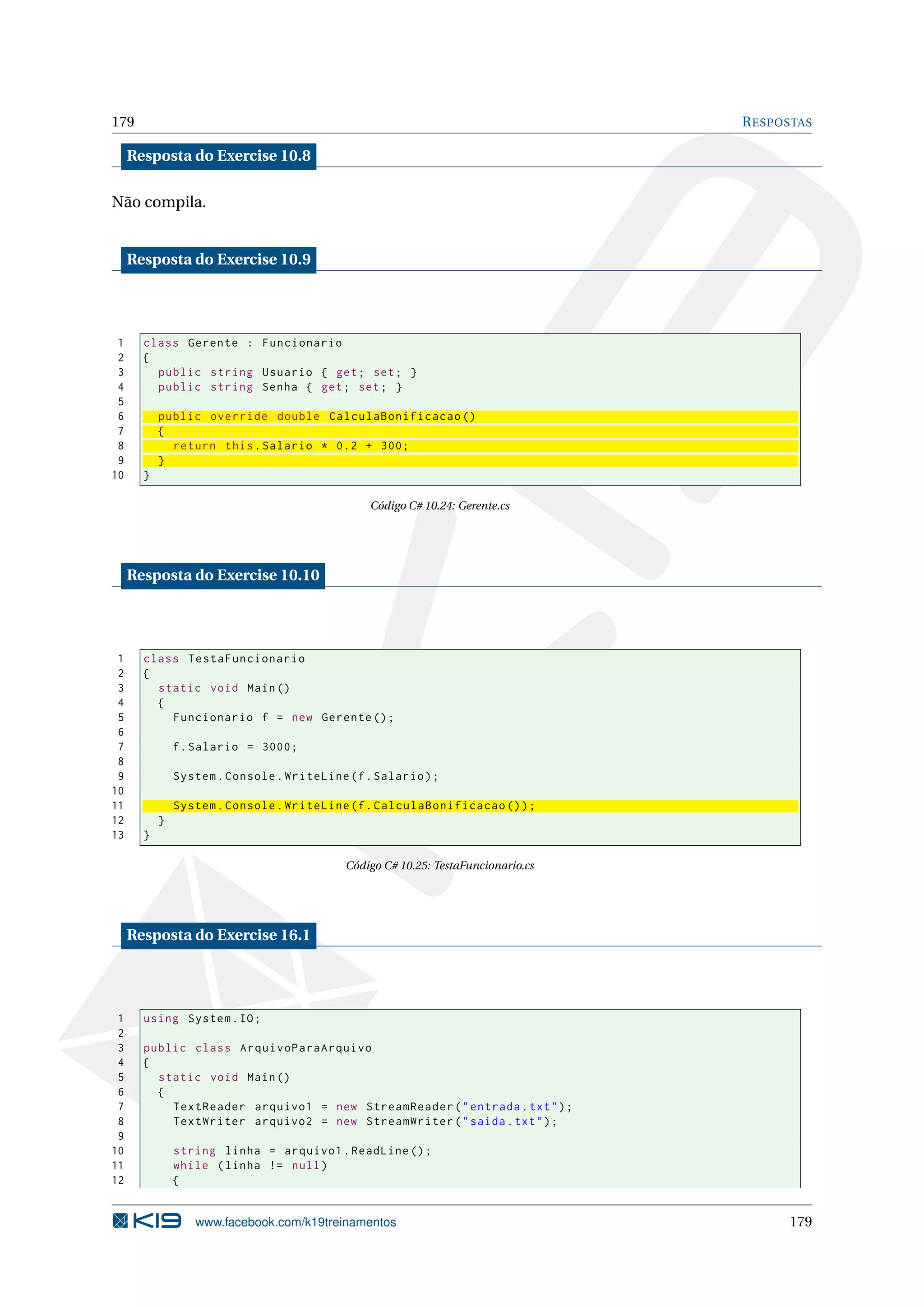 179 RESPOSTAS
Resposta do Exercise 10.8
Não compila.
Resposta do Exercise 10.9
1 class Gerente : Funcionario
2 {
3 public string Usuario { get; set; }
4 public string Senha { get; set; }
5
6 public override double CalculaBonificacao ()
7 {
8 return this.Salario * 0.2 + 300;
9 }
10 }
Código C# 10.24: Gerente.cs
Resposta do Exercise 10.10
1 class TestaFuncionario
2 {
3 static void Main()
4 {
5 Funcionario f = new Gerente ();
6
7 f.Salario = 3000;
8
9 System.Console.WriteLine(f.Salario);
10
11 System.Console.WriteLine(f.CalculaBonificacao ());
12 }
13 }
Código C# 10.25: TestaFuncionario.cs
Resposta do Exercise 16.1
1 using System.IO;
2
3 public class ArquivoParaArquivo
4 {
5 static void Main()
6 {
7 TextReader arquivo1 = new StreamReader("entrada.txt");
8 TextWriter arquivo2 = new StreamWriter("saida.txt");
9
10 string linha = arquivo1.ReadLine ();
11 while (linha != null)
12 {
www.facebook.com/k19treinamentos 179
 