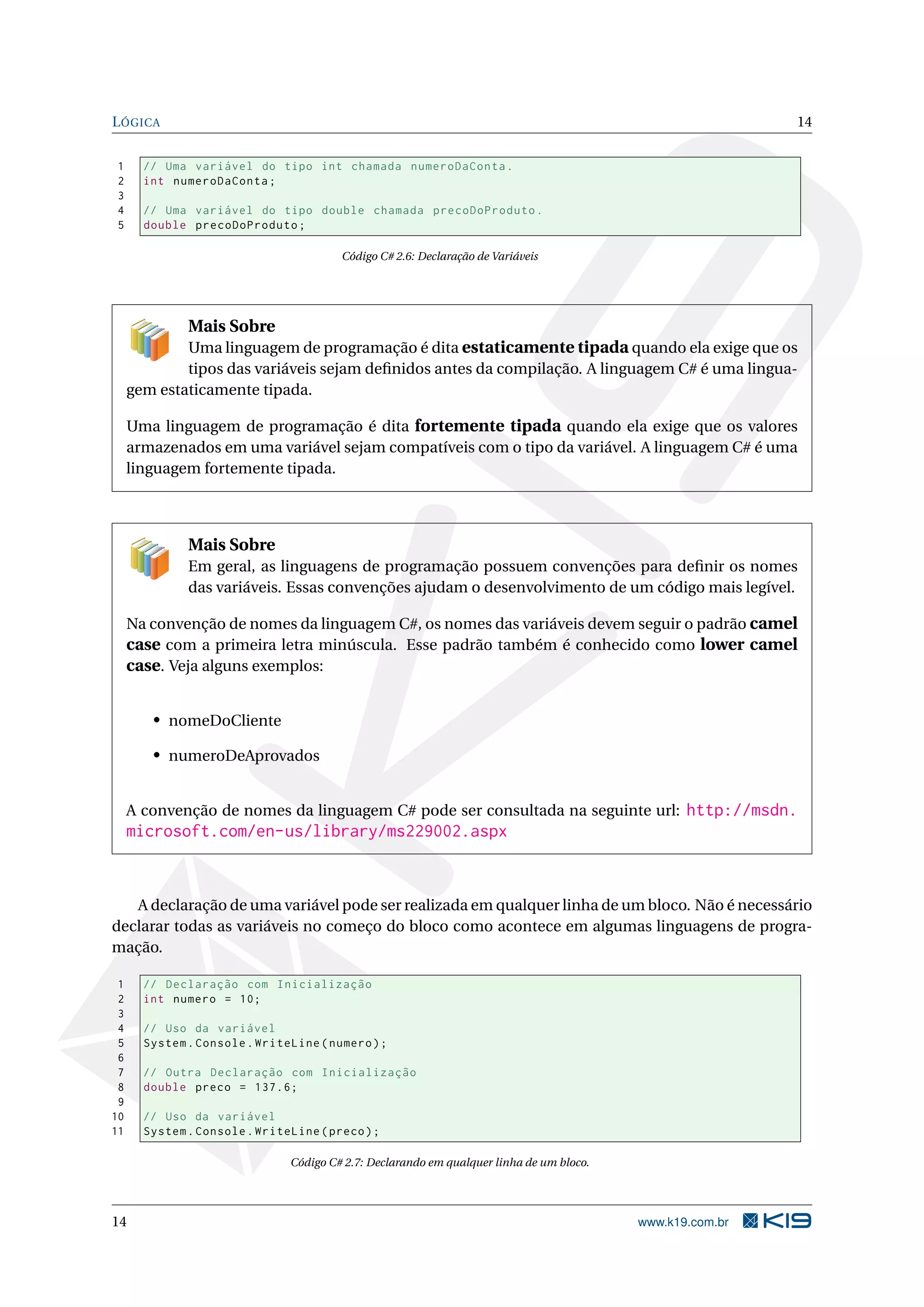 LÓGICA 14
1 // Uma variável do tipo int chamada numeroDaConta.
2 int numeroDaConta;
3
4 // Uma variável do tipo double chamada precoDoProduto.
5 double precoDoProduto;
Código C# 2.6: Declaração de Variáveis
Mais Sobre
Uma linguagem de programação é dita estaticamente tipada quando ela exige que os
tipos das variáveis sejam deﬁnidos antes da compilação. A linguagem C# é uma lingua-
gem estaticamente tipada.
Uma linguagem de programação é dita fortemente tipada quando ela exige que os valores
armazenados em uma variável sejam compatíveis com o tipo da variável. A linguagem C# é uma
linguagem fortemente tipada.
Mais Sobre
Em geral, as linguagens de programação possuem convenções para deﬁnir os nomes
das variáveis. Essas convenções ajudam o desenvolvimento de um código mais legível.
Na convenção de nomes da linguagem C#, os nomes das variáveis devem seguir o padrão camel
case com a primeira letra minúscula. Esse padrão também é conhecido como lower camel
case. Veja alguns exemplos:
• nomeDoCliente
• numeroDeAprovados
A convenção de nomes da linguagem C# pode ser consultada na seguinte url: http://msdn.
microsoft.com/en-us/library/ms229002.aspx
A declaração de uma variável pode ser realizada em qualquer linha de um bloco. Não é necessário
declarar todas as variáveis no começo do bloco como acontece em algumas linguagens de progra-
mação.
1 // Declaração com Inicialização
2 int numero = 10;
3
4 // Uso da variável
5 System.Console.WriteLine(numero);
6
7 // Outra Declaração com Inicialização
8 double preco = 137.6;
9
10 // Uso da variável
11 System.Console.WriteLine(preco);
Código C# 2.7: Declarando em qualquer linha de um bloco.
14 www.k19.com.br
 