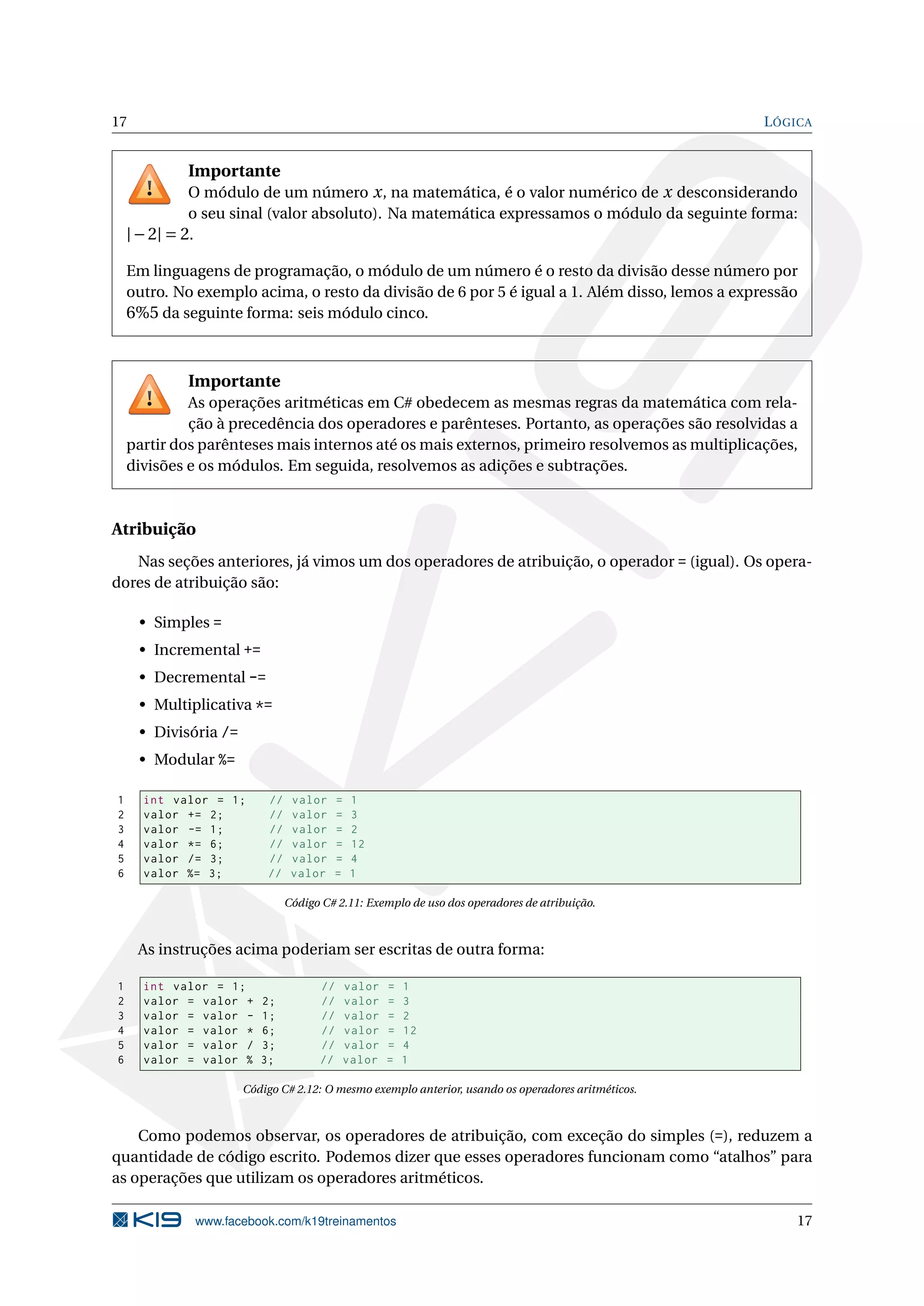 17 LÓGICA
Importante
O módulo de um número x, na matemática, é o valor numérico de x desconsiderando
o seu sinal (valor absoluto). Na matemática expressamos o módulo da seguinte forma:
|−2| = 2.
Em linguagens de programação, o módulo de um número é o resto da divisão desse número por
outro. No exemplo acima, o resto da divisão de 6 por 5 é igual a 1. Além disso, lemos a expressão
6%5 da seguinte forma: seis módulo cinco.
Importante
As operações aritméticas em C# obedecem as mesmas regras da matemática com rela-
ção à precedência dos operadores e parênteses. Portanto, as operações são resolvidas a
partir dos parênteses mais internos até os mais externos, primeiro resolvemos as multiplicações,
divisões e os módulos. Em seguida, resolvemos as adições e subtrações.
Atribuição
Nas seções anteriores, já vimos um dos operadores de atribuição, o operador = (igual). Os opera-
dores de atribuição são:
• Simples =
• Incremental +=
• Decremental -=
• Multiplicativa *=
• Divisória /=
• Modular %=
1 int valor = 1; // valor = 1
2 valor += 2; // valor = 3
3 valor -= 1; // valor = 2
4 valor *= 6; // valor = 12
5 valor /= 3; // valor = 4
6 valor %= 3; // valor = 1
Código C# 2.11: Exemplo de uso dos operadores de atribuição.
As instruções acima poderiam ser escritas de outra forma:
1 int valor = 1; // valor = 1
2 valor = valor + 2; // valor = 3
3 valor = valor - 1; // valor = 2
4 valor = valor * 6; // valor = 12
5 valor = valor / 3; // valor = 4
6 valor = valor % 3; // valor = 1
Código C# 2.12: O mesmo exemplo anterior, usando os operadores aritméticos.
Como podemos observar, os operadores de atribuição, com exceção do simples (=), reduzem a
quantidade de código escrito. Podemos dizer que esses operadores funcionam como “atalhos” para
as operações que utilizam os operadores aritméticos.
www.facebook.com/k19treinamentos 17
 