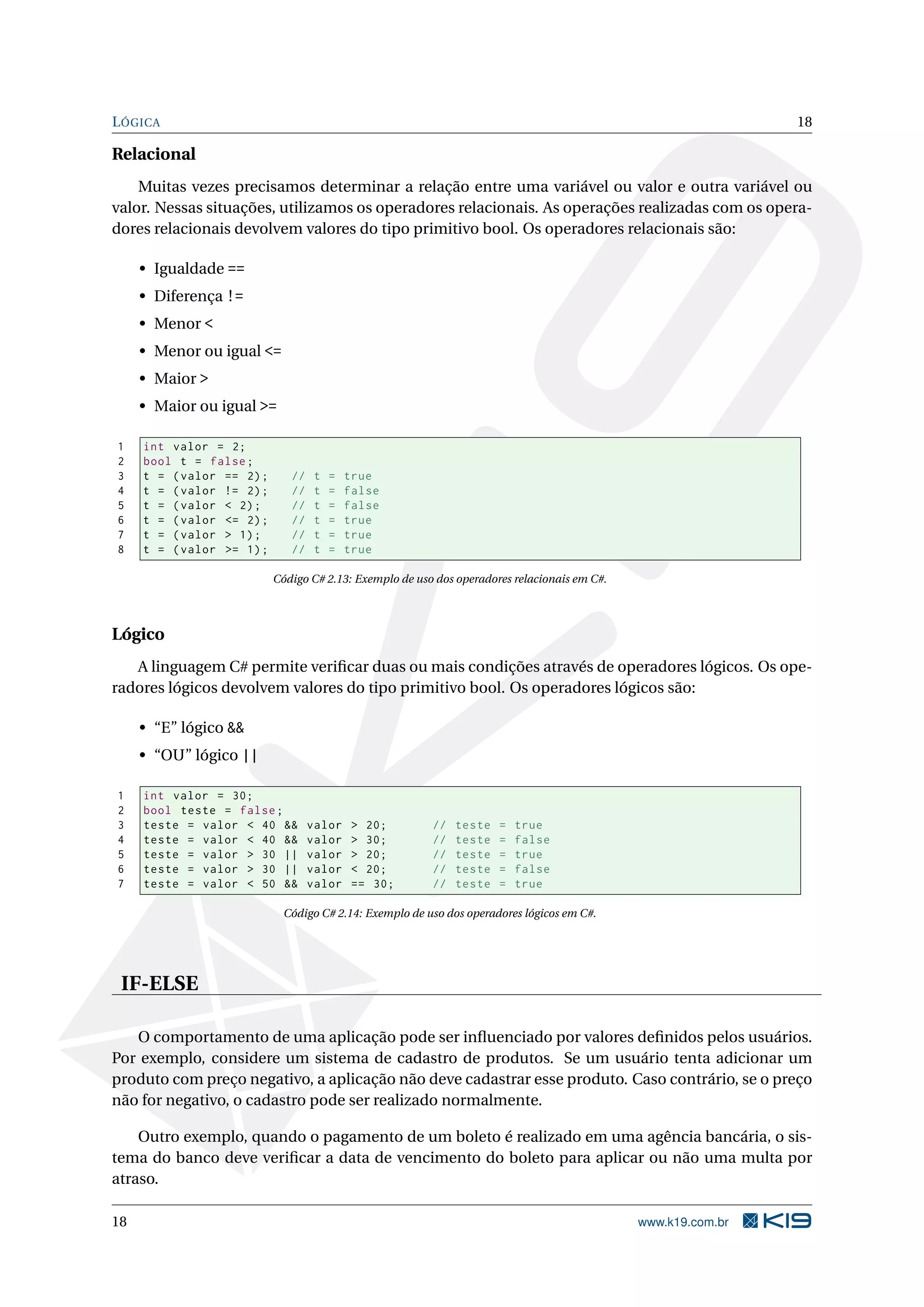 LÓGICA 18
Relacional
Muitas vezes precisamos determinar a relação entre uma variável ou valor e outra variável ou
valor. Nessas situações, utilizamos os operadores relacionais. As operações realizadas com os opera-
dores relacionais devolvem valores do tipo primitivo bool. Os operadores relacionais são:
• Igualdade ==
• Diferença !=
• Menor <
• Menor ou igual <=
• Maior >
• Maior ou igual >=
1 int valor = 2;
2 bool t = false;
3 t = (valor == 2); // t = true
4 t = (valor != 2); // t = false
5 t = (valor < 2); // t = false
6 t = (valor <= 2); // t = true
7 t = (valor > 1); // t = true
8 t = (valor >= 1); // t = true
Código C# 2.13: Exemplo de uso dos operadores relacionais em C#.
Lógico
A linguagem C# permite veriﬁcar duas ou mais condições através de operadores lógicos. Os ope-
radores lógicos devolvem valores do tipo primitivo bool. Os operadores lógicos são:
• “E” lógico &&
• “OU” lógico ||
1 int valor = 30;
2 bool teste = false;
3 teste = valor < 40 && valor > 20; // teste = true
4 teste = valor < 40 && valor > 30; // teste = false
5 teste = valor > 30 || valor > 20; // teste = true
6 teste = valor > 30 || valor < 20; // teste = false
7 teste = valor < 50 && valor == 30; // teste = true
Código C# 2.14: Exemplo de uso dos operadores lógicos em C#.
IF-ELSE
O comportamento de uma aplicação pode ser inﬂuenciado por valores deﬁnidos pelos usuários.
Por exemplo, considere um sistema de cadastro de produtos. Se um usuário tenta adicionar um
produto com preço negativo, a aplicação não deve cadastrar esse produto. Caso contrário, se o preço
não for negativo, o cadastro pode ser realizado normalmente.
Outro exemplo, quando o pagamento de um boleto é realizado em uma agência bancária, o sis-
tema do banco deve veriﬁcar a data de vencimento do boleto para aplicar ou não uma multa por
atraso.
18 www.k19.com.br
 