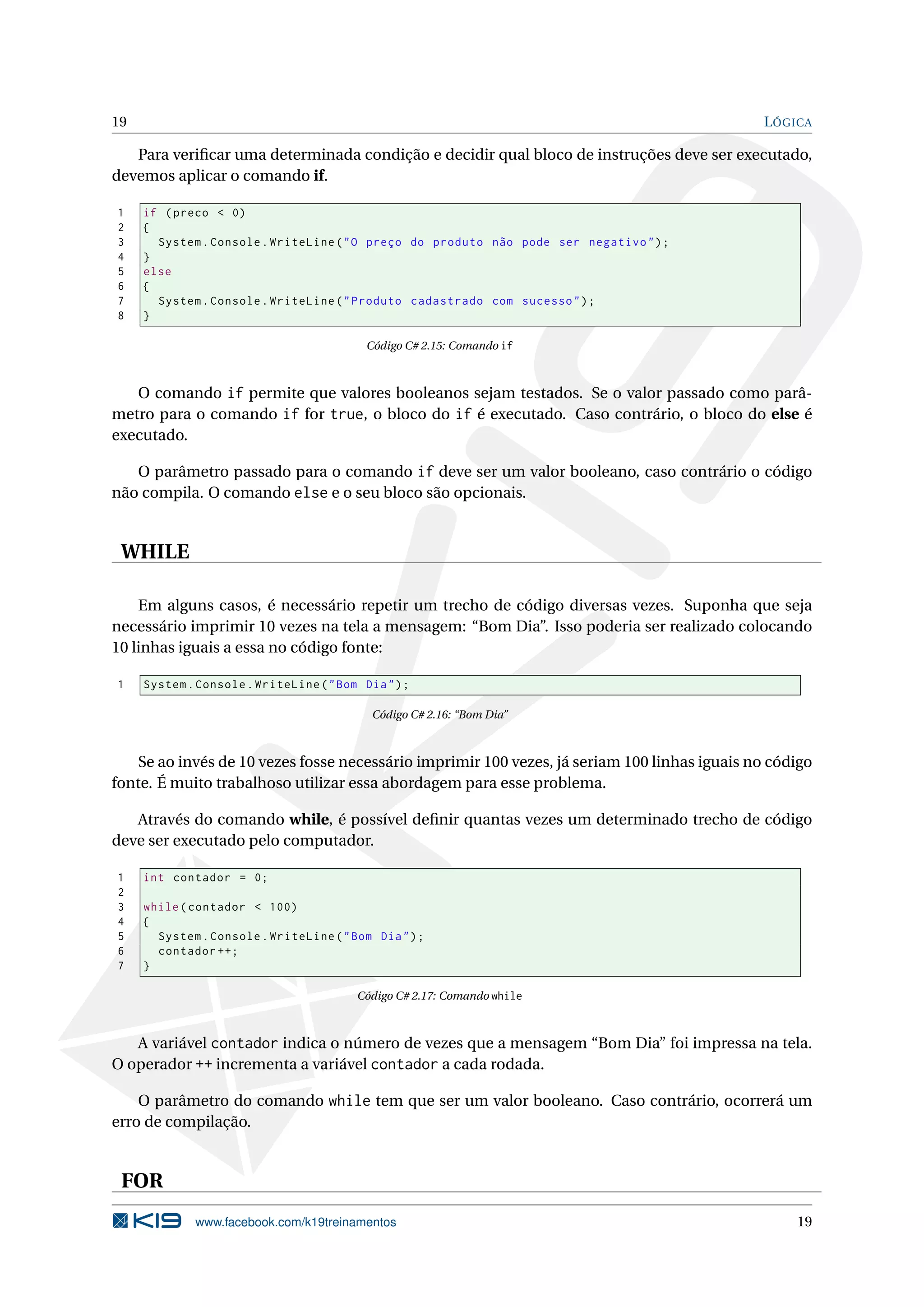 19 LÓGICA
Para veriﬁcar uma determinada condição e decidir qual bloco de instruções deve ser executado,
devemos aplicar o comando if.
1 if (preco < 0)
2 {
3 System.Console.WriteLine("O preço do produto não pode ser negativo");
4 }
5 else
6 {
7 System.Console.WriteLine("Produto cadastrado com sucesso");
8 }
Código C# 2.15: Comando if
O comando if permite que valores booleanos sejam testados. Se o valor passado como parâ-
metro para o comando if for true, o bloco do if é executado. Caso contrário, o bloco do else é
executado.
O parâmetro passado para o comando if deve ser um valor booleano, caso contrário o código
não compila. O comando else e o seu bloco são opcionais.
WHILE
Em alguns casos, é necessário repetir um trecho de código diversas vezes. Suponha que seja
necessário imprimir 10 vezes na tela a mensagem: “Bom Dia”. Isso poderia ser realizado colocando
10 linhas iguais a essa no código fonte:
1 System.Console.WriteLine("Bom Dia");
Código C# 2.16: “Bom Dia”
Se ao invés de 10 vezes fosse necessário imprimir 100 vezes, já seriam 100 linhas iguais no código
fonte. É muito trabalhoso utilizar essa abordagem para esse problema.
Através do comando while, é possível deﬁnir quantas vezes um determinado trecho de código
deve ser executado pelo computador.
1 int contador = 0;
2
3 while(contador < 100)
4 {
5 System.Console.WriteLine("Bom Dia");
6 contador ++;
7 }
Código C# 2.17: Comando while
A variável contador indica o número de vezes que a mensagem “Bom Dia” foi impressa na tela.
O operador ++ incrementa a variável contador a cada rodada.
O parâmetro do comando while tem que ser um valor booleano. Caso contrário, ocorrerá um
erro de compilação.
FOR
www.facebook.com/k19treinamentos 19
 