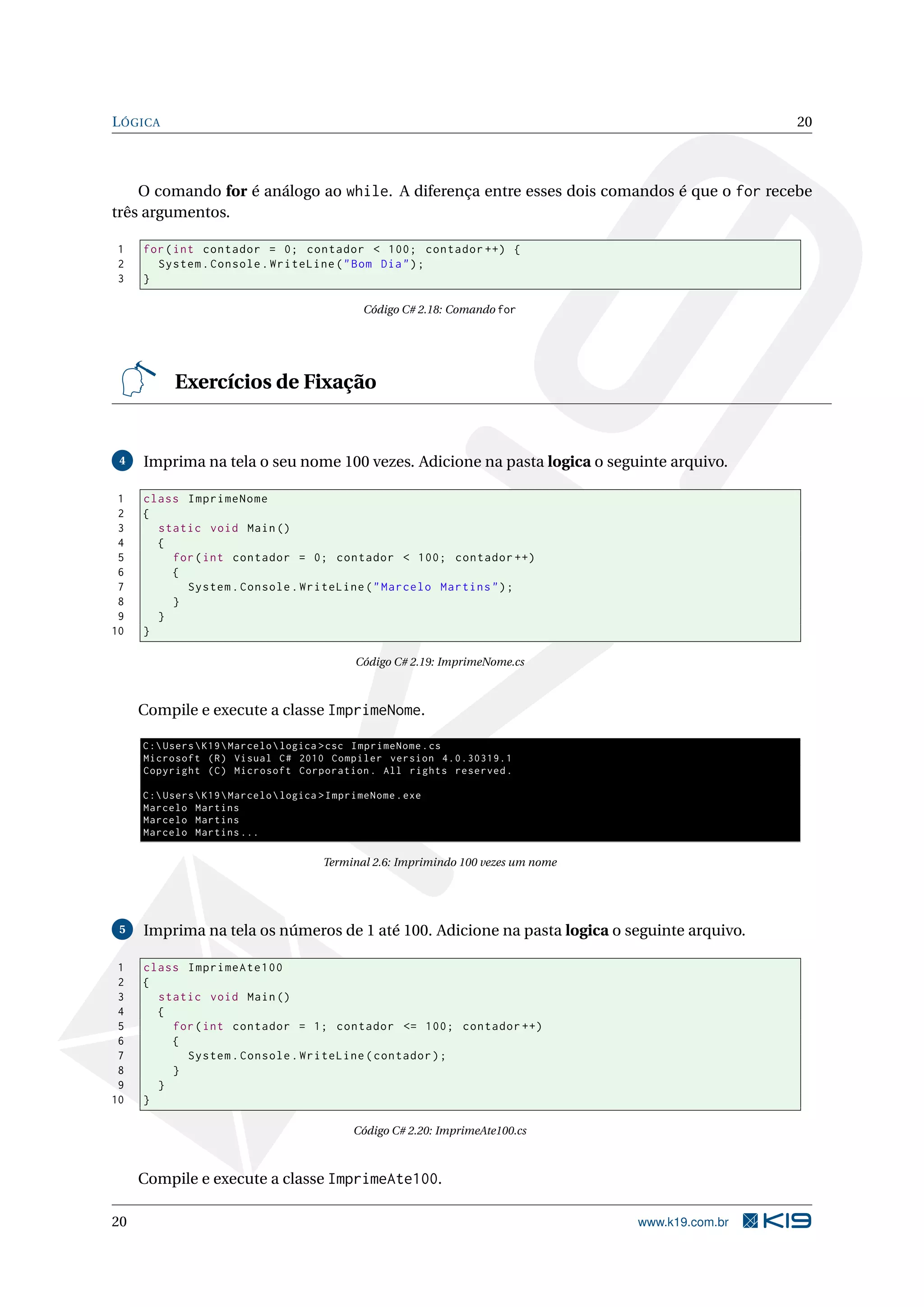 LÓGICA 20
O comando for é análogo ao while. A diferença entre esses dois comandos é que o for recebe
três argumentos.
1 for(int contador = 0; contador < 100; contador ++) {
2 System.Console.WriteLine("Bom Dia");
3 }
Código C# 2.18: Comando for
Exercícios de Fixação
4 Imprima na tela o seu nome 100 vezes. Adicione na pasta logica o seguinte arquivo.
1 class ImprimeNome
2 {
3 static void Main()
4 {
5 for(int contador = 0; contador < 100; contador ++)
6 {
7 System.Console.WriteLine("Marcelo Martins");
8 }
9 }
10 }
Código C# 2.19: ImprimeNome.cs
Compile e execute a classe ImprimeNome.
C:UsersK19Marcelologica >csc ImprimeNome.cs
Microsoft (R) Visual C# 2010 Compiler version 4.0.30319.1
Copyright (C) Microsoft Corporation. All rights reserved.
C:UsersK19Marcelologica >ImprimeNome.exe
Marcelo Martins
Marcelo Martins
Marcelo Martins ...
Terminal 2.6: Imprimindo 100 vezes um nome
5 Imprima na tela os números de 1 até 100. Adicione na pasta logica o seguinte arquivo.
1 class ImprimeAte100
2 {
3 static void Main()
4 {
5 for(int contador = 1; contador <= 100; contador ++)
6 {
7 System.Console.WriteLine(contador);
8 }
9 }
10 }
Código C# 2.20: ImprimeAte100.cs
Compile e execute a classe ImprimeAte100.
20 www.k19.com.br
 