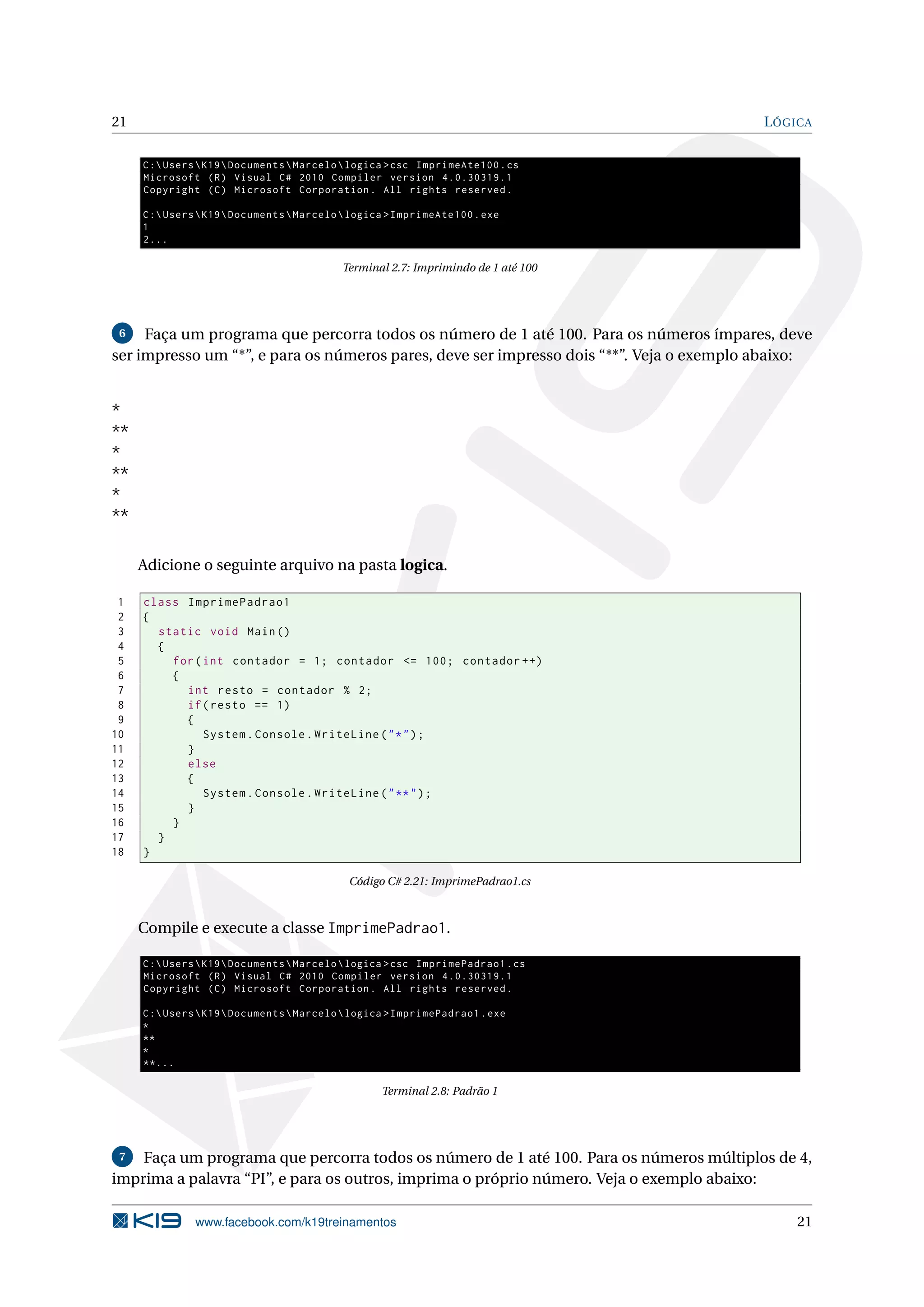 21 LÓGICA
C:UsersK19DocumentsMarcelologica >csc ImprimeAte100.cs
Microsoft (R) Visual C# 2010 Compiler version 4.0.30319.1
Copyright (C) Microsoft Corporation. All rights reserved.
C:UsersK19DocumentsMarcelologica >ImprimeAte100.exe
1
2...
Terminal 2.7: Imprimindo de 1 até 100
6 Faça um programa que percorra todos os número de 1 até 100. Para os números ímpares, deve
ser impresso um “*”, e para os números pares, deve ser impresso dois “**”. Veja o exemplo abaixo:
*
**
*
**
*
**
Adicione o seguinte arquivo na pasta logica.
1 class ImprimePadrao1
2 {
3 static void Main()
4 {
5 for(int contador = 1; contador <= 100; contador ++)
6 {
7 int resto = contador % 2;
8 if(resto == 1)
9 {
10 System.Console.WriteLine("*");
11 }
12 else
13 {
14 System.Console.WriteLine("**");
15 }
16 }
17 }
18 }
Código C# 2.21: ImprimePadrao1.cs
Compile e execute a classe ImprimePadrao1.
C:UsersK19DocumentsMarcelologica >csc ImprimePadrao1.cs
Microsoft (R) Visual C# 2010 Compiler version 4.0.30319.1
Copyright (C) Microsoft Corporation. All rights reserved.
C:UsersK19DocumentsMarcelologica >ImprimePadrao1.exe
*
**
*
**...
Terminal 2.8: Padrão 1
7 Faça um programa que percorra todos os número de 1 até 100. Para os números múltiplos de 4,
imprima a palavra “PI”, e para os outros, imprima o próprio número. Veja o exemplo abaixo:
www.facebook.com/k19treinamentos 21
 