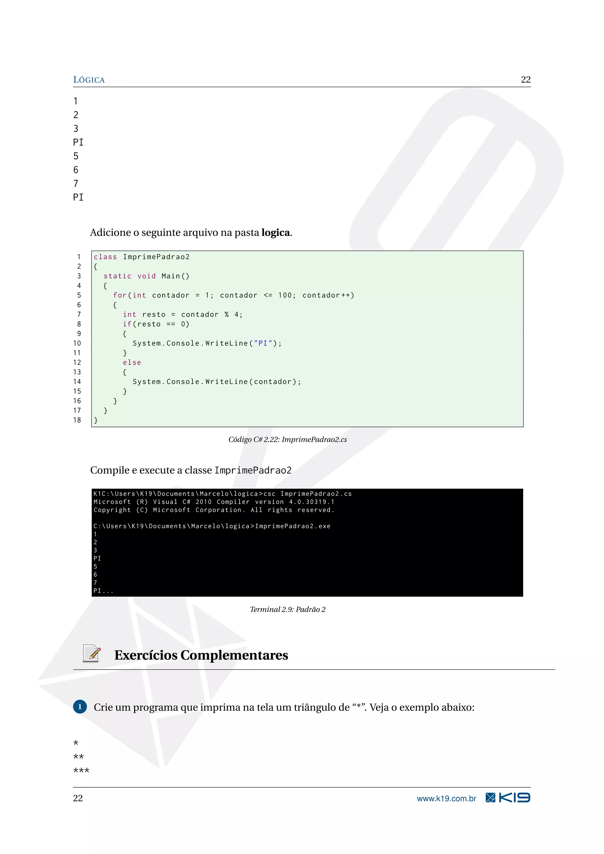 LÓGICA 22
1
2
3
PI
5
6
7
PI
Adicione o seguinte arquivo na pasta logica.
1 class ImprimePadrao2
2 {
3 static void Main()
4 {
5 for(int contador = 1; contador <= 100; contador ++)
6 {
7 int resto = contador % 4;
8 if(resto == 0)
9 {
10 System.Console.WriteLine("PI");
11 }
12 else
13 {
14 System.Console.WriteLine(contador);
15 }
16 }
17 }
18 }
Código C# 2.22: ImprimePadrao2.cs
Compile e execute a classe ImprimePadrao2
K1C:UsersK19DocumentsMarcelologica >csc ImprimePadrao2.cs
Microsoft (R) Visual C# 2010 Compiler version 4.0.30319.1
Copyright (C) Microsoft Corporation. All rights reserved.
C:UsersK19DocumentsMarcelologica >ImprimePadrao2.exe
1
2
3
PI
5
6
7
PI...
Terminal 2.9: Padrão 2
Exercícios Complementares
1 Crie um programa que imprima na tela um triângulo de “*”. Veja o exemplo abaixo:
*
**
***
22 www.k19.com.br
 