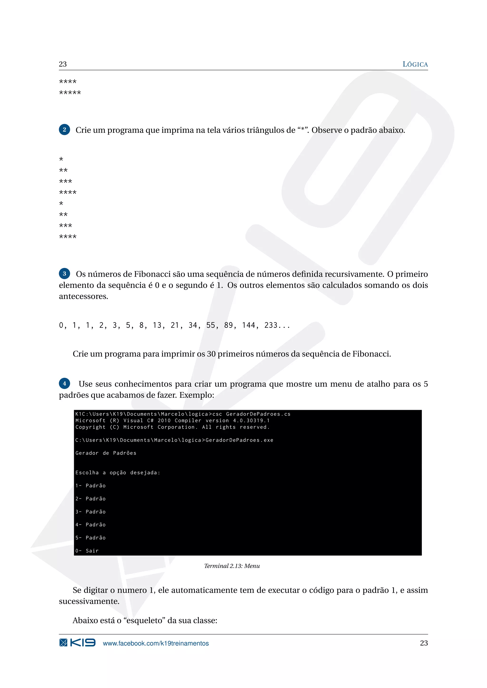 23 LÓGICA
****
*****
2 Crie um programa que imprima na tela vários triângulos de “*”. Observe o padrão abaixo.
*
**
***
****
*
**
***
****
3 Os números de Fibonacci são uma sequência de números deﬁnida recursivamente. O primeiro
elemento da sequência é 0 e o segundo é 1. Os outros elementos são calculados somando os dois
antecessores.
0, 1, 1, 2, 3, 5, 8, 13, 21, 34, 55, 89, 144, 233...
Crie um programa para imprimir os 30 primeiros números da sequência de Fibonacci.
4 Use seus conhecimentos para criar um programa que mostre um menu de atalho para os 5
padrões que acabamos de fazer. Exemplo:
K1C:UsersK19DocumentsMarcelologica >csc GeradorDePadroes.cs
Microsoft (R) Visual C# 2010 Compiler version 4.0.30319.1
Copyright (C) Microsoft Corporation. All rights reserved.
C:UsersK19DocumentsMarcelologica >GeradorDePadroes.exe
Gerador de Padrões
Escolha a opção desejada:
1- Padrão
2- Padrão
3- Padrão
4- Padrão
5- Padrão
0- Sair
Terminal 2.13: Menu
Se digitar o numero 1, ele automaticamente tem de executar o código para o padrão 1, e assim
sucessivamente.
Abaixo está o “esqueleto” da sua classe:
www.facebook.com/k19treinamentos 23
 
