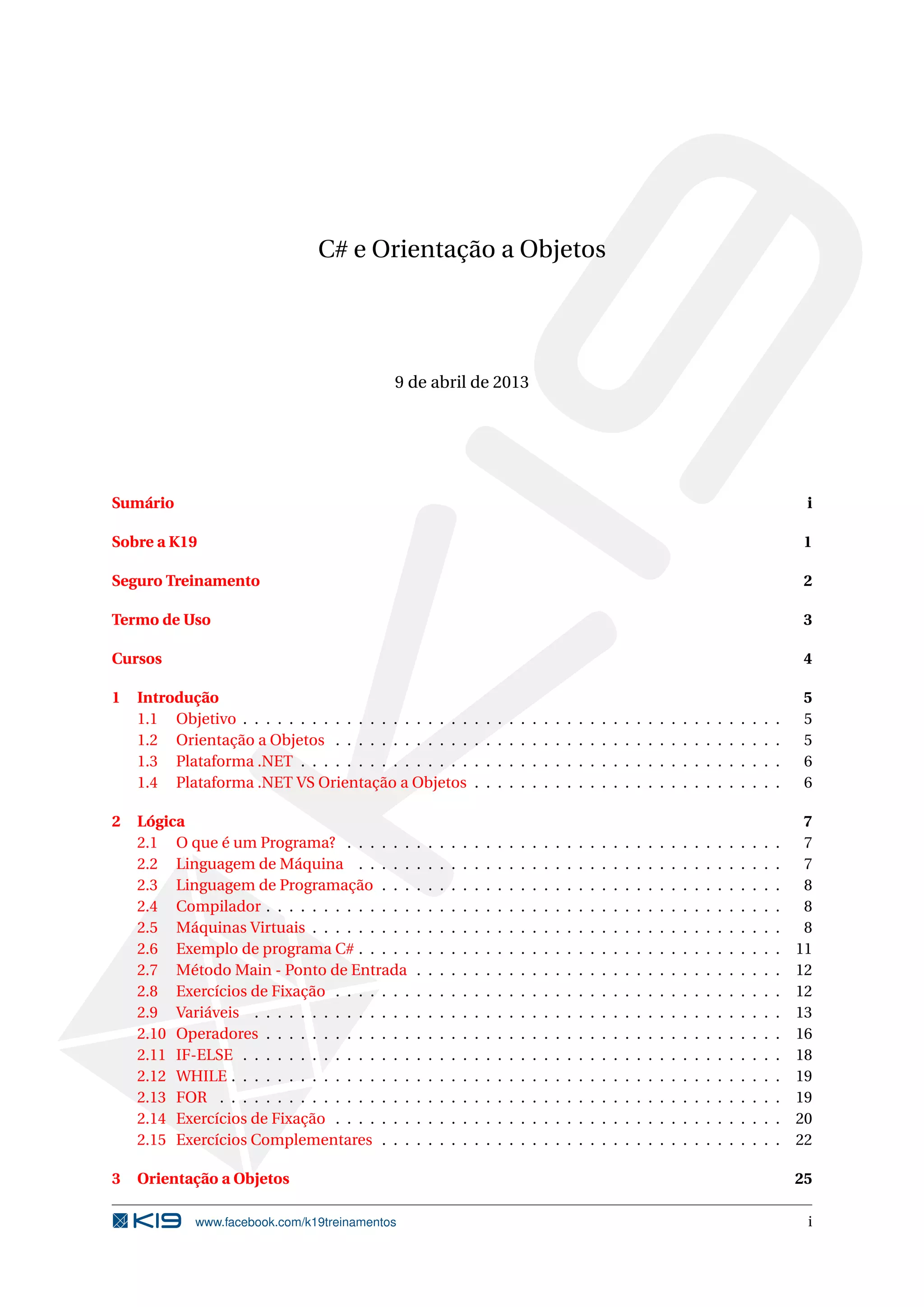 C# e Orientação a Objetos
9 de abril de 2013
Sumário i
Sobre a K19 1
Seguro Treinamento 2
Termo de Uso 3
Cursos 4
1 Introdução 5
1.1 Objetivo . . . . . . . . . . . . . . . . . . . . . . . . . . . . . . . . . . . . . . . . . . . . . . . 5
1.2 Orientação a Objetos . . . . . . . . . . . . . . . . . . . . . . . . . . . . . . . . . . . . . . . 5
1.3 Plataforma .NET . . . . . . . . . . . . . . . . . . . . . . . . . . . . . . . . . . . . . . . . . . 6
1.4 Plataforma .NET VS Orientação a Objetos . . . . . . . . . . . . . . . . . . . . . . . . . . . 6
2 Lógica 7
2.1 O que é um Programa? . . . . . . . . . . . . . . . . . . . . . . . . . . . . . . . . . . . . . . 7
2.2 Linguagem de Máquina . . . . . . . . . . . . . . . . . . . . . . . . . . . . . . . . . . . . . 7
2.3 Linguagem de Programação . . . . . . . . . . . . . . . . . . . . . . . . . . . . . . . . . . . 8
2.4 Compilador . . . . . . . . . . . . . . . . . . . . . . . . . . . . . . . . . . . . . . . . . . . . . 8
2.5 Máquinas Virtuais . . . . . . . . . . . . . . . . . . . . . . . . . . . . . . . . . . . . . . . . . 8
2.6 Exemplo de programa C# . . . . . . . . . . . . . . . . . . . . . . . . . . . . . . . . . . . . . 11
2.7 Método Main - Ponto de Entrada . . . . . . . . . . . . . . . . . . . . . . . . . . . . . . . . 12
2.8 Exercícios de Fixação . . . . . . . . . . . . . . . . . . . . . . . . . . . . . . . . . . . . . . . 12
2.9 Variáveis . . . . . . . . . . . . . . . . . . . . . . . . . . . . . . . . . . . . . . . . . . . . . . 13
2.10 Operadores . . . . . . . . . . . . . . . . . . . . . . . . . . . . . . . . . . . . . . . . . . . . . 16
2.11 IF-ELSE . . . . . . . . . . . . . . . . . . . . . . . . . . . . . . . . . . . . . . . . . . . . . . . 18
2.12 WHILE . . . . . . . . . . . . . . . . . . . . . . . . . . . . . . . . . . . . . . . . . . . . . . . . 19
2.13 FOR . . . . . . . . . . . . . . . . . . . . . . . . . . . . . . . . . . . . . . . . . . . . . . . . . 19
2.14 Exercícios de Fixação . . . . . . . . . . . . . . . . . . . . . . . . . . . . . . . . . . . . . . . 20
2.15 Exercícios Complementares . . . . . . . . . . . . . . . . . . . . . . . . . . . . . . . . . . . 22
3 Orientação a Objetos 25
www.facebook.com/k19treinamentos i
 