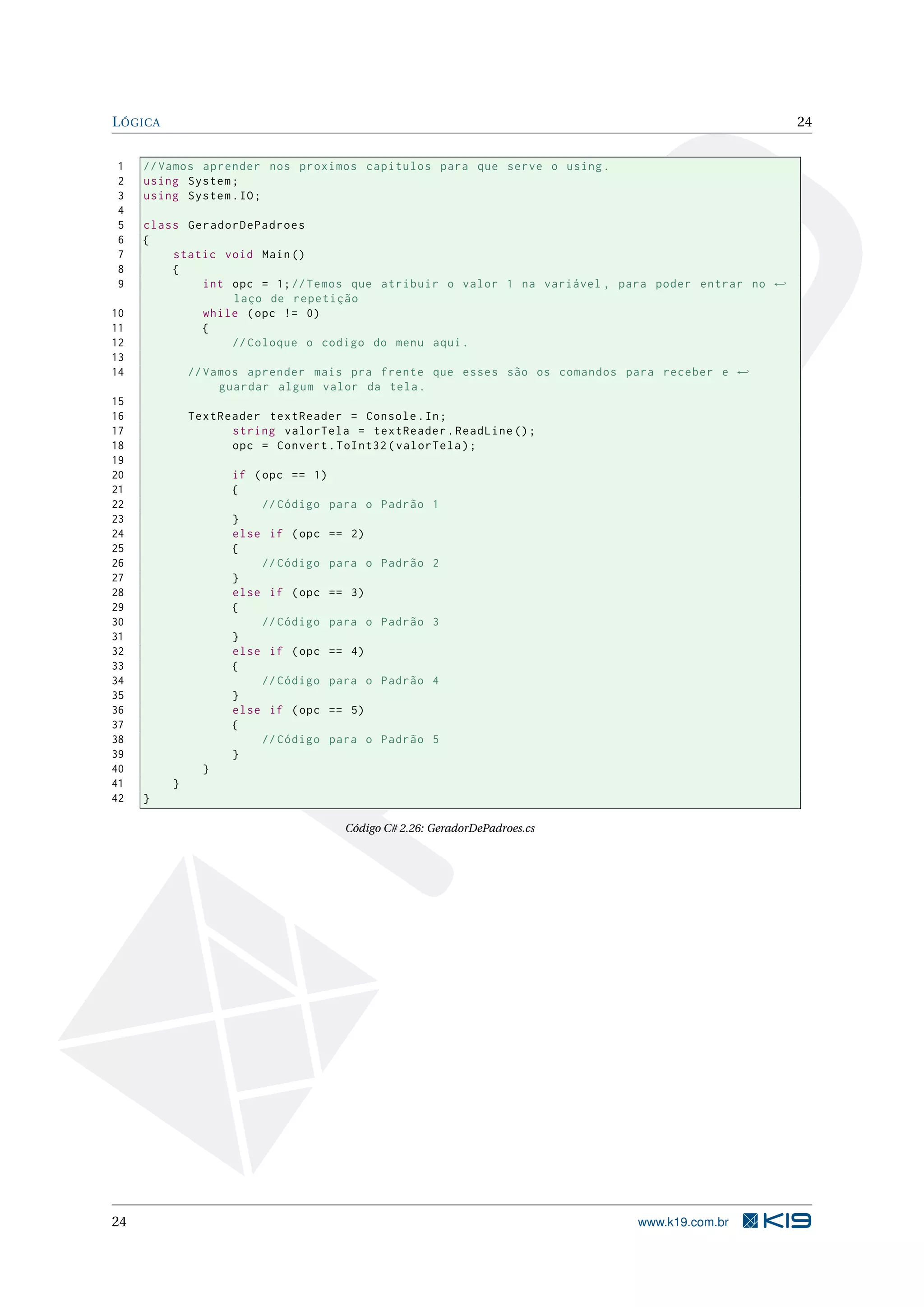 LÓGICA 24
1 //Vamos aprender nos proximos capitulos para que serve o using.
2 using System;
3 using System.IO;
4
5 class GeradorDePadroes
6 {
7 static void Main()
8 {
9 int opc = 1;//Temos que atribuir o valor 1 na variável , para poder entrar no ←
laço de repetição
10 while (opc != 0)
11 {
12 // Coloque o codigo do menu aqui.
13
14 //Vamos aprender mais pra frente que esses são os comandos para receber e ←
guardar algum valor da tela.
15
16 TextReader textReader = Console.In;
17 string valorTela = textReader.ReadLine ();
18 opc = Convert.ToInt32(valorTela);
19
20 if (opc == 1)
21 {
22 // Código para o Padrão 1
23 }
24 else if (opc == 2)
25 {
26 // Código para o Padrão 2
27 }
28 else if (opc == 3)
29 {
30 // Código para o Padrão 3
31 }
32 else if (opc == 4)
33 {
34 // Código para o Padrão 4
35 }
36 else if (opc == 5)
37 {
38 // Código para o Padrão 5
39 }
40 }
41 }
42 }
Código C# 2.26: GeradorDePadroes.cs
24 www.k19.com.br
 