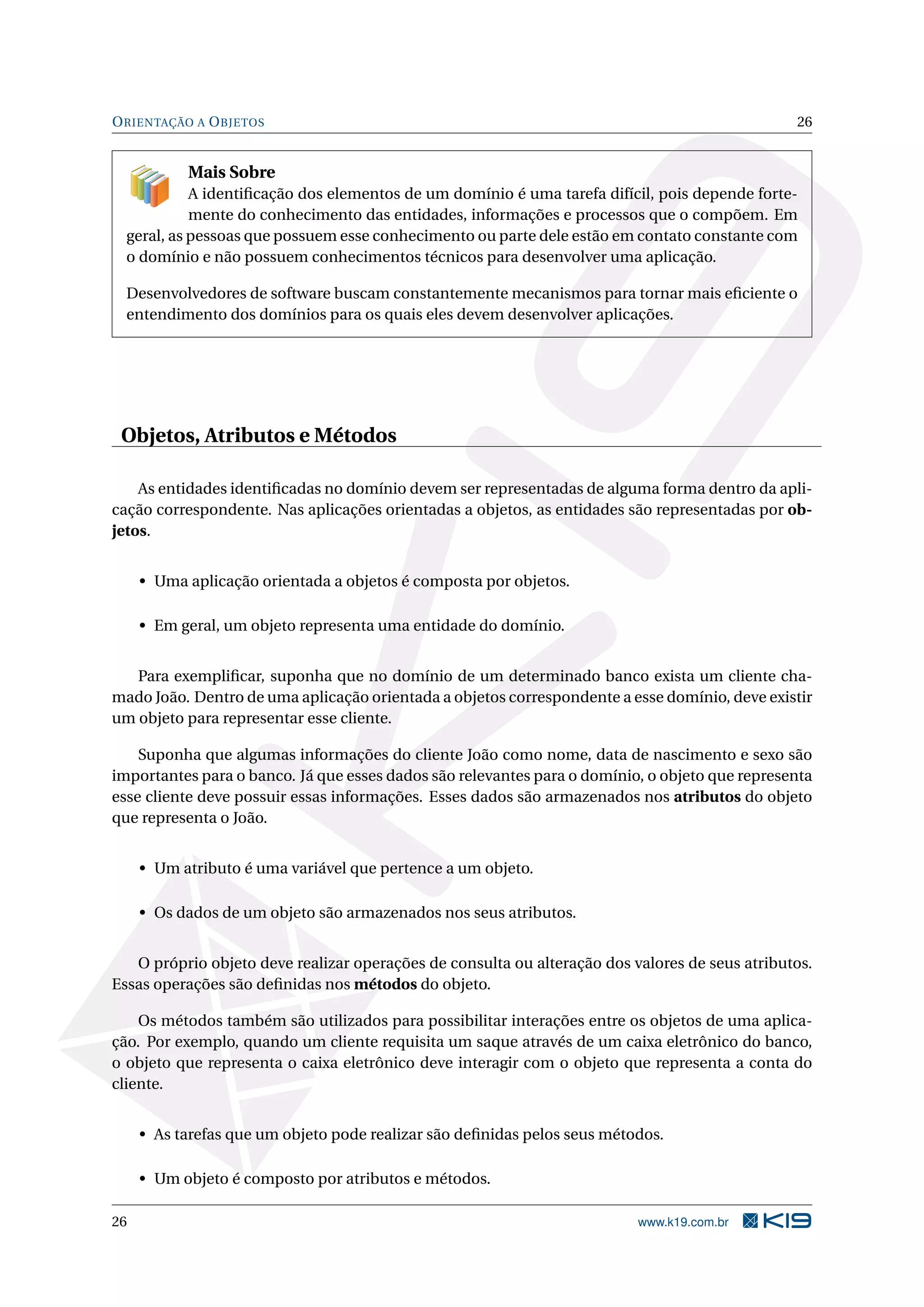 ORIENTAÇÃO A OBJETOS 26
Mais Sobre
A identiﬁcação dos elementos de um domínio é uma tarefa difícil, pois depende forte-
mente do conhecimento das entidades, informações e processos que o compõem. Em
geral, as pessoas que possuem esse conhecimento ou parte dele estão em contato constante com
o domínio e não possuem conhecimentos técnicos para desenvolver uma aplicação.
Desenvolvedores de software buscam constantemente mecanismos para tornar mais eﬁciente o
entendimento dos domínios para os quais eles devem desenvolver aplicações.
Objetos, Atributos e Métodos
As entidades identiﬁcadas no domínio devem ser representadas de alguma forma dentro da apli-
cação correspondente. Nas aplicações orientadas a objetos, as entidades são representadas por ob-
jetos.
• Uma aplicação orientada a objetos é composta por objetos.
• Em geral, um objeto representa uma entidade do domínio.
Para exempliﬁcar, suponha que no domínio de um determinado banco exista um cliente cha-
mado João. Dentro de uma aplicação orientada a objetos correspondente a esse domínio, deve existir
um objeto para representar esse cliente.
Suponha que algumas informações do cliente João como nome, data de nascimento e sexo são
importantes para o banco. Já que esses dados são relevantes para o domínio, o objeto que representa
esse cliente deve possuir essas informações. Esses dados são armazenados nos atributos do objeto
que representa o João.
• Um atributo é uma variável que pertence a um objeto.
• Os dados de um objeto são armazenados nos seus atributos.
O próprio objeto deve realizar operações de consulta ou alteração dos valores de seus atributos.
Essas operações são deﬁnidas nos métodos do objeto.
Os métodos também são utilizados para possibilitar interações entre os objetos de uma aplica-
ção. Por exemplo, quando um cliente requisita um saque através de um caixa eletrônico do banco,
o objeto que representa o caixa eletrônico deve interagir com o objeto que representa a conta do
cliente.
• As tarefas que um objeto pode realizar são deﬁnidas pelos seus métodos.
• Um objeto é composto por atributos e métodos.
26 www.k19.com.br
 