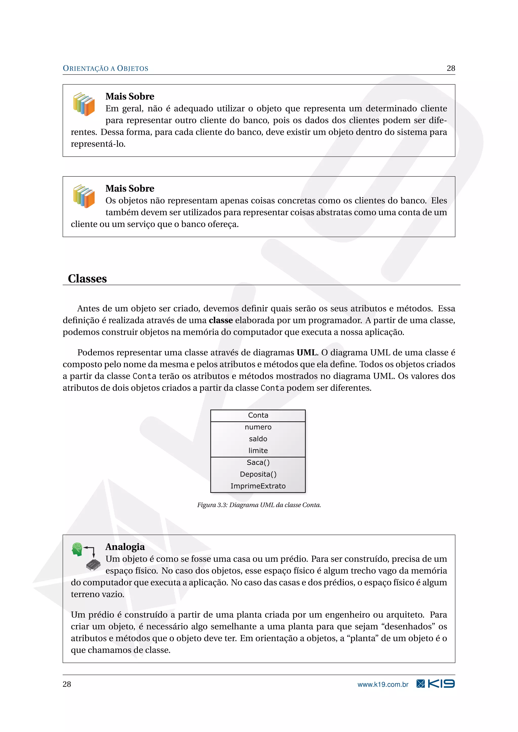 ORIENTAÇÃO A OBJETOS 28
Mais Sobre
Em geral, não é adequado utilizar o objeto que representa um determinado cliente
para representar outro cliente do banco, pois os dados dos clientes podem ser dife-
rentes. Dessa forma, para cada cliente do banco, deve existir um objeto dentro do sistema para
representá-lo.
Mais Sobre
Os objetos não representam apenas coisas concretas como os clientes do banco. Eles
também devem ser utilizados para representar coisas abstratas como uma conta de um
cliente ou um serviço que o banco ofereça.
Classes
Antes de um objeto ser criado, devemos deﬁnir quais serão os seus atributos e métodos. Essa
deﬁnição é realizada através de uma classe elaborada por um programador. A partir de uma classe,
podemos construir objetos na memória do computador que executa a nossa aplicação.
Podemos representar uma classe através de diagramas UML. O diagrama UML de uma classe é
composto pelo nome da mesma e pelos atributos e métodos que ela deﬁne. Todos os objetos criados
a partir da classe Conta terão os atributos e métodos mostrados no diagrama UML. Os valores dos
atributos de dois objetos criados a partir da classe Conta podem ser diferentes.
Figura 3.3: Diagrama UML da classe Conta.
K
B
0-
X
8
P
O
K
E
T
80
1
M
A
D
E
B
Y
K
19
Analogia
Um objeto é como se fosse uma casa ou um prédio. Para ser construído, precisa de um
espaço físico. No caso dos objetos, esse espaço físico é algum trecho vago da memória
do computador que executa a aplicação. No caso das casas e dos prédios, o espaço físico é algum
terreno vazio.
Um prédio é construído a partir de uma planta criada por um engenheiro ou arquiteto. Para
criar um objeto, é necessário algo semelhante a uma planta para que sejam “desenhados” os
atributos e métodos que o objeto deve ter. Em orientação a objetos, a “planta” de um objeto é o
que chamamos de classe.
28 www.k19.com.br
 