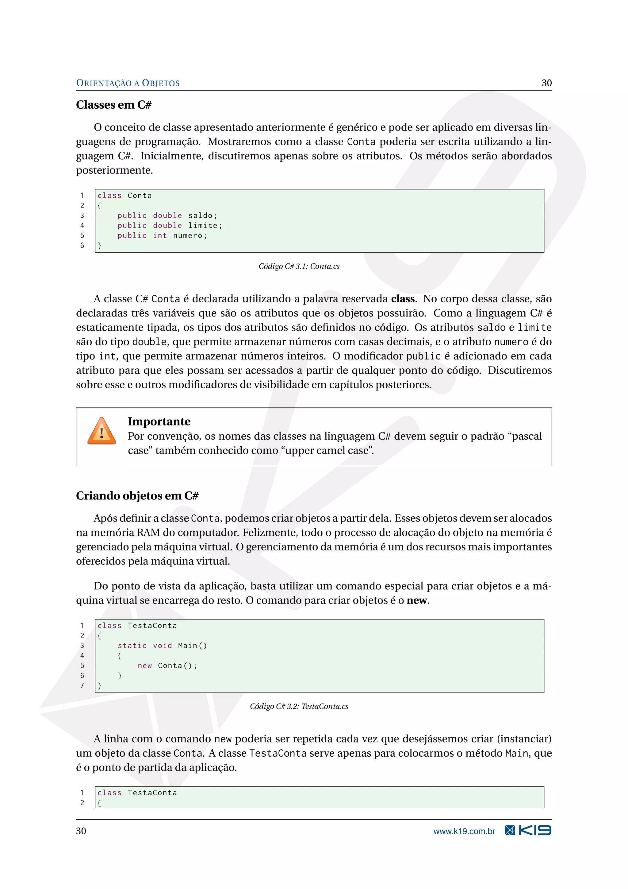 ORIENTAÇÃO A OBJETOS 30
Classes em C#
O conceito de classe apresentado anteriormente é genérico e pode ser aplicado em diversas lin-
guagens de programação. Mostraremos como a classe Conta poderia ser escrita utilizando a lin-
guagem C#. Inicialmente, discutiremos apenas sobre os atributos. Os métodos serão abordados
posteriormente.
1 class Conta
2 {
3 public double saldo;
4 public double limite;
5 public int numero;
6 }
Código C# 3.1: Conta.cs
A classe C# Conta é declarada utilizando a palavra reservada class. No corpo dessa classe, são
declaradas três variáveis que são os atributos que os objetos possuirão. Como a linguagem C# é
estaticamente tipada, os tipos dos atributos são deﬁnidos no código. Os atributos saldo e limite
são do tipo double, que permite armazenar números com casas decimais, e o atributo numero é do
tipo int, que permite armazenar números inteiros. O modiﬁcador public é adicionado em cada
atributo para que eles possam ser acessados a partir de qualquer ponto do código. Discutiremos
sobre esse e outros modiﬁcadores de visibilidade em capítulos posteriores.
Importante
Por convenção, os nomes das classes na linguagem C# devem seguir o padrão “pascal
case” também conhecido como “upper camel case”.
Criando objetos em C#
Após deﬁnir a classe Conta, podemos criar objetos a partir dela. Esses objetos devem ser alocados
na memória RAM do computador. Felizmente, todo o processo de alocação do objeto na memória é
gerenciado pela máquina virtual. O gerenciamento da memória é um dos recursos mais importantes
oferecidos pela máquina virtual.
Do ponto de vista da aplicação, basta utilizar um comando especial para criar objetos e a má-
quina virtual se encarrega do resto. O comando para criar objetos é o new.
1 class TestaConta
2 {
3 static void Main()
4 {
5 new Conta();
6 }
7 }
Código C# 3.2: TestaConta.cs
A linha com o comando new poderia ser repetida cada vez que desejássemos criar (instanciar)
um objeto da classe Conta. A classe TestaConta serve apenas para colocarmos o método Main, que
é o ponto de partida da aplicação.
1 class TestaConta
2 {
30 www.k19.com.br
 