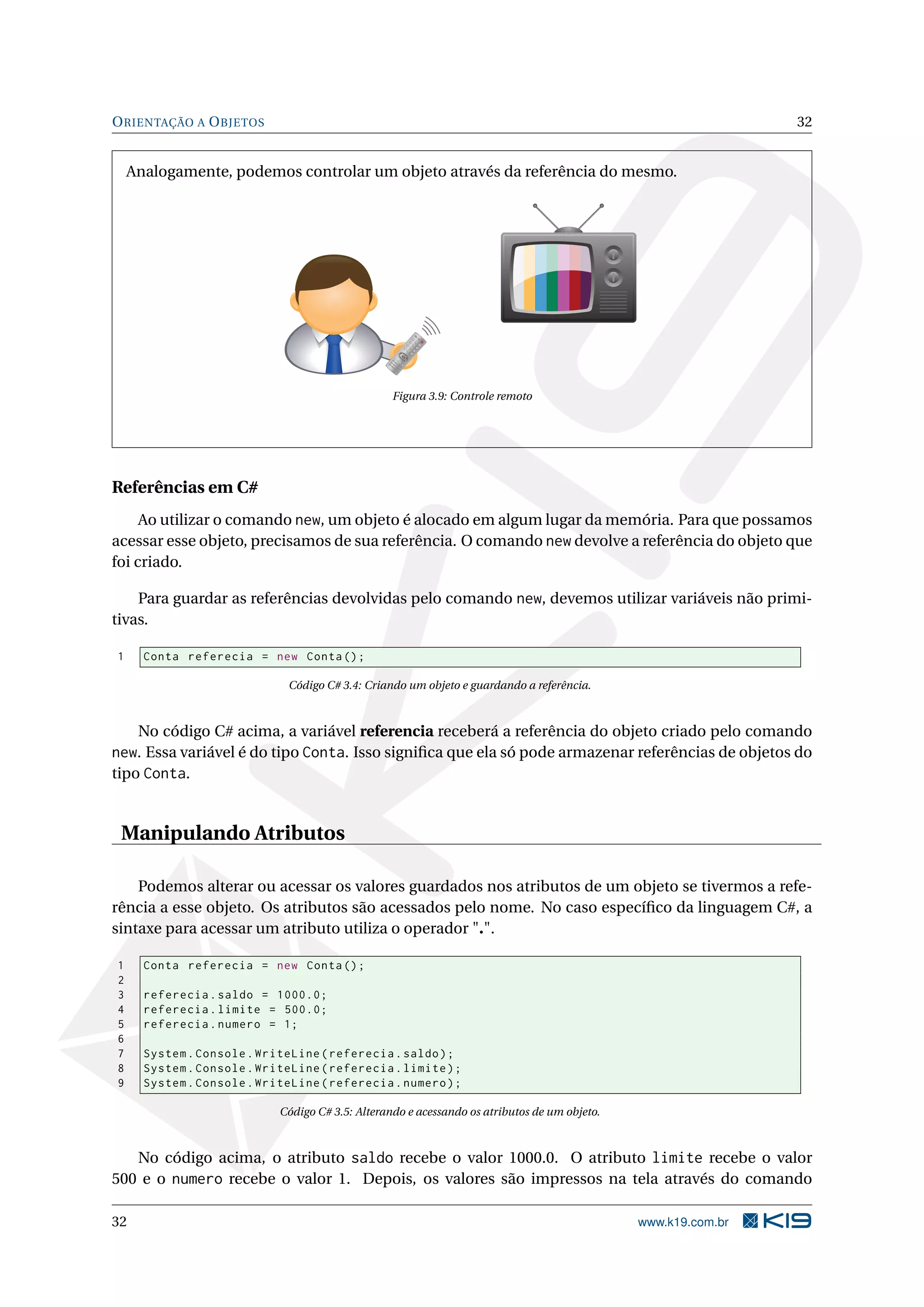 ORIENTAÇÃO A OBJETOS 32
Analogamente, podemos controlar um objeto através da referência do mesmo.
1
2
3
4
5
6
7
8
9
-/--
0
CH
Figura 3.9: Controle remoto
Referências em C#
Ao utilizar o comando new, um objeto é alocado em algum lugar da memória. Para que possamos
acessar esse objeto, precisamos de sua referência. O comando new devolve a referência do objeto que
foi criado.
Para guardar as referências devolvidas pelo comando new, devemos utilizar variáveis não primi-
tivas.
1 Conta referecia = new Conta();
Código C# 3.4: Criando um objeto e guardando a referência.
No código C# acima, a variável referencia receberá a referência do objeto criado pelo comando
new. Essa variável é do tipo Conta. Isso signiﬁca que ela só pode armazenar referências de objetos do
tipo Conta.
Manipulando Atributos
Podemos alterar ou acessar os valores guardados nos atributos de um objeto se tivermos a refe-
rência a esse objeto. Os atributos são acessados pelo nome. No caso especíﬁco da linguagem C#, a
sintaxe para acessar um atributo utiliza o operador ".".
1 Conta referecia = new Conta();
2
3 referecia.saldo = 1000.0;
4 referecia.limite = 500.0;
5 referecia.numero = 1;
6
7 System.Console.WriteLine(referecia.saldo);
8 System.Console.WriteLine(referecia.limite);
9 System.Console.WriteLine(referecia.numero);
Código C# 3.5: Alterando e acessando os atributos de um objeto.
No código acima, o atributo saldo recebe o valor 1000.0. O atributo limite recebe o valor
500 e o numero recebe o valor 1. Depois, os valores são impressos na tela através do comando
32 www.k19.com.br
 