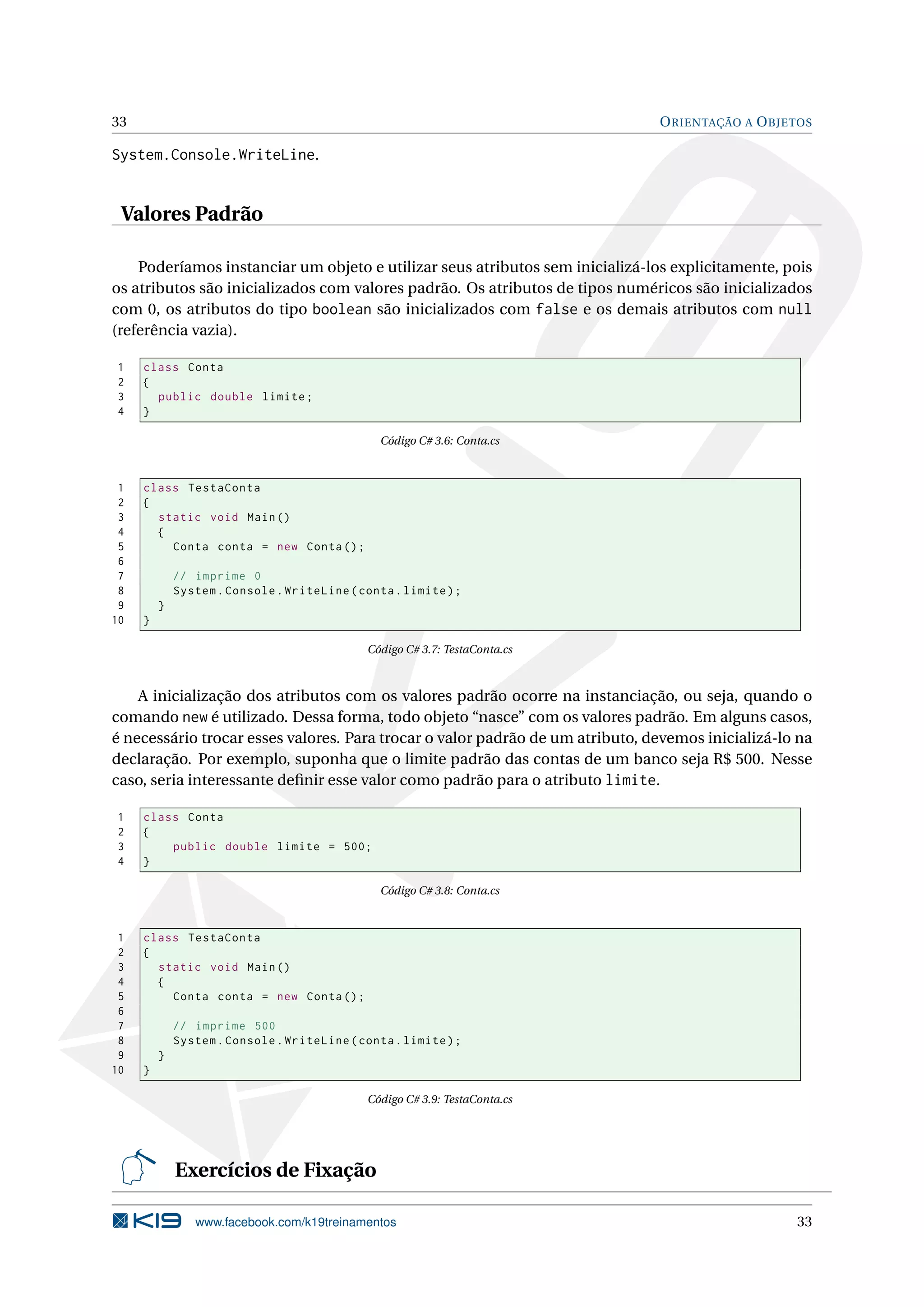 33 ORIENTAÇÃO A OBJETOS
System.Console.WriteLine.
Valores Padrão
Poderíamos instanciar um objeto e utilizar seus atributos sem inicializá-los explicitamente, pois
os atributos são inicializados com valores padrão. Os atributos de tipos numéricos são inicializados
com 0, os atributos do tipo boolean são inicializados com false e os demais atributos com null
(referência vazia).
1 class Conta
2 {
3 public double limite;
4 }
Código C# 3.6: Conta.cs
1 class TestaConta
2 {
3 static void Main()
4 {
5 Conta conta = new Conta();
6
7 // imprime 0
8 System.Console.WriteLine(conta.limite);
9 }
10 }
Código C# 3.7: TestaConta.cs
A inicialização dos atributos com os valores padrão ocorre na instanciação, ou seja, quando o
comando new é utilizado. Dessa forma, todo objeto “nasce” com os valores padrão. Em alguns casos,
é necessário trocar esses valores. Para trocar o valor padrão de um atributo, devemos inicializá-lo na
declaração. Por exemplo, suponha que o limite padrão das contas de um banco seja R$ 500. Nesse
caso, seria interessante deﬁnir esse valor como padrão para o atributo limite.
1 class Conta
2 {
3 public double limite = 500;
4 }
Código C# 3.8: Conta.cs
1 class TestaConta
2 {
3 static void Main()
4 {
5 Conta conta = new Conta();
6
7 // imprime 500
8 System.Console.WriteLine(conta.limite);
9 }
10 }
Código C# 3.9: TestaConta.cs
Exercícios de Fixação
www.facebook.com/k19treinamentos 33
 