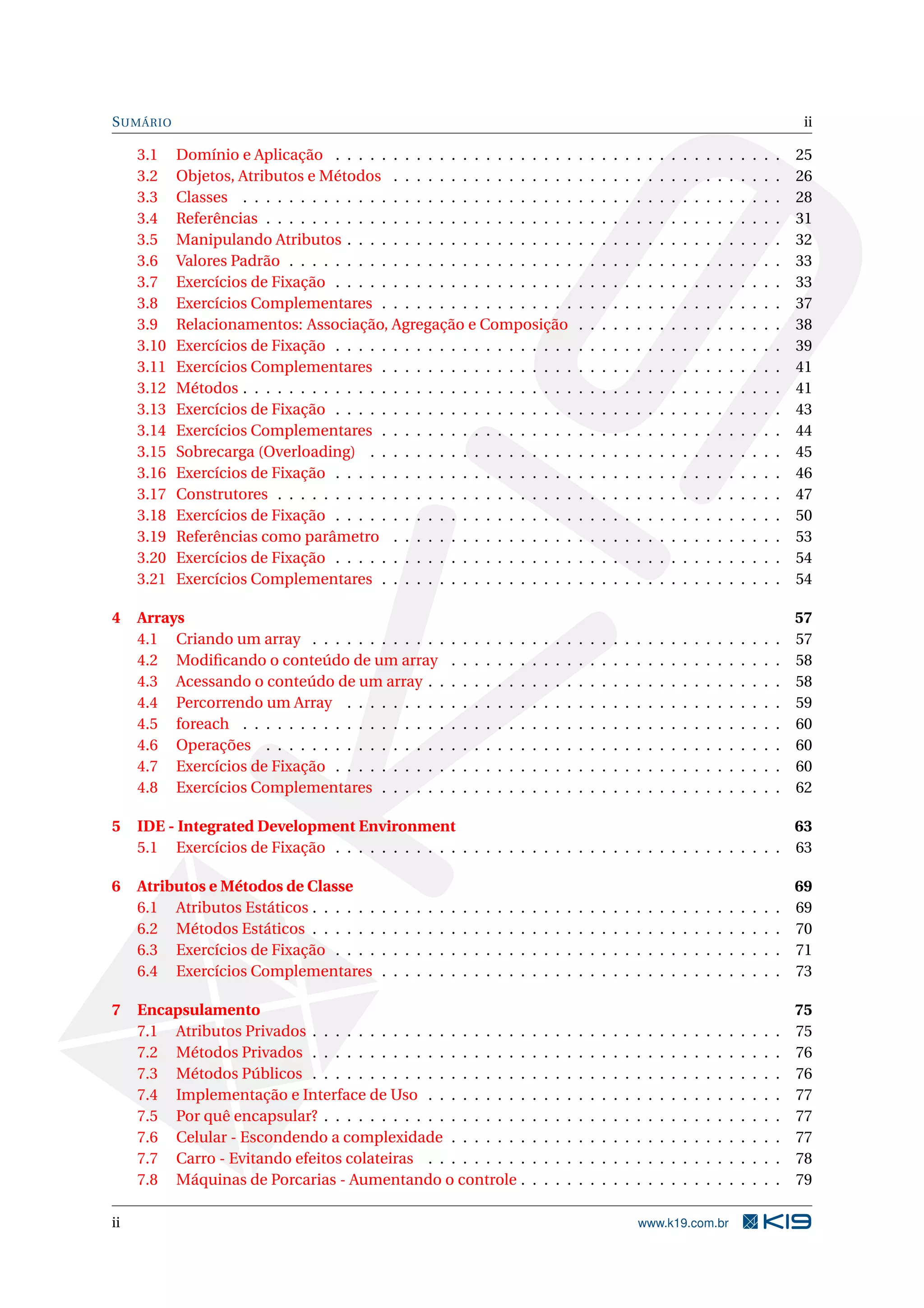 SUMÁRIO ii
3.1 Domínio e Aplicação . . . . . . . . . . . . . . . . . . . . . . . . . . . . . . . . . . . . . . . 25
3.2 Objetos, Atributos e Métodos . . . . . . . . . . . . . . . . . . . . . . . . . . . . . . . . . . 26
3.3 Classes . . . . . . . . . . . . . . . . . . . . . . . . . . . . . . . . . . . . . . . . . . . . . . . 28
3.4 Referências . . . . . . . . . . . . . . . . . . . . . . . . . . . . . . . . . . . . . . . . . . . . . 31
3.5 Manipulando Atributos . . . . . . . . . . . . . . . . . . . . . . . . . . . . . . . . . . . . . . 32
3.6 Valores Padrão . . . . . . . . . . . . . . . . . . . . . . . . . . . . . . . . . . . . . . . . . . . 33
3.7 Exercícios de Fixação . . . . . . . . . . . . . . . . . . . . . . . . . . . . . . . . . . . . . . . 33
3.8 Exercícios Complementares . . . . . . . . . . . . . . . . . . . . . . . . . . . . . . . . . . . 37
3.9 Relacionamentos: Associação, Agregação e Composição . . . . . . . . . . . . . . . . . . 38
3.10 Exercícios de Fixação . . . . . . . . . . . . . . . . . . . . . . . . . . . . . . . . . . . . . . . 39
3.11 Exercícios Complementares . . . . . . . . . . . . . . . . . . . . . . . . . . . . . . . . . . . 41
3.12 Métodos . . . . . . . . . . . . . . . . . . . . . . . . . . . . . . . . . . . . . . . . . . . . . . . 41
3.13 Exercícios de Fixação . . . . . . . . . . . . . . . . . . . . . . . . . . . . . . . . . . . . . . . 43
3.14 Exercícios Complementares . . . . . . . . . . . . . . . . . . . . . . . . . . . . . . . . . . . 44
3.15 Sobrecarga (Overloading) . . . . . . . . . . . . . . . . . . . . . . . . . . . . . . . . . . . . 45
3.16 Exercícios de Fixação . . . . . . . . . . . . . . . . . . . . . . . . . . . . . . . . . . . . . . . 46
3.17 Construtores . . . . . . . . . . . . . . . . . . . . . . . . . . . . . . . . . . . . . . . . . . . . 47
3.18 Exercícios de Fixação . . . . . . . . . . . . . . . . . . . . . . . . . . . . . . . . . . . . . . . 50
3.19 Referências como parâmetro . . . . . . . . . . . . . . . . . . . . . . . . . . . . . . . . . . 53
3.20 Exercícios de Fixação . . . . . . . . . . . . . . . . . . . . . . . . . . . . . . . . . . . . . . . 54
3.21 Exercícios Complementares . . . . . . . . . . . . . . . . . . . . . . . . . . . . . . . . . . . 54
4 Arrays 57
4.1 Criando um array . . . . . . . . . . . . . . . . . . . . . . . . . . . . . . . . . . . . . . . . . 57
4.2 Modiﬁcando o conteúdo de um array . . . . . . . . . . . . . . . . . . . . . . . . . . . . . 58
4.3 Acessando o conteúdo de um array . . . . . . . . . . . . . . . . . . . . . . . . . . . . . . . 58
4.4 Percorrendo um Array . . . . . . . . . . . . . . . . . . . . . . . . . . . . . . . . . . . . . . 59
4.5 foreach . . . . . . . . . . . . . . . . . . . . . . . . . . . . . . . . . . . . . . . . . . . . . . . 60
4.6 Operações . . . . . . . . . . . . . . . . . . . . . . . . . . . . . . . . . . . . . . . . . . . . . 60
4.7 Exercícios de Fixação . . . . . . . . . . . . . . . . . . . . . . . . . . . . . . . . . . . . . . . 60
4.8 Exercícios Complementares . . . . . . . . . . . . . . . . . . . . . . . . . . . . . . . . . . . 62
5 IDE - Integrated Development Environment 63
5.1 Exercícios de Fixação . . . . . . . . . . . . . . . . . . . . . . . . . . . . . . . . . . . . . . . 63
6 Atributos e Métodos de Classe 69
6.1 Atributos Estáticos . . . . . . . . . . . . . . . . . . . . . . . . . . . . . . . . . . . . . . . . . 69
6.2 Métodos Estáticos . . . . . . . . . . . . . . . . . . . . . . . . . . . . . . . . . . . . . . . . . 70
6.3 Exercícios de Fixação . . . . . . . . . . . . . . . . . . . . . . . . . . . . . . . . . . . . . . . 71
6.4 Exercícios Complementares . . . . . . . . . . . . . . . . . . . . . . . . . . . . . . . . . . . 73
7 Encapsulamento 75
7.1 Atributos Privados . . . . . . . . . . . . . . . . . . . . . . . . . . . . . . . . . . . . . . . . . 75
7.2 Métodos Privados . . . . . . . . . . . . . . . . . . . . . . . . . . . . . . . . . . . . . . . . . 76
7.3 Métodos Públicos . . . . . . . . . . . . . . . . . . . . . . . . . . . . . . . . . . . . . . . . . 76
7.4 Implementação e Interface de Uso . . . . . . . . . . . . . . . . . . . . . . . . . . . . . . . 77
7.5 Por quê encapsular? . . . . . . . . . . . . . . . . . . . . . . . . . . . . . . . . . . . . . . . . 77
7.6 Celular - Escondendo a complexidade . . . . . . . . . . . . . . . . . . . . . . . . . . . . . 77
7.7 Carro - Evitando efeitos colateiras . . . . . . . . . . . . . . . . . . . . . . . . . . . . . . . 78
7.8 Máquinas de Porcarias - Aumentando o controle . . . . . . . . . . . . . . . . . . . . . . . 79
ii www.k19.com.br
 