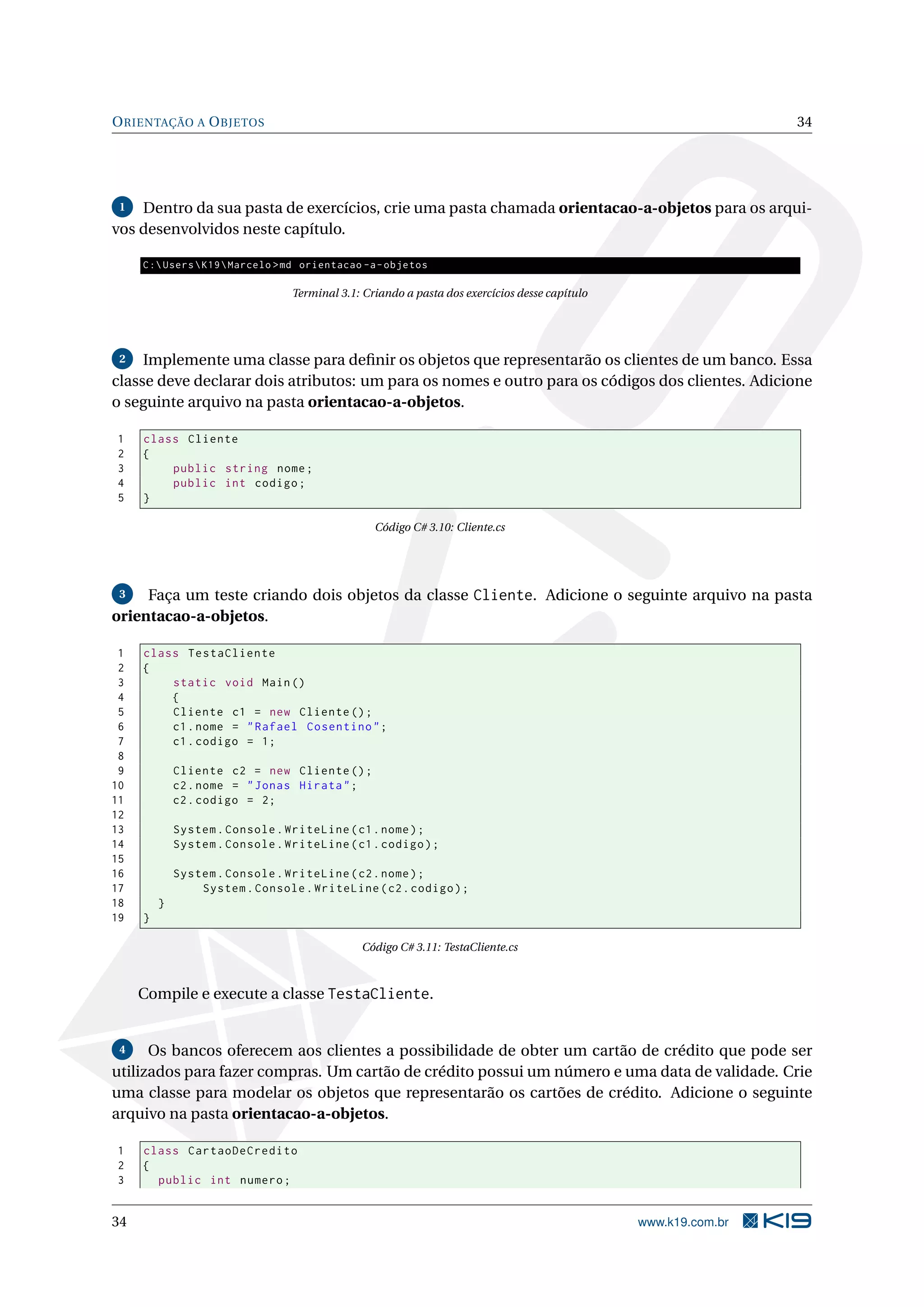 ORIENTAÇÃO A OBJETOS 34
1 Dentro da sua pasta de exercícios, crie uma pasta chamada orientacao-a-objetos para os arqui-
vos desenvolvidos neste capítulo.
C:UsersK19Marcelo >md orientacao -a-objetos
Terminal 3.1: Criando a pasta dos exercícios desse capítulo
2 Implemente uma classe para deﬁnir os objetos que representarão os clientes de um banco. Essa
classe deve declarar dois atributos: um para os nomes e outro para os códigos dos clientes. Adicione
o seguinte arquivo na pasta orientacao-a-objetos.
1 class Cliente
2 {
3 public string nome;
4 public int codigo;
5 }
Código C# 3.10: Cliente.cs
3 Faça um teste criando dois objetos da classe Cliente. Adicione o seguinte arquivo na pasta
orientacao-a-objetos.
1 class TestaCliente
2 {
3 static void Main()
4 {
5 Cliente c1 = new Cliente ();
6 c1.nome = "Rafael Cosentino";
7 c1.codigo = 1;
8
9 Cliente c2 = new Cliente ();
10 c2.nome = "Jonas Hirata";
11 c2.codigo = 2;
12
13 System.Console.WriteLine(c1.nome);
14 System.Console.WriteLine(c1.codigo);
15
16 System.Console.WriteLine(c2.nome);
17 System.Console.WriteLine(c2.codigo);
18 }
19 }
Código C# 3.11: TestaCliente.cs
Compile e execute a classe TestaCliente.
4 Os bancos oferecem aos clientes a possibilidade de obter um cartão de crédito que pode ser
utilizados para fazer compras. Um cartão de crédito possui um número e uma data de validade. Crie
uma classe para modelar os objetos que representarão os cartões de crédito. Adicione o seguinte
arquivo na pasta orientacao-a-objetos.
1 class CartaoDeCredito
2 {
3 public int numero;
34 www.k19.com.br
 