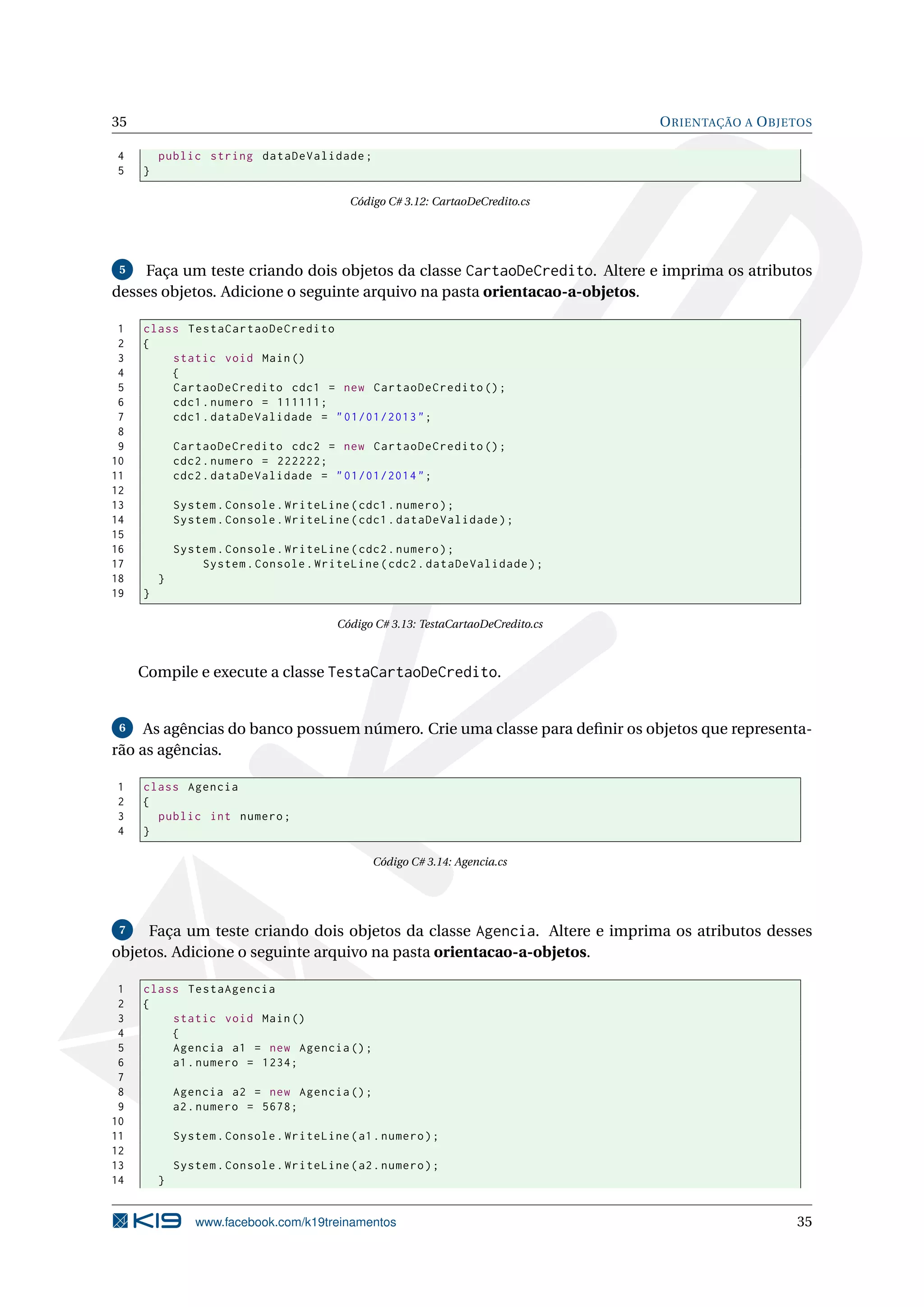 35 ORIENTAÇÃO A OBJETOS
4 public string dataDeValidade;
5 }
Código C# 3.12: CartaoDeCredito.cs
5 Faça um teste criando dois objetos da classe CartaoDeCredito. Altere e imprima os atributos
desses objetos. Adicione o seguinte arquivo na pasta orientacao-a-objetos.
1 class TestaCartaoDeCredito
2 {
3 static void Main()
4 {
5 CartaoDeCredito cdc1 = new CartaoDeCredito ();
6 cdc1.numero = 111111;
7 cdc1.dataDeValidade = "01/01/2013";
8
9 CartaoDeCredito cdc2 = new CartaoDeCredito ();
10 cdc2.numero = 222222;
11 cdc2.dataDeValidade = "01/01/2014";
12
13 System.Console.WriteLine(cdc1.numero);
14 System.Console.WriteLine(cdc1.dataDeValidade);
15
16 System.Console.WriteLine(cdc2.numero);
17 System.Console.WriteLine(cdc2.dataDeValidade);
18 }
19 }
Código C# 3.13: TestaCartaoDeCredito.cs
Compile e execute a classe TestaCartaoDeCredito.
6 As agências do banco possuem número. Crie uma classe para deﬁnir os objetos que representa-
rão as agências.
1 class Agencia
2 {
3 public int numero;
4 }
Código C# 3.14: Agencia.cs
7 Faça um teste criando dois objetos da classe Agencia. Altere e imprima os atributos desses
objetos. Adicione o seguinte arquivo na pasta orientacao-a-objetos.
1 class TestaAgencia
2 {
3 static void Main()
4 {
5 Agencia a1 = new Agencia ();
6 a1.numero = 1234;
7
8 Agencia a2 = new Agencia ();
9 a2.numero = 5678;
10
11 System.Console.WriteLine(a1.numero);
12
13 System.Console.WriteLine(a2.numero);
14 }
www.facebook.com/k19treinamentos 35
 