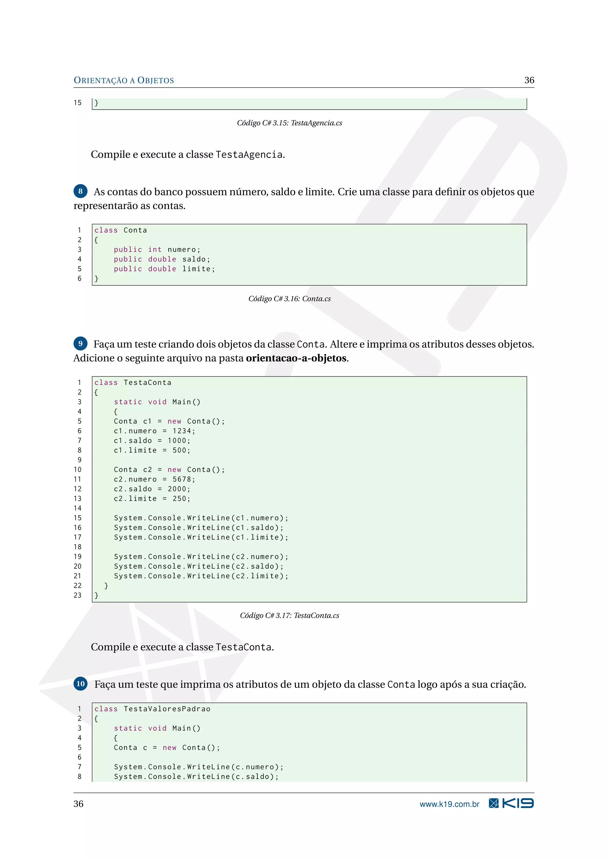 ORIENTAÇÃO A OBJETOS 36
15 }
Código C# 3.15: TestaAgencia.cs
Compile e execute a classe TestaAgencia.
8 As contas do banco possuem número, saldo e limite. Crie uma classe para deﬁnir os objetos que
representarão as contas.
1 class Conta
2 {
3 public int numero;
4 public double saldo;
5 public double limite;
6 }
Código C# 3.16: Conta.cs
9 Faça um teste criando dois objetos da classe Conta. Altere e imprima os atributos desses objetos.
Adicione o seguinte arquivo na pasta orientacao-a-objetos.
1 class TestaConta
2 {
3 static void Main()
4 {
5 Conta c1 = new Conta();
6 c1.numero = 1234;
7 c1.saldo = 1000;
8 c1.limite = 500;
9
10 Conta c2 = new Conta();
11 c2.numero = 5678;
12 c2.saldo = 2000;
13 c2.limite = 250;
14
15 System.Console.WriteLine(c1.numero);
16 System.Console.WriteLine(c1.saldo);
17 System.Console.WriteLine(c1.limite);
18
19 System.Console.WriteLine(c2.numero);
20 System.Console.WriteLine(c2.saldo);
21 System.Console.WriteLine(c2.limite);
22 }
23 }
Código C# 3.17: TestaConta.cs
Compile e execute a classe TestaConta.
10 Faça um teste que imprima os atributos de um objeto da classe Conta logo após a sua criação.
1 class TestaValoresPadrao
2 {
3 static void Main()
4 {
5 Conta c = new Conta();
6
7 System.Console.WriteLine(c.numero);
8 System.Console.WriteLine(c.saldo);
36 www.k19.com.br
 