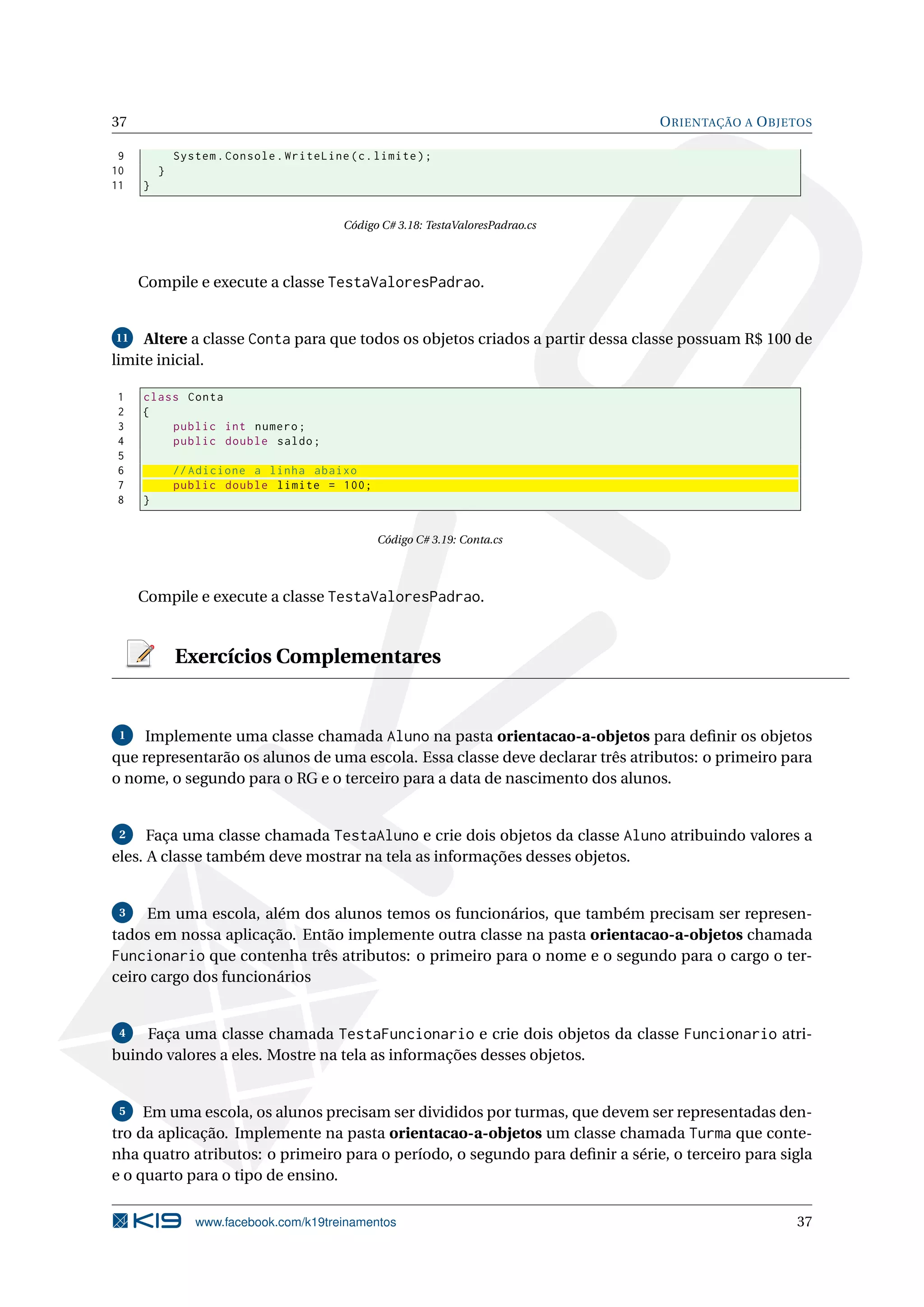 37 ORIENTAÇÃO A OBJETOS
9 System.Console.WriteLine(c.limite);
10 }
11 }
Código C# 3.18: TestaValoresPadrao.cs
Compile e execute a classe TestaValoresPadrao.
11 Altere a classe Conta para que todos os objetos criados a partir dessa classe possuam R$ 100 de
limite inicial.
1 class Conta
2 {
3 public int numero;
4 public double saldo;
5
6 // Adicione a linha abaixo
7 public double limite = 100;
8 }
Código C# 3.19: Conta.cs
Compile e execute a classe TestaValoresPadrao.
Exercícios Complementares
1 Implemente uma classe chamada Aluno na pasta orientacao-a-objetos para deﬁnir os objetos
que representarão os alunos de uma escola. Essa classe deve declarar três atributos: o primeiro para
o nome, o segundo para o RG e o terceiro para a data de nascimento dos alunos.
2 Faça uma classe chamada TestaAluno e crie dois objetos da classe Aluno atribuindo valores a
eles. A classe também deve mostrar na tela as informações desses objetos.
3 Em uma escola, além dos alunos temos os funcionários, que também precisam ser represen-
tados em nossa aplicação. Então implemente outra classe na pasta orientacao-a-objetos chamada
Funcionario que contenha três atributos: o primeiro para o nome e o segundo para o cargo o ter-
ceiro cargo dos funcionários
4 Faça uma classe chamada TestaFuncionario e crie dois objetos da classe Funcionario atri-
buindo valores a eles. Mostre na tela as informações desses objetos.
5 Em uma escola, os alunos precisam ser divididos por turmas, que devem ser representadas den-
tro da aplicação. Implemente na pasta orientacao-a-objetos um classe chamada Turma que conte-
nha quatro atributos: o primeiro para o período, o segundo para deﬁnir a série, o terceiro para sigla
e o quarto para o tipo de ensino.
www.facebook.com/k19treinamentos 37
 