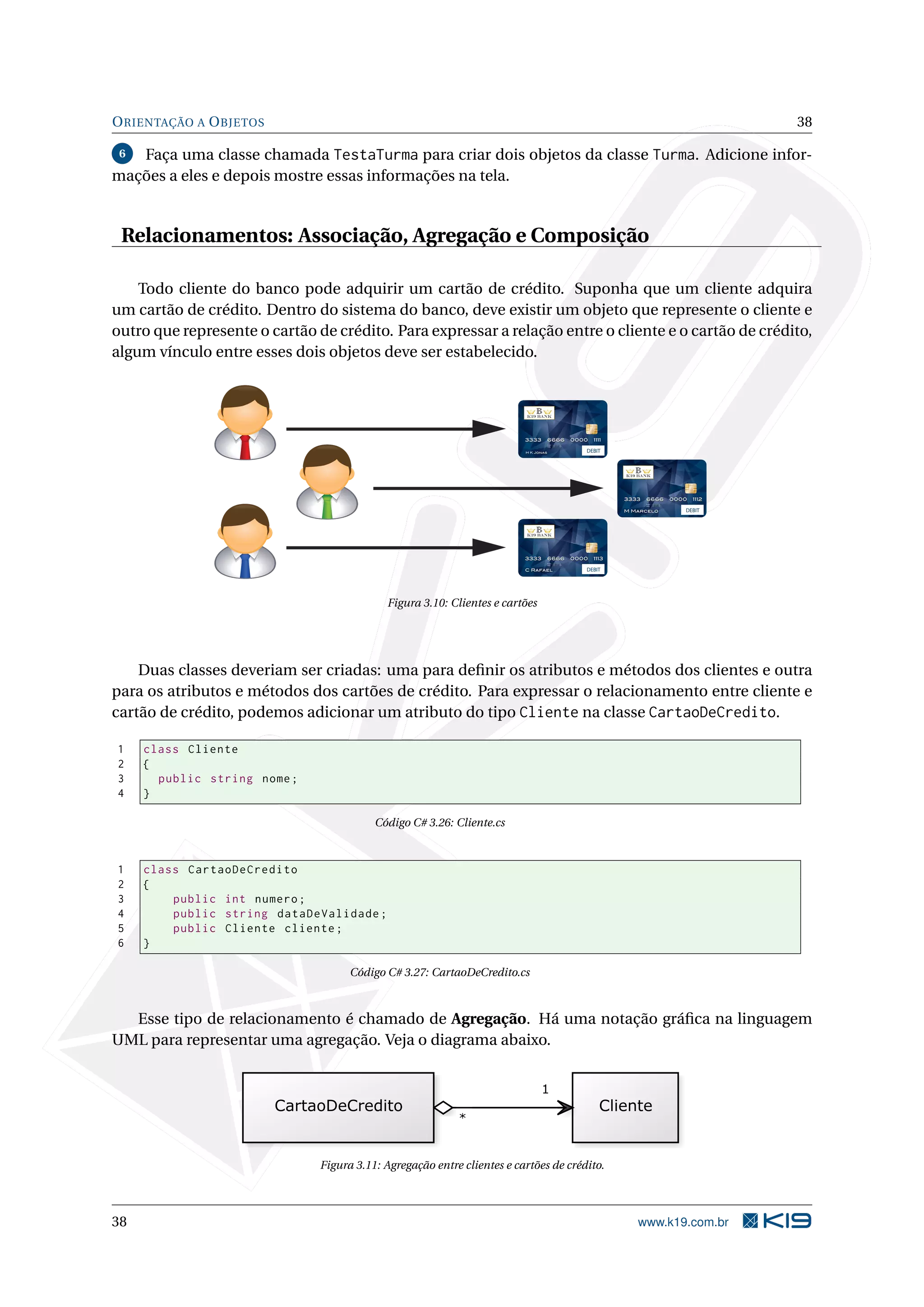 ORIENTAÇÃO A OBJETOS 38
6 Faça uma classe chamada TestaTurma para criar dois objetos da classe Turma. Adicione infor-
mações a eles e depois mostre essas informações na tela.
Relacionamentos: Associação, Agregação e Composição
Todo cliente do banco pode adquirir um cartão de crédito. Suponha que um cliente adquira
um cartão de crédito. Dentro do sistema do banco, deve existir um objeto que represente o cliente e
outro que represente o cartão de crédito. Para expressar a relação entre o cliente e o cartão de crédito,
algum vínculo entre esses dois objetos deve ser estabelecido.
DEBIT
DEBIT
DEBIT
Figura 3.10: Clientes e cartões
Duas classes deveriam ser criadas: uma para deﬁnir os atributos e métodos dos clientes e outra
para os atributos e métodos dos cartões de crédito. Para expressar o relacionamento entre cliente e
cartão de crédito, podemos adicionar um atributo do tipo Cliente na classe CartaoDeCredito.
1 class Cliente
2 {
3 public string nome;
4 }
Código C# 3.26: Cliente.cs
1 class CartaoDeCredito
2 {
3 public int numero;
4 public string dataDeValidade;
5 public Cliente cliente;
6 }
Código C# 3.27: CartaoDeCredito.cs
Esse tipo de relacionamento é chamado de Agregação. Há uma notação gráﬁca na linguagem
UML para representar uma agregação. Veja o diagrama abaixo.
Figura 3.11: Agregação entre clientes e cartões de crédito.
38 www.k19.com.br
 