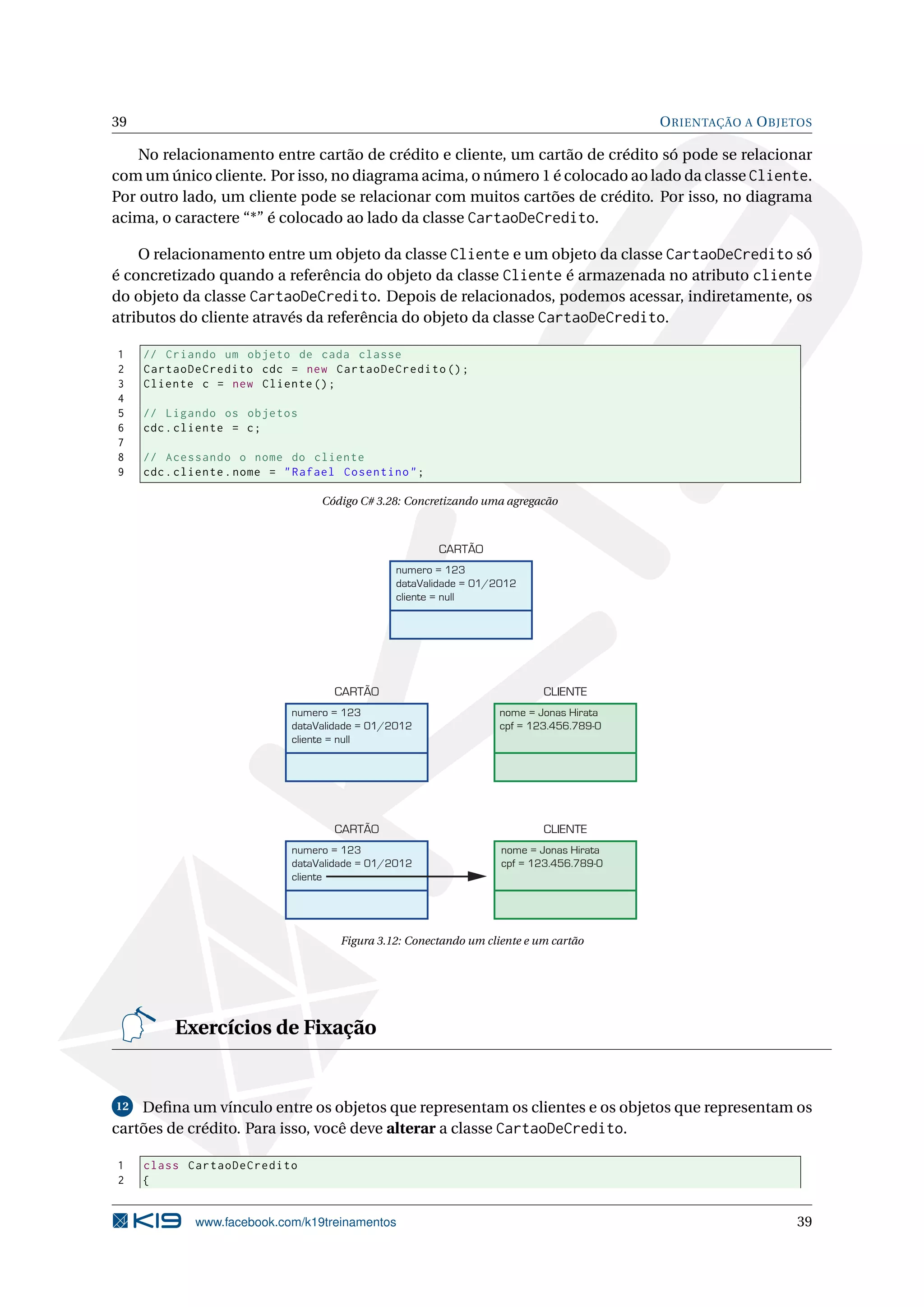 39 ORIENTAÇÃO A OBJETOS
No relacionamento entre cartão de crédito e cliente, um cartão de crédito só pode se relacionar
com um único cliente. Por isso, no diagrama acima, o número 1 é colocado ao lado da classe Cliente.
Por outro lado, um cliente pode se relacionar com muitos cartões de crédito. Por isso, no diagrama
acima, o caractere “*” é colocado ao lado da classe CartaoDeCredito.
O relacionamento entre um objeto da classe Cliente e um objeto da classe CartaoDeCredito só
é concretizado quando a referência do objeto da classe Cliente é armazenada no atributo cliente
do objeto da classe CartaoDeCredito. Depois de relacionados, podemos acessar, indiretamente, os
atributos do cliente através da referência do objeto da classe CartaoDeCredito.
1 // Criando um objeto de cada classe
2 CartaoDeCredito cdc = new CartaoDeCredito ();
3 Cliente c = new Cliente ();
4
5 // Ligando os objetos
6 cdc.cliente = c;
7
8 // Acessando o nome do cliente
9 cdc.cliente.nome = "Rafael Cosentino";
Código C# 3.28: Concretizando uma agregacão
numero = 123
dataValidade = 01/2012
cliente = null
CARTÃO
numero = 123
dataValidade = 01/2012
cliente = null
CARTÃO
nome = Jonas Hirata
cpf = 123.456.789-0
CLIENTE
numero = 123
dataValidade = 01/2012
cliente
CARTÃO
nome = Jonas Hirata
cpf = 123.456.789-0
CLIENTE
Figura 3.12: Conectando um cliente e um cartão
Exercícios de Fixação
12 Deﬁna um vínculo entre os objetos que representam os clientes e os objetos que representam os
cartões de crédito. Para isso, você deve alterar a classe CartaoDeCredito.
1 class CartaoDeCredito
2 {
www.facebook.com/k19treinamentos 39
 