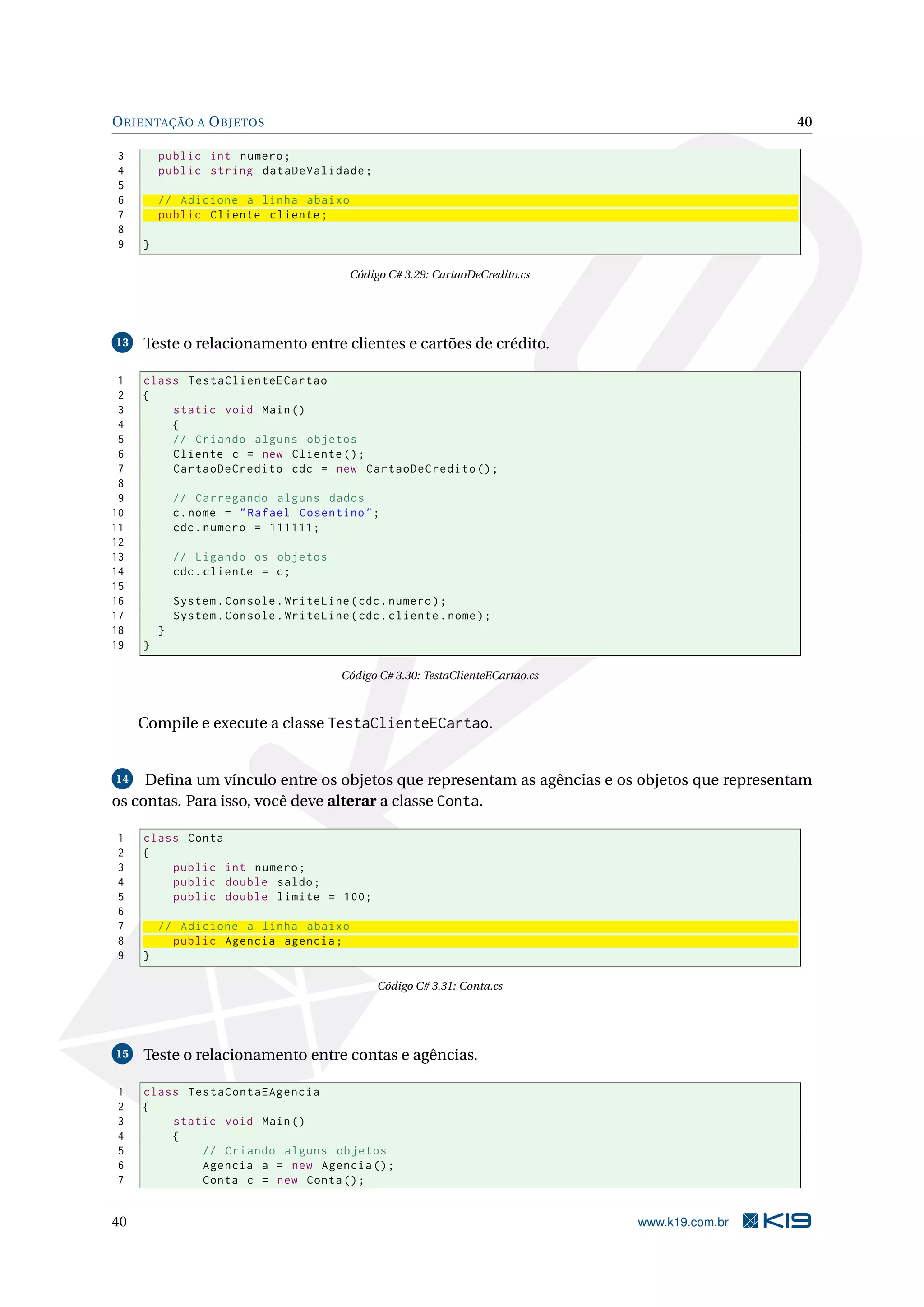 ORIENTAÇÃO A OBJETOS 40
3 public int numero;
4 public string dataDeValidade;
5
6 // Adicione a linha abaixo
7 public Cliente cliente;
8
9 }
Código C# 3.29: CartaoDeCredito.cs
13 Teste o relacionamento entre clientes e cartões de crédito.
1 class TestaClienteECartao
2 {
3 static void Main()
4 {
5 // Criando alguns objetos
6 Cliente c = new Cliente ();
7 CartaoDeCredito cdc = new CartaoDeCredito ();
8
9 // Carregando alguns dados
10 c.nome = "Rafael Cosentino";
11 cdc.numero = 111111;
12
13 // Ligando os objetos
14 cdc.cliente = c;
15
16 System.Console.WriteLine(cdc.numero);
17 System.Console.WriteLine(cdc.cliente.nome);
18 }
19 }
Código C# 3.30: TestaClienteECartao.cs
Compile e execute a classe TestaClienteECartao.
14 Deﬁna um vínculo entre os objetos que representam as agências e os objetos que representam
os contas. Para isso, você deve alterar a classe Conta.
1 class Conta
2 {
3 public int numero;
4 public double saldo;
5 public double limite = 100;
6
7 // Adicione a linha abaixo
8 public Agencia agencia;
9 }
Código C# 3.31: Conta.cs
15 Teste o relacionamento entre contas e agências.
1 class TestaContaEAgencia
2 {
3 static void Main()
4 {
5 // Criando alguns objetos
6 Agencia a = new Agencia ();
7 Conta c = new Conta();
40 www.k19.com.br
 
