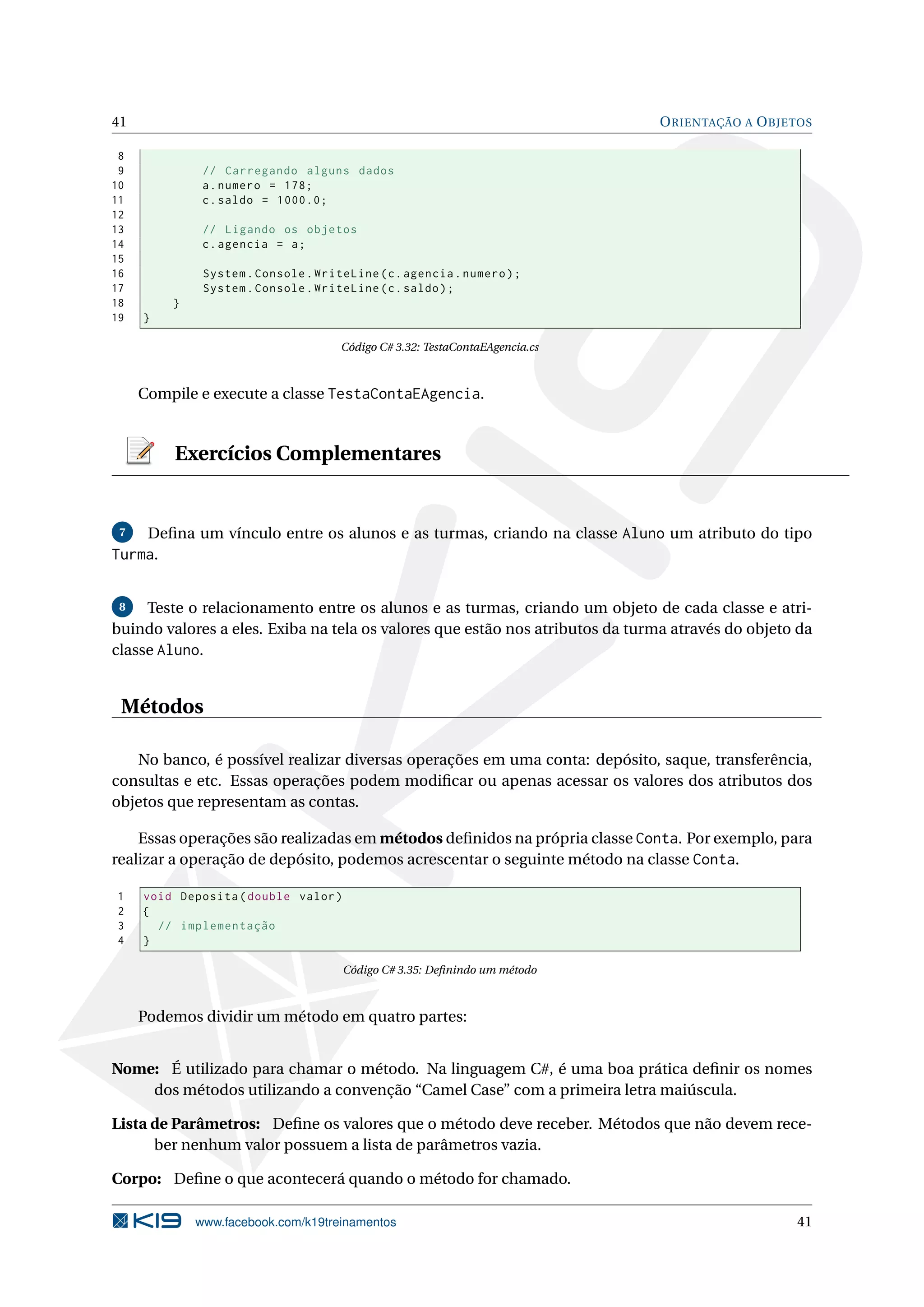 41 ORIENTAÇÃO A OBJETOS
8
9 // Carregando alguns dados
10 a.numero = 178;
11 c.saldo = 1000.0;
12
13 // Ligando os objetos
14 c.agencia = a;
15
16 System.Console.WriteLine(c.agencia.numero);
17 System.Console.WriteLine(c.saldo);
18 }
19 }
Código C# 3.32: TestaContaEAgencia.cs
Compile e execute a classe TestaContaEAgencia.
Exercícios Complementares
7 Deﬁna um vínculo entre os alunos e as turmas, criando na classe Aluno um atributo do tipo
Turma.
8 Teste o relacionamento entre os alunos e as turmas, criando um objeto de cada classe e atri-
buindo valores a eles. Exiba na tela os valores que estão nos atributos da turma através do objeto da
classe Aluno.
Métodos
No banco, é possível realizar diversas operações em uma conta: depósito, saque, transferência,
consultas e etc. Essas operações podem modiﬁcar ou apenas acessar os valores dos atributos dos
objetos que representam as contas.
Essas operações são realizadas em métodos deﬁnidos na própria classe Conta. Por exemplo, para
realizar a operação de depósito, podemos acrescentar o seguinte método na classe Conta.
1 void Deposita(double valor)
2 {
3 // implementação
4 }
Código C# 3.35: Deﬁnindo um método
Podemos dividir um método em quatro partes:
Nome: É utilizado para chamar o método. Na linguagem C#, é uma boa prática deﬁnir os nomes
dos métodos utilizando a convenção “Camel Case” com a primeira letra maiúscula.
Lista de Parâmetros: Deﬁne os valores que o método deve receber. Métodos que não devem rece-
ber nenhum valor possuem a lista de parâmetros vazia.
Corpo: Deﬁne o que acontecerá quando o método for chamado.
www.facebook.com/k19treinamentos 41
 
