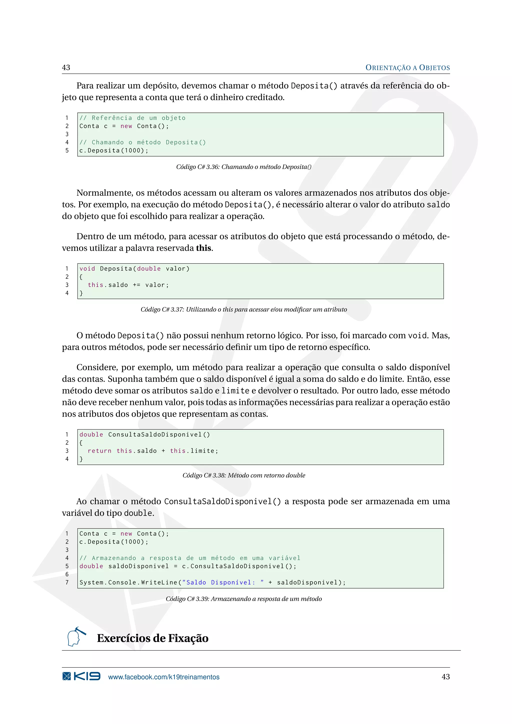 43 ORIENTAÇÃO A OBJETOS
Para realizar um depósito, devemos chamar o método Deposita() através da referência do ob-
jeto que representa a conta que terá o dinheiro creditado.
1 // Referência de um objeto
2 Conta c = new Conta();
3
4 // Chamando o método Deposita ()
5 c.Deposita (1000);
Código C# 3.36: Chamando o método Deposita()
Normalmente, os métodos acessam ou alteram os valores armazenados nos atributos dos obje-
tos. Por exemplo, na execução do método Deposita(), é necessário alterar o valor do atributo saldo
do objeto que foi escolhido para realizar a operação.
Dentro de um método, para acessar os atributos do objeto que está processando o método, de-
vemos utilizar a palavra reservada this.
1 void Deposita(double valor)
2 {
3 this.saldo += valor;
4 }
Código C# 3.37: Utilizando o this para acessar e/ou modiﬁcar um atributo
O método Deposita() não possui nenhum retorno lógico. Por isso, foi marcado com void. Mas,
para outros métodos, pode ser necessário deﬁnir um tipo de retorno especíﬁco.
Considere, por exemplo, um método para realizar a operação que consulta o saldo disponível
das contas. Suponha também que o saldo disponível é igual a soma do saldo e do limite. Então, esse
método deve somar os atributos saldo e limite e devolver o resultado. Por outro lado, esse método
não deve receber nenhum valor, pois todas as informações necessárias para realizar a operação estão
nos atributos dos objetos que representam as contas.
1 double ConsultaSaldoDisponivel ()
2 {
3 return this.saldo + this.limite;
4 }
Código C# 3.38: Método com retorno double
Ao chamar o método ConsultaSaldoDisponivel() a resposta pode ser armazenada em uma
variável do tipo double.
1 Conta c = new Conta();
2 c.Deposita (1000);
3
4 // Armazenando a resposta de um método em uma variável
5 double saldoDisponivel = c.ConsultaSaldoDisponivel ();
6
7 System.Console.WriteLine("Saldo Disponível: " + saldoDisponivel);
Código C# 3.39: Armazenando a resposta de um método
Exercícios de Fixação
www.facebook.com/k19treinamentos 43
 