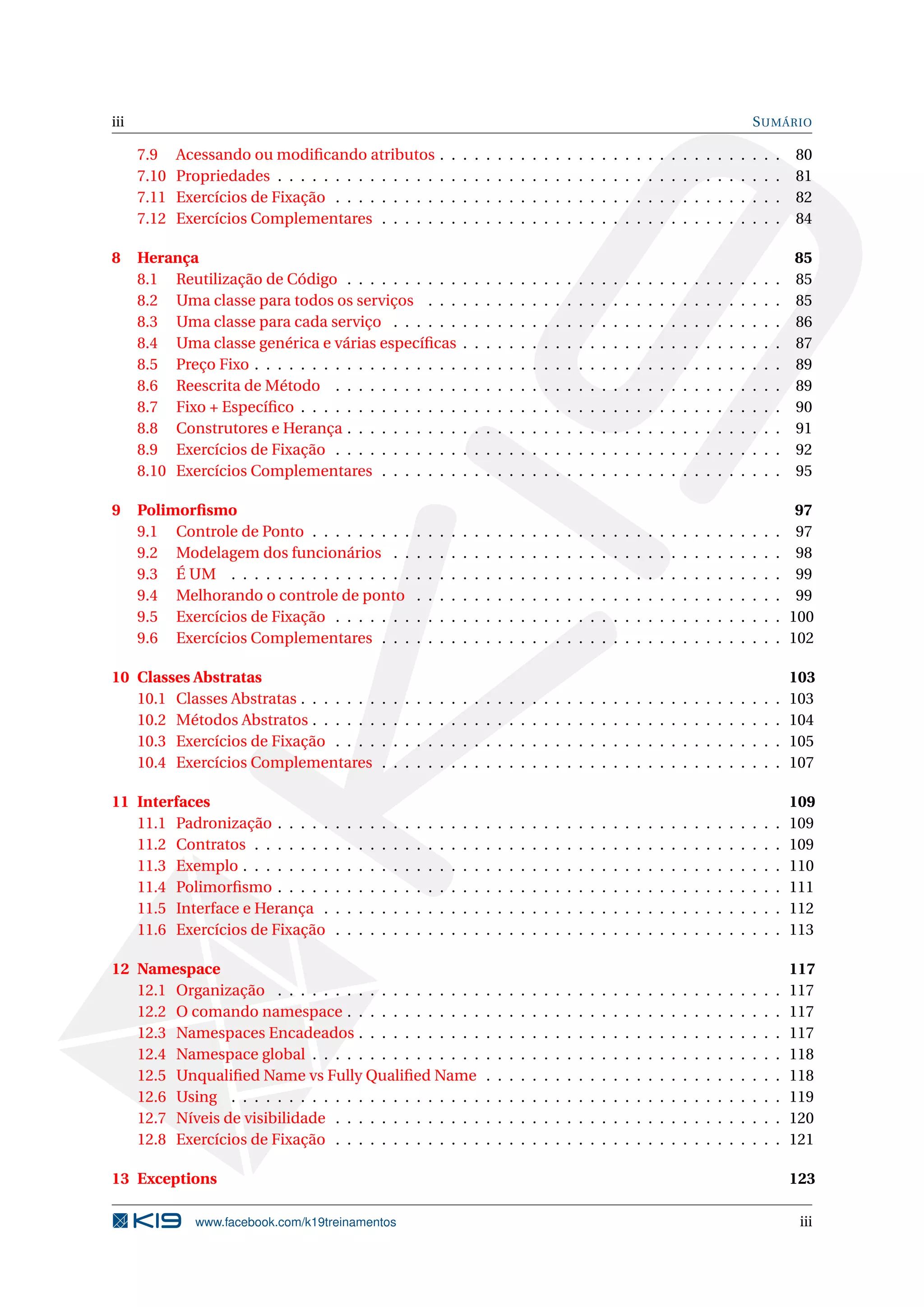 iii SUMÁRIO
7.9 Acessando ou modiﬁcando atributos . . . . . . . . . . . . . . . . . . . . . . . . . . . . . . 80
7.10 Propriedades . . . . . . . . . . . . . . . . . . . . . . . . . . . . . . . . . . . . . . . . . . . . 81
7.11 Exercícios de Fixação . . . . . . . . . . . . . . . . . . . . . . . . . . . . . . . . . . . . . . . 82
7.12 Exercícios Complementares . . . . . . . . . . . . . . . . . . . . . . . . . . . . . . . . . . . 84
8 Herança 85
8.1 Reutilização de Código . . . . . . . . . . . . . . . . . . . . . . . . . . . . . . . . . . . . . . 85
8.2 Uma classe para todos os serviços . . . . . . . . . . . . . . . . . . . . . . . . . . . . . . . 85
8.3 Uma classe para cada serviço . . . . . . . . . . . . . . . . . . . . . . . . . . . . . . . . . . 86
8.4 Uma classe genérica e várias especíﬁcas . . . . . . . . . . . . . . . . . . . . . . . . . . . . 87
8.5 Preço Fixo . . . . . . . . . . . . . . . . . . . . . . . . . . . . . . . . . . . . . . . . . . . . . . 89
8.6 Reescrita de Método . . . . . . . . . . . . . . . . . . . . . . . . . . . . . . . . . . . . . . . 89
8.7 Fixo + Especíﬁco . . . . . . . . . . . . . . . . . . . . . . . . . . . . . . . . . . . . . . . . . . 90
8.8 Construtores e Herança . . . . . . . . . . . . . . . . . . . . . . . . . . . . . . . . . . . . . . 91
8.9 Exercícios de Fixação . . . . . . . . . . . . . . . . . . . . . . . . . . . . . . . . . . . . . . . 92
8.10 Exercícios Complementares . . . . . . . . . . . . . . . . . . . . . . . . . . . . . . . . . . . 95
9 Polimorﬁsmo 97
9.1 Controle de Ponto . . . . . . . . . . . . . . . . . . . . . . . . . . . . . . . . . . . . . . . . . 97
9.2 Modelagem dos funcionários . . . . . . . . . . . . . . . . . . . . . . . . . . . . . . . . . . 98
9.3 É UM . . . . . . . . . . . . . . . . . . . . . . . . . . . . . . . . . . . . . . . . . . . . . . . . 99
9.4 Melhorando o controle de ponto . . . . . . . . . . . . . . . . . . . . . . . . . . . . . . . . 99
9.5 Exercícios de Fixação . . . . . . . . . . . . . . . . . . . . . . . . . . . . . . . . . . . . . . . 100
9.6 Exercícios Complementares . . . . . . . . . . . . . . . . . . . . . . . . . . . . . . . . . . . 102
10 Classes Abstratas 103
10.1 Classes Abstratas . . . . . . . . . . . . . . . . . . . . . . . . . . . . . . . . . . . . . . . . . . 103
10.2 Métodos Abstratos . . . . . . . . . . . . . . . . . . . . . . . . . . . . . . . . . . . . . . . . . 104
10.3 Exercícios de Fixação . . . . . . . . . . . . . . . . . . . . . . . . . . . . . . . . . . . . . . . 105
10.4 Exercícios Complementares . . . . . . . . . . . . . . . . . . . . . . . . . . . . . . . . . . . 107
11 Interfaces 109
11.1 Padronização . . . . . . . . . . . . . . . . . . . . . . . . . . . . . . . . . . . . . . . . . . . . 109
11.2 Contratos . . . . . . . . . . . . . . . . . . . . . . . . . . . . . . . . . . . . . . . . . . . . . . 109
11.3 Exemplo . . . . . . . . . . . . . . . . . . . . . . . . . . . . . . . . . . . . . . . . . . . . . . . 110
11.4 Polimorﬁsmo . . . . . . . . . . . . . . . . . . . . . . . . . . . . . . . . . . . . . . . . . . . . 111
11.5 Interface e Herança . . . . . . . . . . . . . . . . . . . . . . . . . . . . . . . . . . . . . . . . 112
11.6 Exercícios de Fixação . . . . . . . . . . . . . . . . . . . . . . . . . . . . . . . . . . . . . . . 113
12 Namespace 117
12.1 Organização . . . . . . . . . . . . . . . . . . . . . . . . . . . . . . . . . . . . . . . . . . . . 117
12.2 O comando namespace . . . . . . . . . . . . . . . . . . . . . . . . . . . . . . . . . . . . . . 117
12.3 Namespaces Encadeados . . . . . . . . . . . . . . . . . . . . . . . . . . . . . . . . . . . . . 117
12.4 Namespace global . . . . . . . . . . . . . . . . . . . . . . . . . . . . . . . . . . . . . . . . . 118
12.5 Unqualiﬁed Name vs Fully Qualiﬁed Name . . . . . . . . . . . . . . . . . . . . . . . . . . 118
12.6 Using . . . . . . . . . . . . . . . . . . . . . . . . . . . . . . . . . . . . . . . . . . . . . . . . 119
12.7 Níveis de visibilidade . . . . . . . . . . . . . . . . . . . . . . . . . . . . . . . . . . . . . . . 120
12.8 Exercícios de Fixação . . . . . . . . . . . . . . . . . . . . . . . . . . . . . . . . . . . . . . . 121
13 Exceptions 123
www.facebook.com/k19treinamentos iii
 