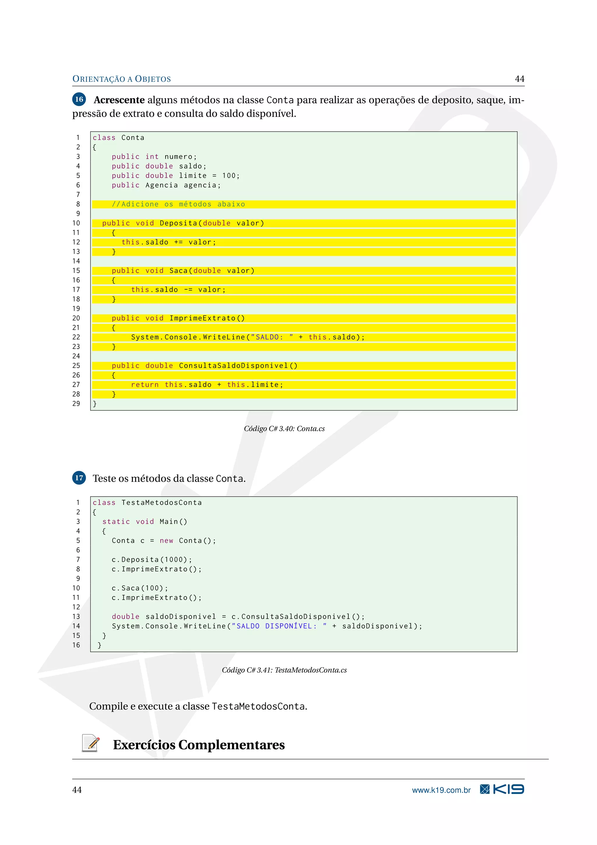 ORIENTAÇÃO A OBJETOS 44
16 Acrescente alguns métodos na classe Conta para realizar as operações de deposito, saque, im-
pressão de extrato e consulta do saldo disponível.
1 class Conta
2 {
3 public int numero;
4 public double saldo;
5 public double limite = 100;
6 public Agencia agencia;
7
8 // Adicione os métodos abaixo
9
10 public void Deposita(double valor)
11 {
12 this.saldo += valor;
13 }
14
15 public void Saca(double valor)
16 {
17 this.saldo -= valor;
18 }
19
20 public void ImprimeExtrato ()
21 {
22 System.Console.WriteLine("SALDO: " + this.saldo);
23 }
24
25 public double ConsultaSaldoDisponivel ()
26 {
27 return this.saldo + this.limite;
28 }
29 }
Código C# 3.40: Conta.cs
17 Teste os métodos da classe Conta.
1 class TestaMetodosConta
2 {
3 static void Main()
4 {
5 Conta c = new Conta();
6
7 c.Deposita (1000);
8 c.ImprimeExtrato ();
9
10 c.Saca (100);
11 c.ImprimeExtrato ();
12
13 double saldoDisponivel = c.ConsultaSaldoDisponivel ();
14 System.Console.WriteLine("SALDO DISPONÍVEL: " + saldoDisponivel);
15 }
16 }
Código C# 3.41: TestaMetodosConta.cs
Compile e execute a classe TestaMetodosConta.
Exercícios Complementares
44 www.k19.com.br
 
