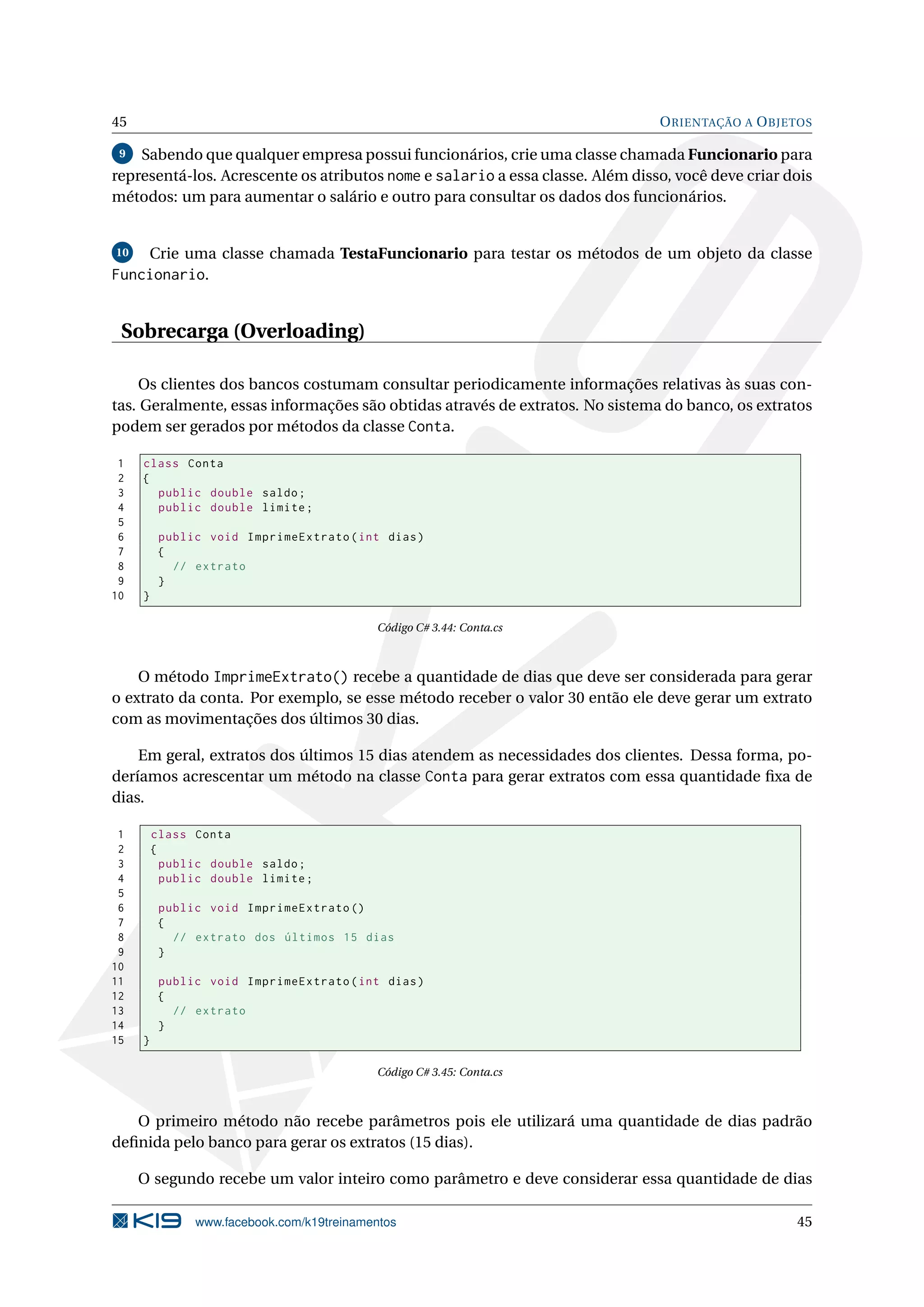 45 ORIENTAÇÃO A OBJETOS
9 Sabendo que qualquer empresa possui funcionários, crie uma classe chamada Funcionario para
representá-los. Acrescente os atributos nome e salario a essa classe. Além disso, você deve criar dois
métodos: um para aumentar o salário e outro para consultar os dados dos funcionários.
10 Crie uma classe chamada TestaFuncionario para testar os métodos de um objeto da classe
Funcionario.
Sobrecarga (Overloading)
Os clientes dos bancos costumam consultar periodicamente informações relativas às suas con-
tas. Geralmente, essas informações são obtidas através de extratos. No sistema do banco, os extratos
podem ser gerados por métodos da classe Conta.
1 class Conta
2 {
3 public double saldo;
4 public double limite;
5
6 public void ImprimeExtrato(int dias)
7 {
8 // extrato
9 }
10 }
Código C# 3.44: Conta.cs
O método ImprimeExtrato() recebe a quantidade de dias que deve ser considerada para gerar
o extrato da conta. Por exemplo, se esse método receber o valor 30 então ele deve gerar um extrato
com as movimentações dos últimos 30 dias.
Em geral, extratos dos últimos 15 dias atendem as necessidades dos clientes. Dessa forma, po-
deríamos acrescentar um método na classe Conta para gerar extratos com essa quantidade ﬁxa de
dias.
1 class Conta
2 {
3 public double saldo;
4 public double limite;
5
6 public void ImprimeExtrato ()
7 {
8 // extrato dos últimos 15 dias
9 }
10
11 public void ImprimeExtrato(int dias)
12 {
13 // extrato
14 }
15 }
Código C# 3.45: Conta.cs
O primeiro método não recebe parâmetros pois ele utilizará uma quantidade de dias padrão
deﬁnida pelo banco para gerar os extratos (15 dias).
O segundo recebe um valor inteiro como parâmetro e deve considerar essa quantidade de dias
www.facebook.com/k19treinamentos 45
 