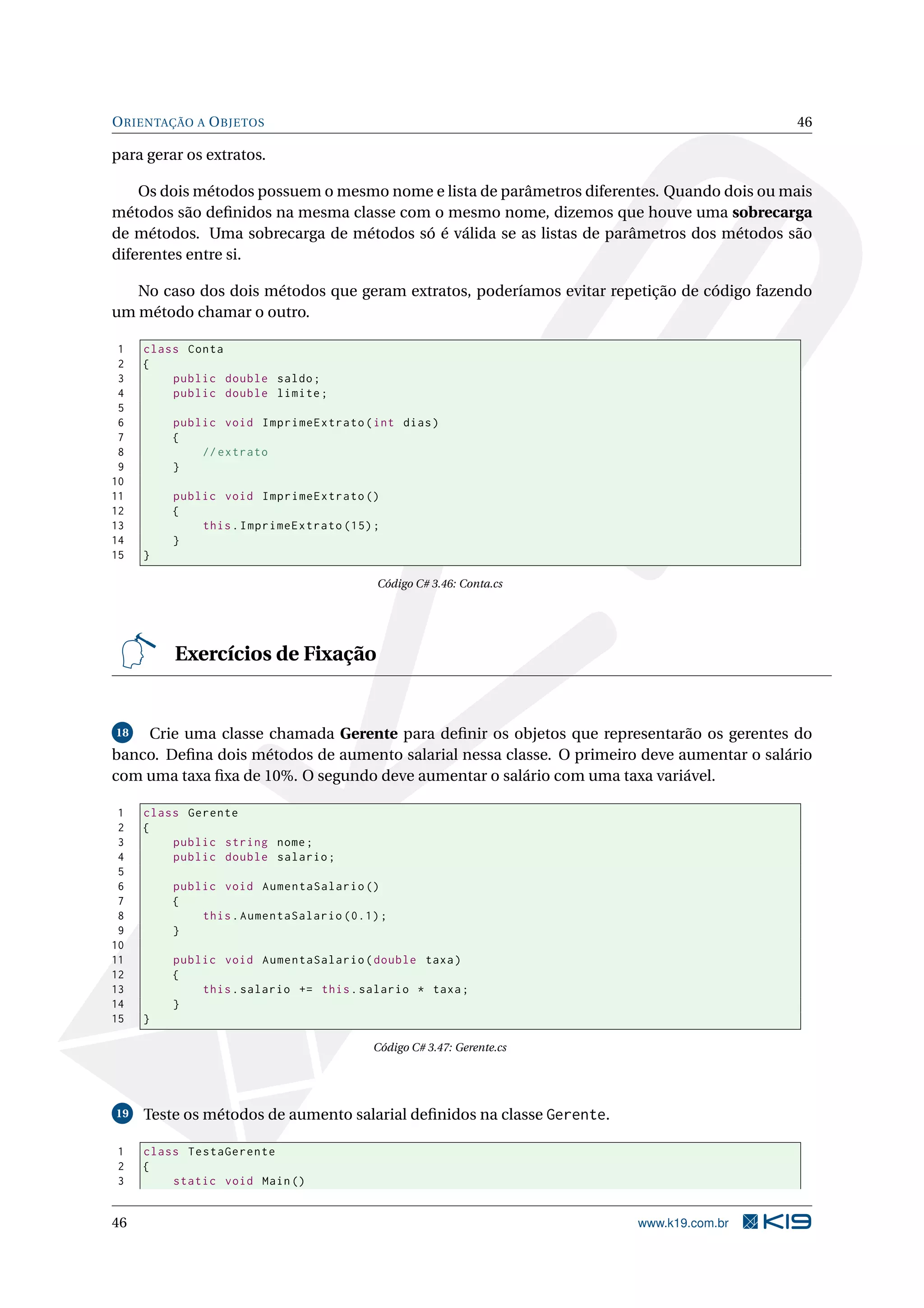 ORIENTAÇÃO A OBJETOS 46
para gerar os extratos.
Os dois métodos possuem o mesmo nome e lista de parâmetros diferentes. Quando dois ou mais
métodos são deﬁnidos na mesma classe com o mesmo nome, dizemos que houve uma sobrecarga
de métodos. Uma sobrecarga de métodos só é válida se as listas de parâmetros dos métodos são
diferentes entre si.
No caso dos dois métodos que geram extratos, poderíamos evitar repetição de código fazendo
um método chamar o outro.
1 class Conta
2 {
3 public double saldo;
4 public double limite;
5
6 public void ImprimeExtrato(int dias)
7 {
8 // extrato
9 }
10
11 public void ImprimeExtrato ()
12 {
13 this.ImprimeExtrato (15);
14 }
15 }
Código C# 3.46: Conta.cs
Exercícios de Fixação
18 Crie uma classe chamada Gerente para deﬁnir os objetos que representarão os gerentes do
banco. Deﬁna dois métodos de aumento salarial nessa classe. O primeiro deve aumentar o salário
com uma taxa ﬁxa de 10%. O segundo deve aumentar o salário com uma taxa variável.
1 class Gerente
2 {
3 public string nome;
4 public double salario;
5
6 public void AumentaSalario ()
7 {
8 this.AumentaSalario (0.1);
9 }
10
11 public void AumentaSalario(double taxa)
12 {
13 this.salario += this.salario * taxa;
14 }
15 }
Código C# 3.47: Gerente.cs
19 Teste os métodos de aumento salarial deﬁnidos na classe Gerente.
1 class TestaGerente
2 {
3 static void Main()
46 www.k19.com.br
 
