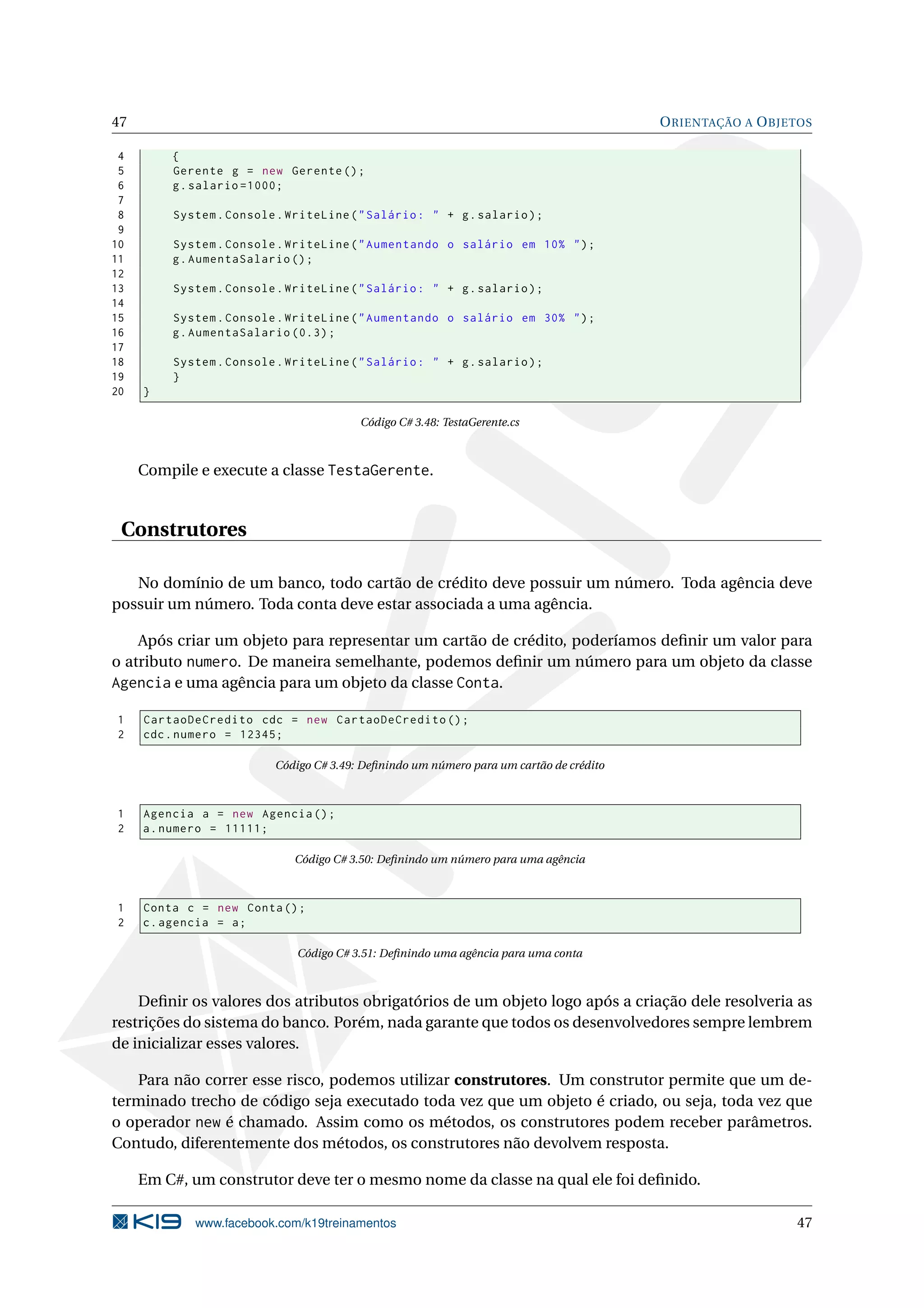 47 ORIENTAÇÃO A OBJETOS
4 {
5 Gerente g = new Gerente ();
6 g.salario =1000;
7
8 System.Console.WriteLine("Salário: " + g.salario);
9
10 System.Console.WriteLine("Aumentando o salário em 10% ");
11 g.AumentaSalario ();
12
13 System.Console.WriteLine("Salário: " + g.salario);
14
15 System.Console.WriteLine("Aumentando o salário em 30% ");
16 g.AumentaSalario (0.3);
17
18 System.Console.WriteLine("Salário: " + g.salario);
19 }
20 }
Código C# 3.48: TestaGerente.cs
Compile e execute a classe TestaGerente.
Construtores
No domínio de um banco, todo cartão de crédito deve possuir um número. Toda agência deve
possuir um número. Toda conta deve estar associada a uma agência.
Após criar um objeto para representar um cartão de crédito, poderíamos deﬁnir um valor para
o atributo numero. De maneira semelhante, podemos deﬁnir um número para um objeto da classe
Agencia e uma agência para um objeto da classe Conta.
1 CartaoDeCredito cdc = new CartaoDeCredito ();
2 cdc.numero = 12345;
Código C# 3.49: Deﬁnindo um número para um cartão de crédito
1 Agencia a = new Agencia ();
2 a.numero = 11111;
Código C# 3.50: Deﬁnindo um número para uma agência
1 Conta c = new Conta();
2 c.agencia = a;
Código C# 3.51: Deﬁnindo uma agência para uma conta
Deﬁnir os valores dos atributos obrigatórios de um objeto logo após a criação dele resolveria as
restrições do sistema do banco. Porém, nada garante que todos os desenvolvedores sempre lembrem
de inicializar esses valores.
Para não correr esse risco, podemos utilizar construtores. Um construtor permite que um de-
terminado trecho de código seja executado toda vez que um objeto é criado, ou seja, toda vez que
o operador new é chamado. Assim como os métodos, os construtores podem receber parâmetros.
Contudo, diferentemente dos métodos, os construtores não devolvem resposta.
Em C#, um construtor deve ter o mesmo nome da classe na qual ele foi deﬁnido.
www.facebook.com/k19treinamentos 47
 