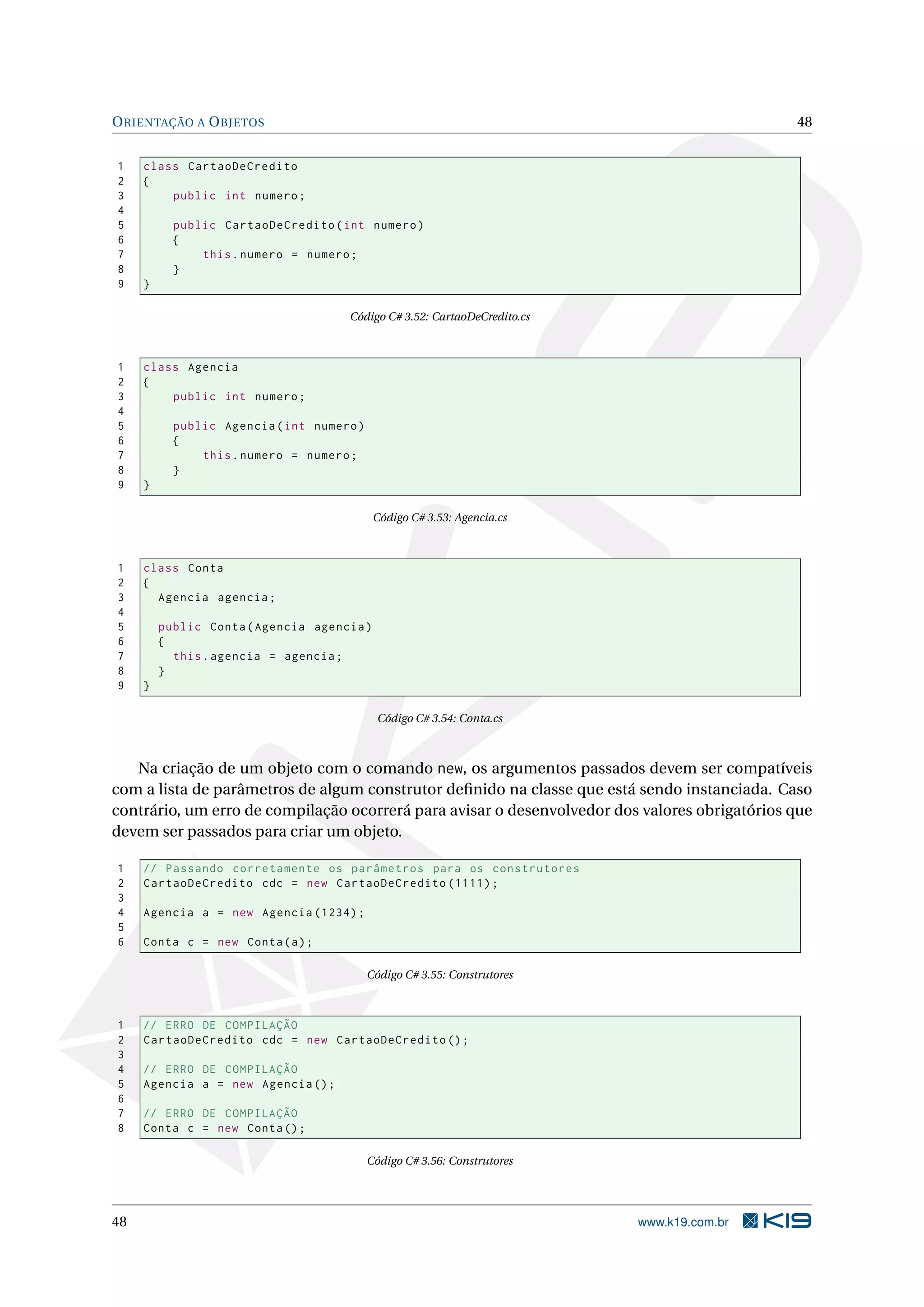 ORIENTAÇÃO A OBJETOS 48
1 class CartaoDeCredito
2 {
3 public int numero;
4
5 public CartaoDeCredito(int numero)
6 {
7 this.numero = numero;
8 }
9 }
Código C# 3.52: CartaoDeCredito.cs
1 class Agencia
2 {
3 public int numero;
4
5 public Agencia(int numero)
6 {
7 this.numero = numero;
8 }
9 }
Código C# 3.53: Agencia.cs
1 class Conta
2 {
3 Agencia agencia;
4
5 public Conta(Agencia agencia)
6 {
7 this.agencia = agencia;
8 }
9 }
Código C# 3.54: Conta.cs
Na criação de um objeto com o comando new, os argumentos passados devem ser compatíveis
com a lista de parâmetros de algum construtor deﬁnido na classe que está sendo instanciada. Caso
contrário, um erro de compilação ocorrerá para avisar o desenvolvedor dos valores obrigatórios que
devem ser passados para criar um objeto.
1 // Passando corretamente os parâmetros para os construtores
2 CartaoDeCredito cdc = new CartaoDeCredito (1111);
3
4 Agencia a = new Agencia (1234);
5
6 Conta c = new Conta(a);
Código C# 3.55: Construtores
1 // ERRO DE COMPILAÇÃO
2 CartaoDeCredito cdc = new CartaoDeCredito ();
3
4 // ERRO DE COMPILAÇÃO
5 Agencia a = new Agencia ();
6
7 // ERRO DE COMPILAÇÃO
8 Conta c = new Conta();
Código C# 3.56: Construtores
48 www.k19.com.br
 